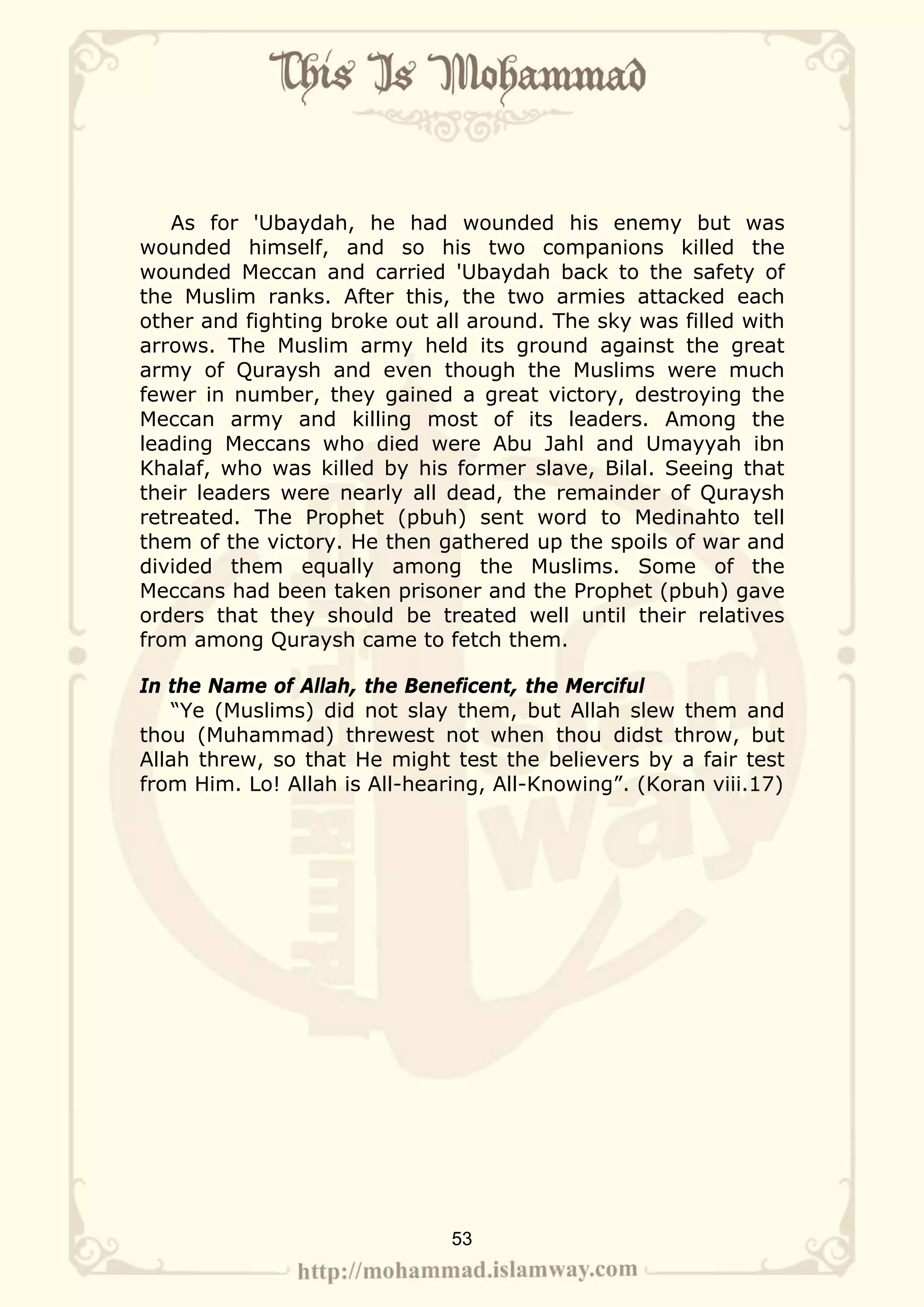 As for 'Ubaydah, he had wounded his enemy but was
wounded himself, and so his two companions killed the
wounded Meccan and carried 'Ubaydah back to the safety of
the Muslim ranks. After this, the two armies attacked each
other and fighting broke out all around. The sky was filled with
arrows. The Muslim army held its ground against the great
army of Quraysh and even though the Muslims were much
fewer in number, they gained a great victory, destroying the
Meccan army and killing most of its leaders. Among the
leading Meccans who died were Abu Jahl and Umayyah ibn
Khalaf, who was killed by his former slave, Bilal. Seeing that
their leaders were nearly all dead, the remainder of Quraysh
retreated. The Prophet (pbuh) sent word to Medinahto tell
them of the victory. He then gathered up the spoils of war and
divided them equally among the Muslims. Some of the
Meccans had been taken prisoner and the Prophet (pbuh) gave
orders that they should be treated well until their relatives
from among Quraysh came to fetch them.

In the Name of Allah, the Beneficent, the Merciful
    “Ye (Muslims) did not slay them, but Allah slew them and
thou (Muhammad) threwest not when thou didst throw, but
Allah threw, so that He might test the believers by a fair test
from Him. Lo! Allah is All-hearing, All-Knowing”. (Koran viii.17)




                               53
 