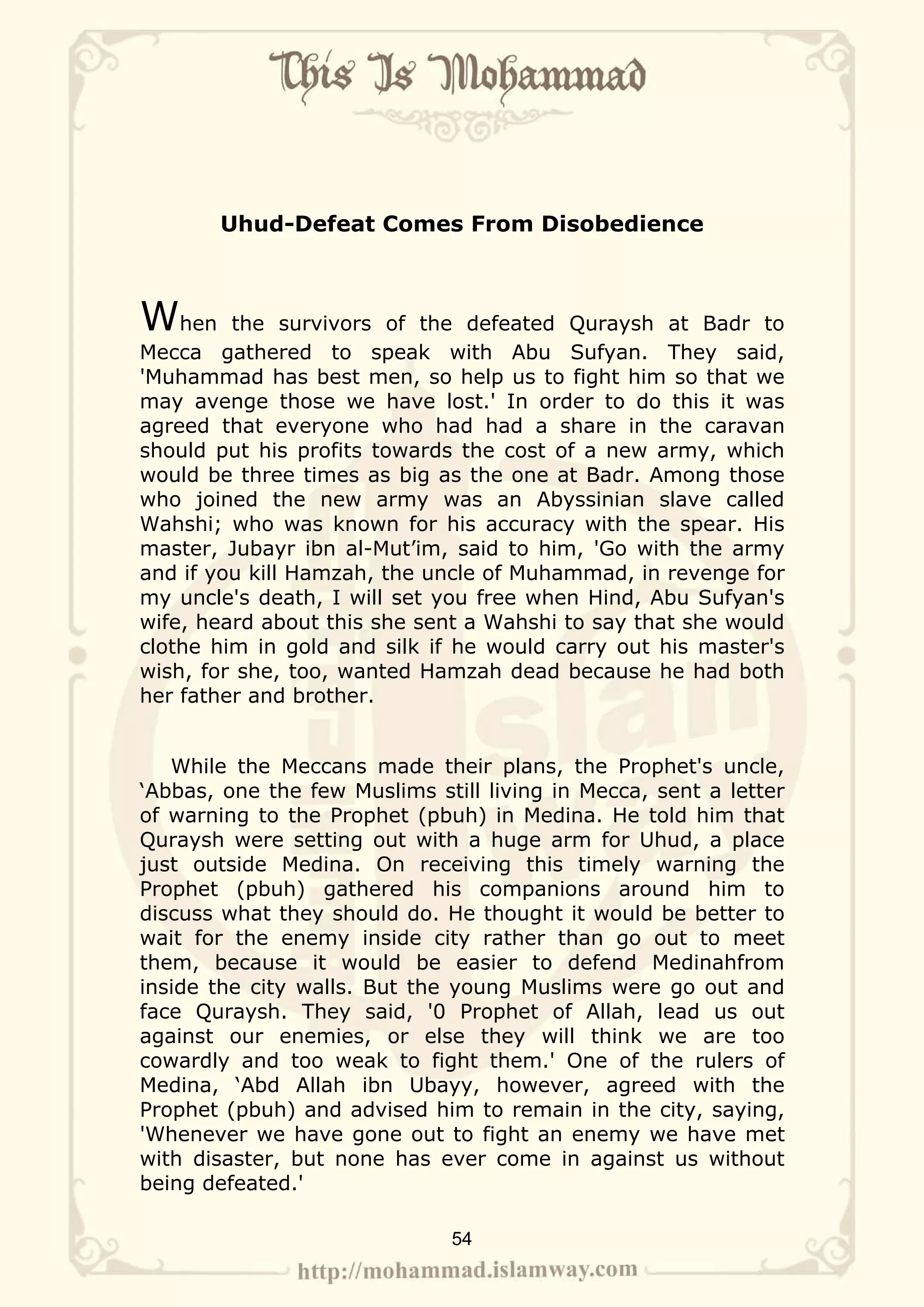 Uhud-Defeat Comes From Disobedience



When     the survivors of the defeated Quraysh at Badr to
Mecca gathered to speak with Abu Sufyan. They said,
'Muhammad has best men, so help us to fight him so that we
may avenge those we have lost.' In order to do this it was
agreed that everyone who had had a share in the caravan
should put his profits towards the cost of a new army, which
would be three times as big as the one at Badr. Among those
who joined the new army was an Abyssinian slave called
Wahshi; who was known for his accuracy with the spear. His
master, Jubayr ibn al-Mut’im, said to him, 'Go with the army
and if you kill Hamzah, the uncle of Muhammad, in revenge for
my uncle's death, I will set you free when Hind, Abu Sufyan's
wife, heard about this she sent a Wahshi to say that she would
clothe him in gold and silk if he would carry out his master's
wish, for she, too, wanted Hamzah dead because he had both
her father and brother.


   While the Meccans made their plans, the Prophet's uncle,
‘Abbas, one the few Muslims still living in Mecca, sent a letter
of warning to the Prophet (pbuh) in Medina. He told him that
Quraysh were setting out with a huge arm for Uhud, a place
just outside Medina. On receiving this timely warning the
Prophet (pbuh) gathered his companions around him to
discuss what they should do. He thought it would be better to
wait for the enemy inside city rather than go out to meet
them, because it would be easier to defend Medinahfrom
inside the city walls. But the young Muslims were go out and
face Quraysh. They said, '0 Prophet of Allah, lead us out
against our enemies, or else they will think we are too
cowardly and too weak to fight them.' One of the rulers of
Medina, ‘Abd Allah ibn Ubayy, however, agreed with the
Prophet (pbuh) and advised him to remain in the city, saying,
'Whenever we have gone out to fight an enemy we have met
with disaster, but none has ever come in against us without
being defeated.'

                              54
 