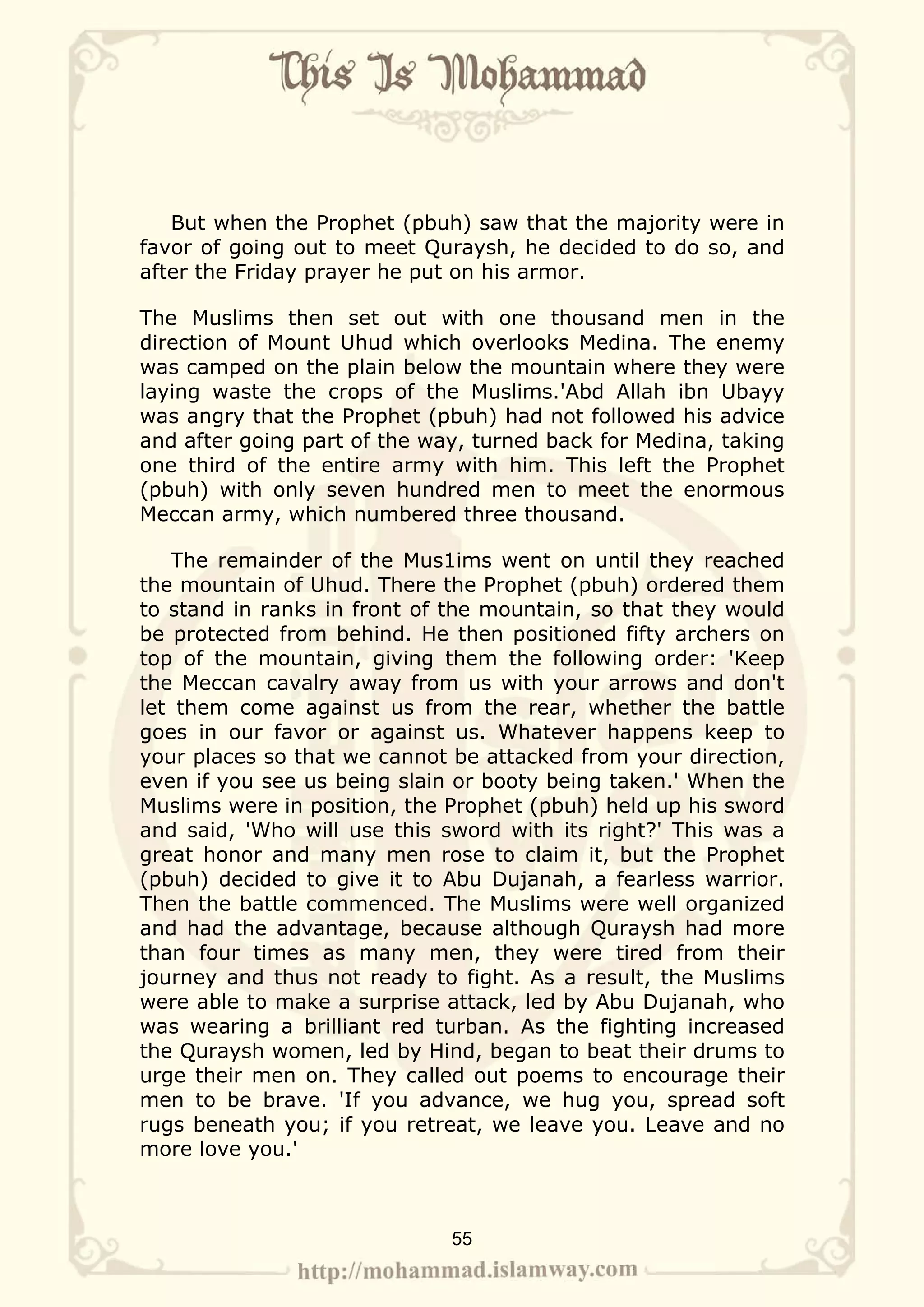 But when the Prophet (pbuh) saw that the majority were in
favor of going out to meet Quraysh, he decided to do so, and
after the Friday prayer he put on his armor.

The Muslims then set out with one thousand men in the
direction of Mount Uhud which overlooks Medina. The enemy
was camped on the plain below the mountain where they were
laying waste the crops of the Muslims.'Abd Allah ibn Ubayy
was angry that the Prophet (pbuh) had not followed his advice
and after going part of the way, turned back for Medina, taking
one third of the entire army with him. This left the Prophet
(pbuh) with only seven hundred men to meet the enormous
Meccan army, which numbered three thousand.

   The remainder of the Mus1ims went on until they reached
the mountain of Uhud. There the Prophet (pbuh) ordered them
to stand in ranks in front of the mountain, so that they would
be protected from behind. He then positioned fifty archers on
top of the mountain, giving them the following order: 'Keep
the Meccan cavalry away from us with your arrows and don't
let them come against us from the rear, whether the battle
goes in our favor or against us. Whatever happens keep to
your places so that we cannot be attacked from your direction,
even if you see us being slain or booty being taken.' When the
Muslims were in position, the Prophet (pbuh) held up his sword
and said, 'Who will use this sword with its right?' This was a
great honor and many men rose to claim it, but the Prophet
(pbuh) decided to give it to Abu Dujanah, a fearless warrior.
Then the battle commenced. The Muslims were well organized
and had the advantage, because although Quraysh had more
than four times as many men, they were tired from their
journey and thus not ready to fight. As a result, the Muslims
were able to make a surprise attack, led by Abu Dujanah, who
was wearing a brilliant red turban. As the fighting increased
the Quraysh women, led by Hind, began to beat their drums to
urge their men on. They called out poems to encourage their
men to be brave. 'If you advance, we hug you, spread soft
rugs beneath you; if you retreat, we leave you. Leave and no
more love you.'



                              55
 