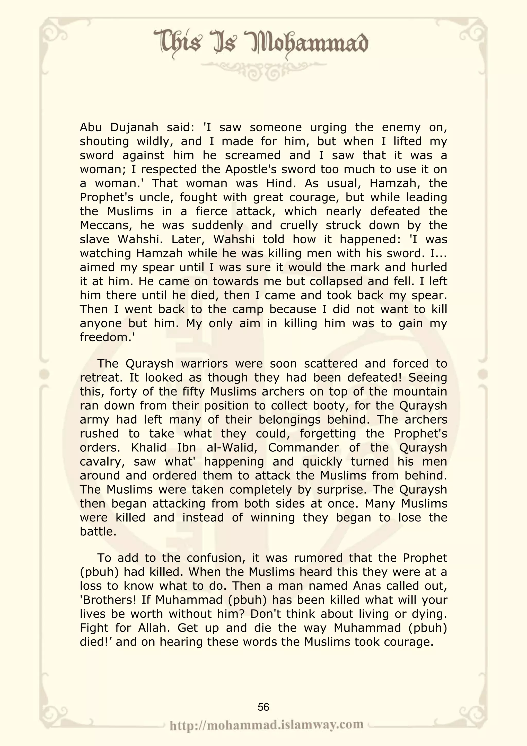 Abu Dujanah said: 'I saw someone urging the enemy on,
shouting wildly, and I made for him, but when I lifted my
sword against him he screamed and I saw that it was a
woman; I respected the Apostle's sword too much to use it on
a woman.' That woman was Hind. As usual, Hamzah, the
Prophet's uncle, fought with great courage, but while leading
the Muslims in a fierce attack, which nearly defeated the
Meccans, he was suddenly and cruelly struck down by the
slave Wahshi. Later, Wahshi told how it happened: 'I was
watching Hamzah while he was killing men with his sword. I...
aimed my spear until I was sure it would the mark and hurled
it at him. He came on towards me but collapsed and fell. I left
him there until he died, then I came and took back my spear.
Then I went back to the camp because I did not want to kill
anyone but him. My only aim in killing him was to gain my
freedom.'

   The Quraysh warriors were soon scattered and forced to
retreat. It looked as though they had been defeated! Seeing
this, forty of the fifty Muslims archers on top of the mountain
ran down from their position to collect booty, for the Quraysh
army had left many of their belongings behind. The archers
rushed to take what they could, forgetting the Prophet's
orders. Khalid Ibn al-Walid, Commander of the Quraysh
cavalry, saw what' happening and quickly turned his men
around and ordered them to attack the Muslims from behind.
The Muslims were taken completely by surprise. The Quraysh
then began attacking from both sides at once. Many Muslims
were killed and instead of winning they began to lose the
battle.

    To add to the confusion, it was rumored that the Prophet
(pbuh) had killed. When the Muslims heard this they were at a
loss to know what to do. Then a man named Anas called out,
'Brothers! If Muhammad (pbuh) has been killed what will your
lives be worth without him? Don't think about living or dying.
Fight for Allah. Get up and die the way Muhammad (pbuh)
died!’ and on hearing these words the Muslims took courage.




                              56
 