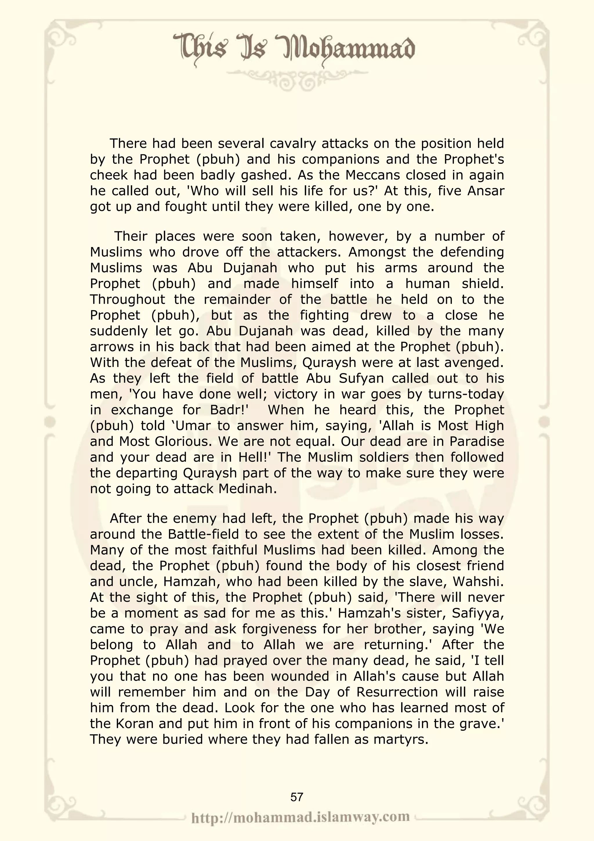 There had been several cavalry attacks on the position held
by the Prophet (pbuh) and his companions and the Prophet's
cheek had been badly gashed. As the Meccans closed in again
he called out, 'Who will sell his life for us?' At this, five Ansar
got up and fought until they were killed, one by one.

    Their places were soon taken, however, by a number of
Muslims who drove off the attackers. Amongst the defending
Muslims was Abu Dujanah who put his arms around the
Prophet (pbuh) and made himself into a human shield.
Throughout the remainder of the battle he held on to the
Prophet (pbuh), but as the fighting drew to a close he
suddenly let go. Abu Dujanah was dead, killed by the many
arrows in his back that had been aimed at the Prophet (pbuh).
With the defeat of the Muslims, Quraysh were at last avenged.
As they left the field of battle Abu Sufyan called out to his
men, 'You have done well; victory in war goes by turns-today
in exchange for Badr!' When he heard this, the Prophet
(pbuh) told ‘Umar to answer him, saying, 'Allah is Most High
and Most Glorious. We are not equal. Our dead are in Paradise
and your dead are in Hell!' The Muslim soldiers then followed
the departing Quraysh part of the way to make sure they were
not going to attack Medinah.

    After the enemy had left, the Prophet (pbuh) made his way
around the Battle-field to see the extent of the Muslim losses.
Many of the most faithful Muslims had been killed. Among the
dead, the Prophet (pbuh) found the body of his closest friend
and uncle, Hamzah, who had been killed by the slave, Wahshi.
At the sight of this, the Prophet (pbuh) said, 'There will never
be a moment as sad for me as this.' Hamzah's sister, Safiyya,
came to pray and ask forgiveness for her brother, saying 'We
belong to Allah and to Allah we are returning.' After the
Prophet (pbuh) had prayed over the many dead, he said, 'I tell
you that no one has been wounded in Allah's cause but Allah
will remember him and on the Day of Resurrection will raise
him from the dead. Look for the one who has learned most of
the Koran and put him in front of his companions in the grave.'
They were buried where they had fallen as martyrs.



                                57
 