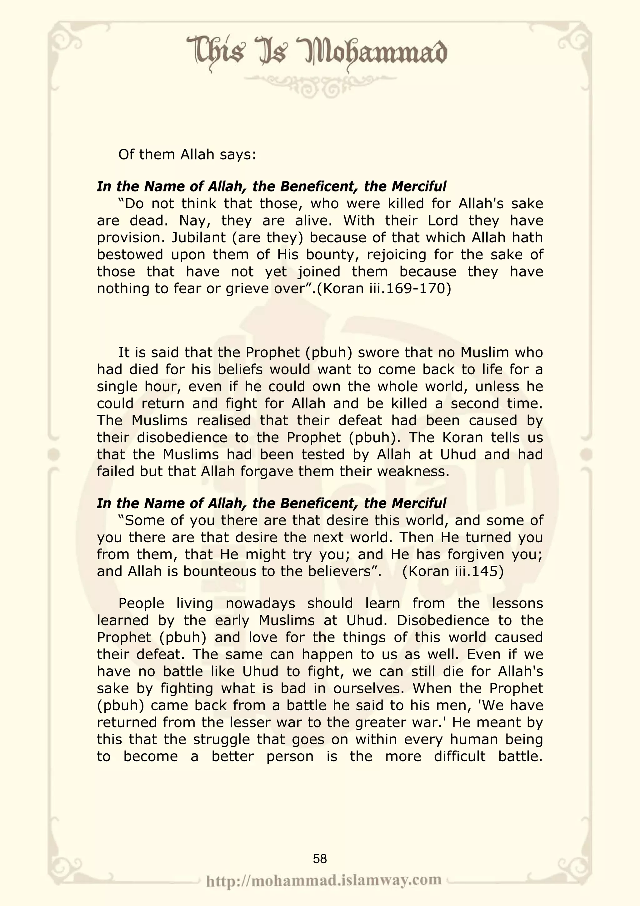 Of them Allah says:

In the Name of Allah, the Beneficent, the Merciful
   “Do not think that those, who were killed for Allah's sake
are dead. Nay, they are alive. With their Lord they have
provision. Jubilant (are they) because of that which Allah hath
bestowed upon them of His bounty, rejoicing for the sake of
those that have not yet joined them because they have
nothing to fear or grieve over”.(Koran iii.169-170)



    It is said that the Prophet (pbuh) swore that no Muslim who
had died for his beliefs would want to come back to life for a
single hour, even if he could own the whole world, unless he
could return and fight for Allah and be killed a second time.
The Muslims realised that their defeat had been caused by
their disobedience to the Prophet (pbuh). The Koran tells us
that the Muslims had been tested by Allah at Uhud and had
failed but that Allah forgave them their weakness.

In the Name of Allah, the Beneficent, the Merciful
   “Some of you there are that desire this world, and some of
you there are that desire the next world. Then He turned you
from them, that He might try you; and He has forgiven you;
and Allah is bounteous to the believers”. (Koran iii.145)

   People living nowadays should learn from the lessons
learned by the early Muslims at Uhud. Disobedience to the
Prophet (pbuh) and love for the things of this world caused
their defeat. The same can happen to us as well. Even if we
have no battle like Uhud to fight, we can still die for Allah's
sake by fighting what is bad in ourselves. When the Prophet
(pbuh) came back from a battle he said to his men, 'We have
returned from the lesser war to the greater war.' He meant by
this that the struggle that goes on within every human being
to become a better person is the more difficult battle.




                              58
 