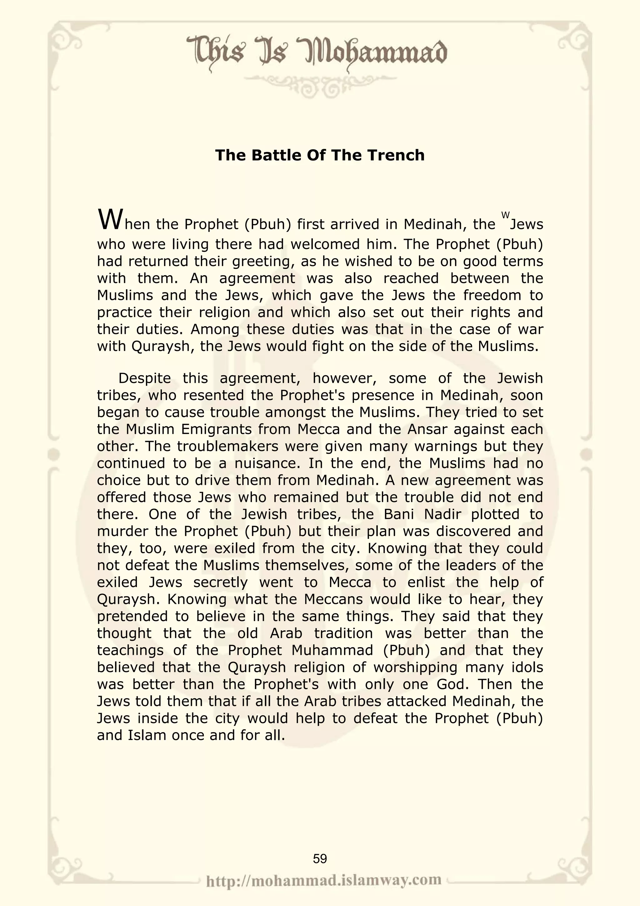 The Battle Of The Trench



When the Prophet (Pbuh) first arrived in Medinah, the    W
                                                           Jews
who were living there had welcomed him. The Prophet (Pbuh)
had returned their greeting, as he wished to be on good terms
with them. An agreement was also reached between the
Muslims and the Jews, which gave the Jews the freedom to
practice their religion and which also set out their rights and
their duties. Among these duties was that in the case of war
with Quraysh, the Jews would fight on the side of the Muslims.

    Despite this agreement, however, some of the Jewish
tribes, who resented the Prophet's presence in Medinah, soon
began to cause trouble amongst the Muslims. They tried to set
the Muslim Emigrants from Mecca and the Ansar against each
other. The troublemakers were given many warnings but they
continued to be a nuisance. In the end, the Muslims had no
choice but to drive them from Medinah. A new agreement was
offered those Jews who remained but the trouble did not end
there. One of the Jewish tribes, the Bani Nadir plotted to
murder the Prophet (Pbuh) but their plan was discovered and
they, too, were exiled from the city. Knowing that they could
not defeat the Muslims themselves, some of the leaders of the
exiled Jews secretly went to Mecca to enlist the help of
Quraysh. Knowing what the Meccans would like to hear, they
pretended to believe in the same things. They said that they
thought that the old Arab tradition was better than the
teachings of the Prophet Muhammad (Pbuh) and that they
believed that the Quraysh religion of worshipping many idols
was better than the Prophet's with only one God. Then the
Jews told them that if all the Arab tribes attacked Medinah, the
Jews inside the city would help to defeat the Prophet (Pbuh)
and Islam once and for all.




                              59
 