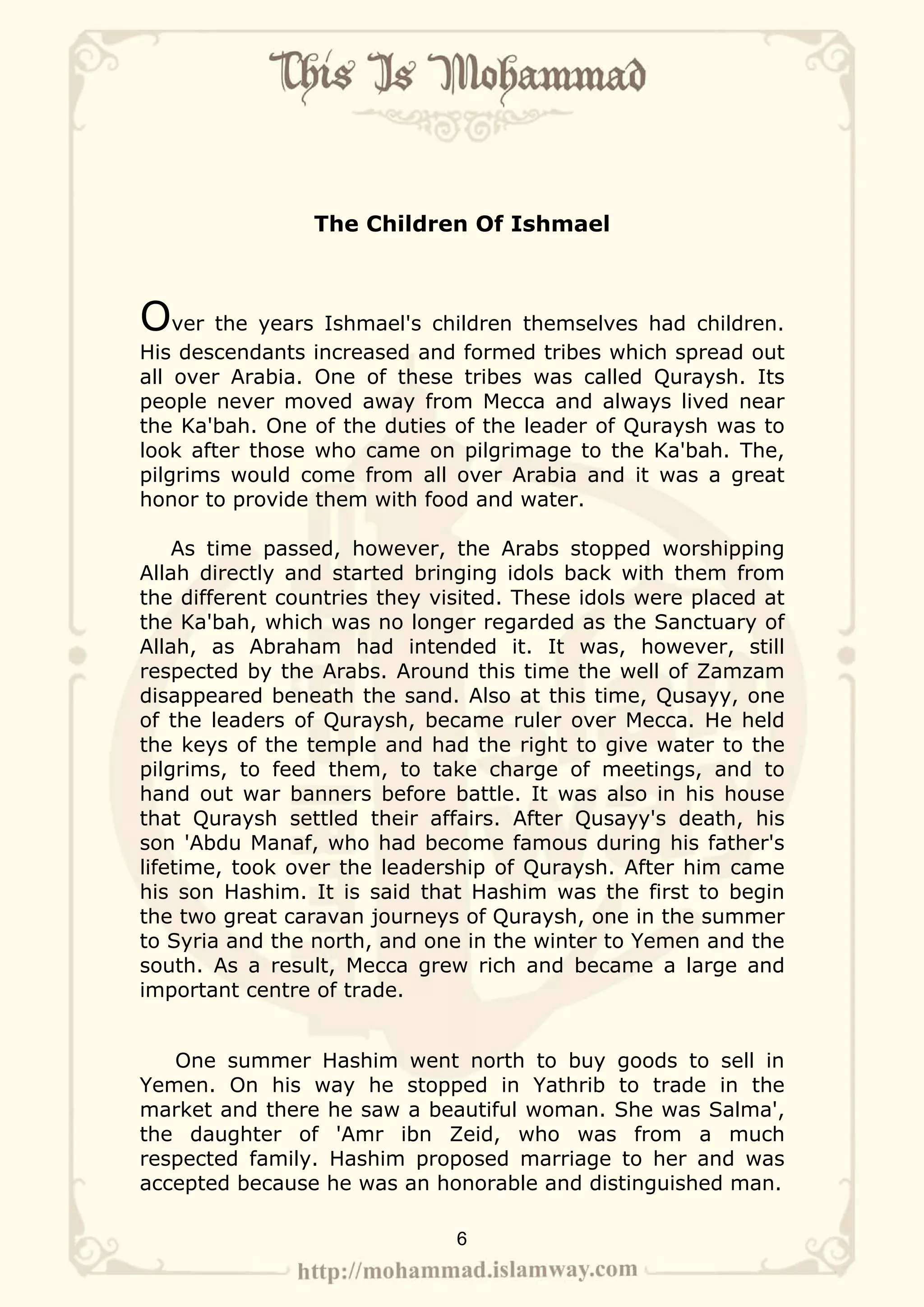 The Children Of Ishmael



Over the years Ishmael's children themselves had children.
His descendants increased and formed tribes which spread out
all over Arabia. One of these tribes was called Quraysh. Its
people never moved away from Mecca and always lived near
the Ka'bah. One of the duties of the leader of Quraysh was to
look after those who came on pilgrimage to the Ka'bah. The,
pilgrims would come from all over Arabia and it was a great
honor to provide them with food and water.

    As time passed, however, the Arabs stopped worshipping
Allah directly and started bringing idols back with them from
the different countries they visited. These idols were placed at
the Ka'bah, which was no longer regarded as the Sanctuary of
Allah, as Abraham had intended it. It was, however, still
respected by the Arabs. Around this time the well of Zamzam
disappeared beneath the sand. Also at this time, Qusayy, one
of the leaders of Quraysh, became ruler over Mecca. He held
the keys of the temple and had the right to give water to the
pilgrims, to feed them, to take charge of meetings, and to
hand out war banners before battle. It was also in his house
that Quraysh settled their affairs. After Qusayy's death, his
son 'Abdu Manaf, who had become famous during his father's
lifetime, took over the leadership of Quraysh. After him came
his son Hashim. It is said that Hashim was the first to begin
the two great caravan journeys of Quraysh, one in the summer
to Syria and the north, and one in the winter to Yemen and the
south. As a result, Mecca grew rich and became a large and
important centre of trade.


   One summer Hashim went north to buy goods to sell in
Yemen. On his way he stopped in Yathrib to trade in the
market and there he saw a beautiful woman. She was Salma',
the daughter of 'Amr ibn Zeid, who was from a much
respected family. Hashim proposed marriage to her and was
accepted because he was an honorable and distinguished man.

                               6
 