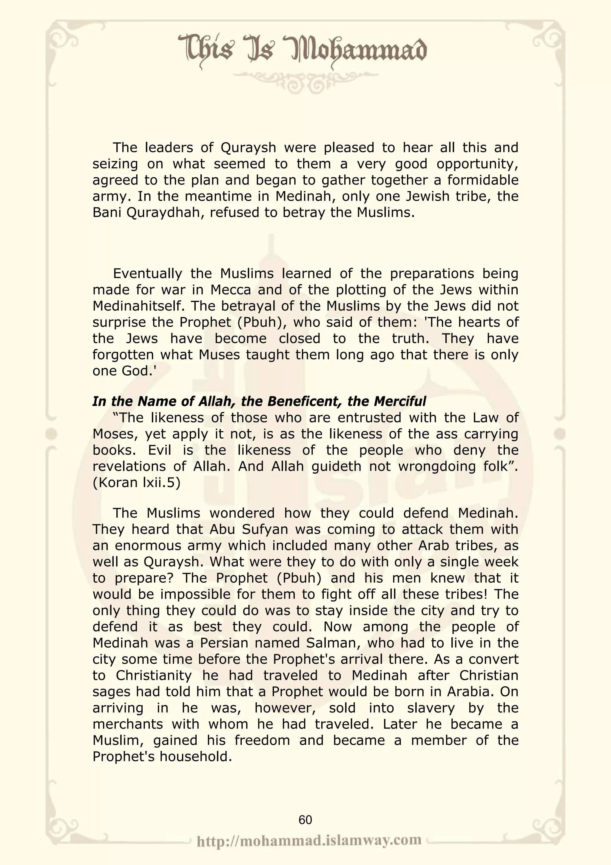The leaders of Quraysh were pleased to hear all this and
seizing on what seemed to them a very good opportunity,
agreed to the plan and began to gather together a formidable
army. In the meantime in Medinah, only one Jewish tribe, the
Bani Quraydhah, refused to betray the Muslims.



   Eventually the Muslims learned of the preparations being
made for war in Mecca and of the plotting of the Jews within
Medinahitself. The betrayal of the Muslims by the Jews did not
surprise the Prophet (Pbuh), who said of them: 'The hearts of
the Jews have become closed to the truth. They have
forgotten what Muses taught them long ago that there is only
one God.'

In the Name of Allah, the Beneficent, the Merciful
   “The likeness of those who are entrusted with the Law of
Moses, yet apply it not, is as the likeness of the ass carrying
books. Evil is the likeness of the people who deny the
revelations of Allah. And Allah guideth not wrongdoing folk”.
(Koran lxii.5)

    The Muslims wondered how they could defend Medinah.
They heard that Abu Sufyan was coming to attack them with
an enormous army which included many other Arab tribes, as
well as Quraysh. What were they to do with only a single week
to prepare? The Prophet (Pbuh) and his men knew that it
would be impossible for them to fight off all these tribes! The
only thing they could do was to stay inside the city and try to
defend it as best they could. Now among the people of
Medinah was a Persian named Salman, who had to live in the
city some time before the Prophet's arrival there. As a convert
to Christianity he had traveled to Medinah after Christian
sages had told him that a Prophet would be born in Arabia. On
arriving in he was, however, sold into slavery by the
merchants with whom he had traveled. Later he became a
Muslim, gained his freedom and became a member of the
Prophet's household.



                              60
 
