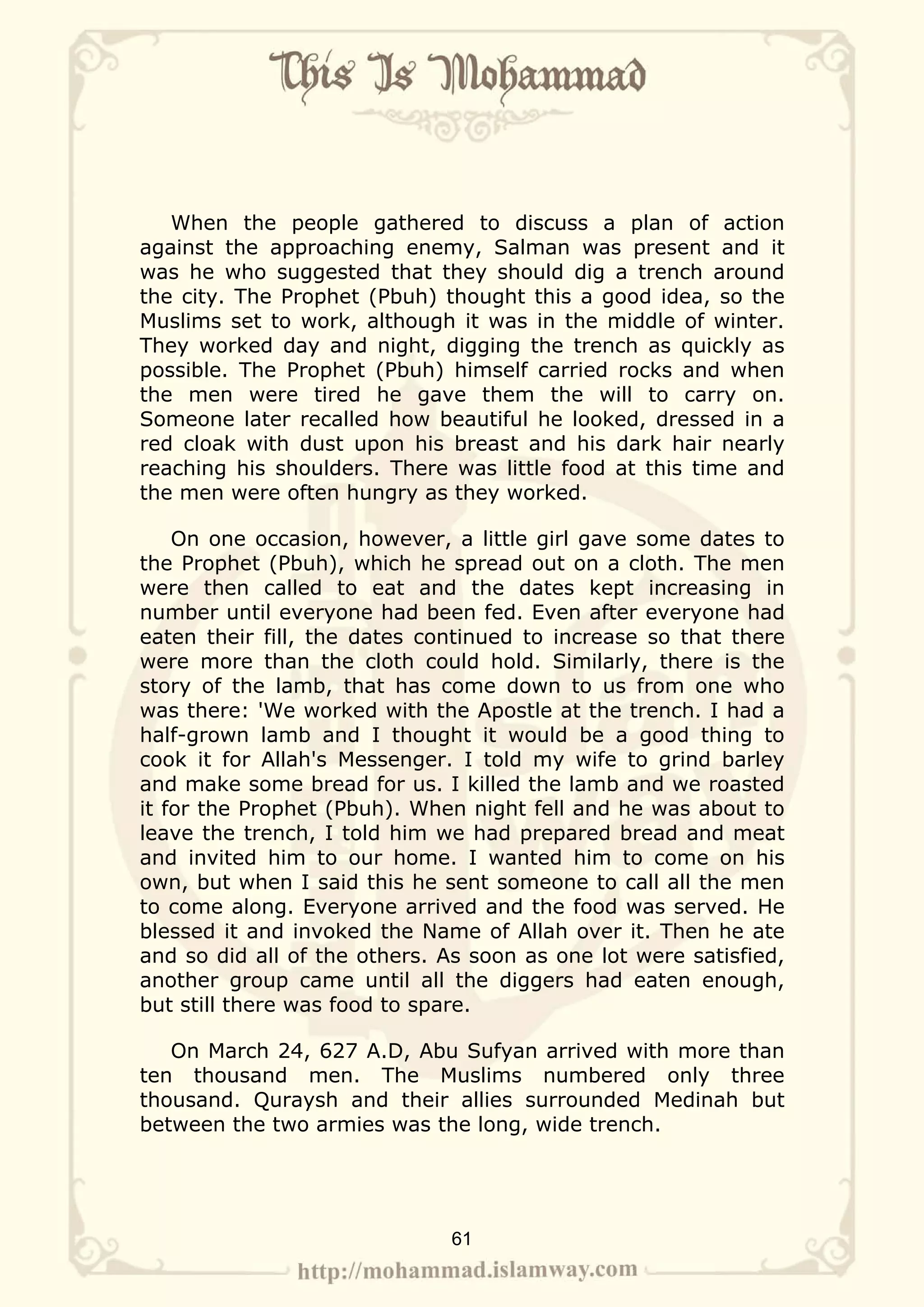 When the people gathered to discuss a plan of action
against the approaching enemy, Salman was present and it
was he who suggested that they should dig a trench around
the city. The Prophet (Pbuh) thought this a good idea, so the
Muslims set to work, although it was in the middle of winter.
They worked day and night, digging the trench as quickly as
possible. The Prophet (Pbuh) himself carried rocks and when
the men were tired he gave them the will to carry on.
Someone later recalled how beautiful he looked, dressed in a
red cloak with dust upon his breast and his dark hair nearly
reaching his shoulders. There was little food at this time and
the men were often hungry as they worked.

    On one occasion, however, a little girl gave some dates to
the Prophet (Pbuh), which he spread out on a cloth. The men
were then called to eat and the dates kept increasing in
number until everyone had been fed. Even after everyone had
eaten their fill, the dates continued to increase so that there
were more than the cloth could hold. Similarly, there is the
story of the lamb, that has come down to us from one who
was there: 'We worked with the Apostle at the trench. I had a
half-grown lamb and I thought it would be a good thing to
cook it for Allah's Messenger. I told my wife to grind barley
and make some bread for us. I killed the lamb and we roasted
it for the Prophet (Pbuh). When night fell and he was about to
leave the trench, I told him we had prepared bread and meat
and invited him to our home. I wanted him to come on his
own, but when I said this he sent someone to call all the men
to come along. Everyone arrived and the food was served. He
blessed it and invoked the Name of Allah over it. Then he ate
and so did all of the others. As soon as one lot were satisfied,
another group came until all the diggers had eaten enough,
but still there was food to spare.

   On March 24, 627 A.D, Abu Sufyan arrived with more than
ten thousand men. The Muslims numbered only three
thousand. Quraysh and their allies surrounded Medinah but
between the two armies was the long, wide trench.




                              61
 
