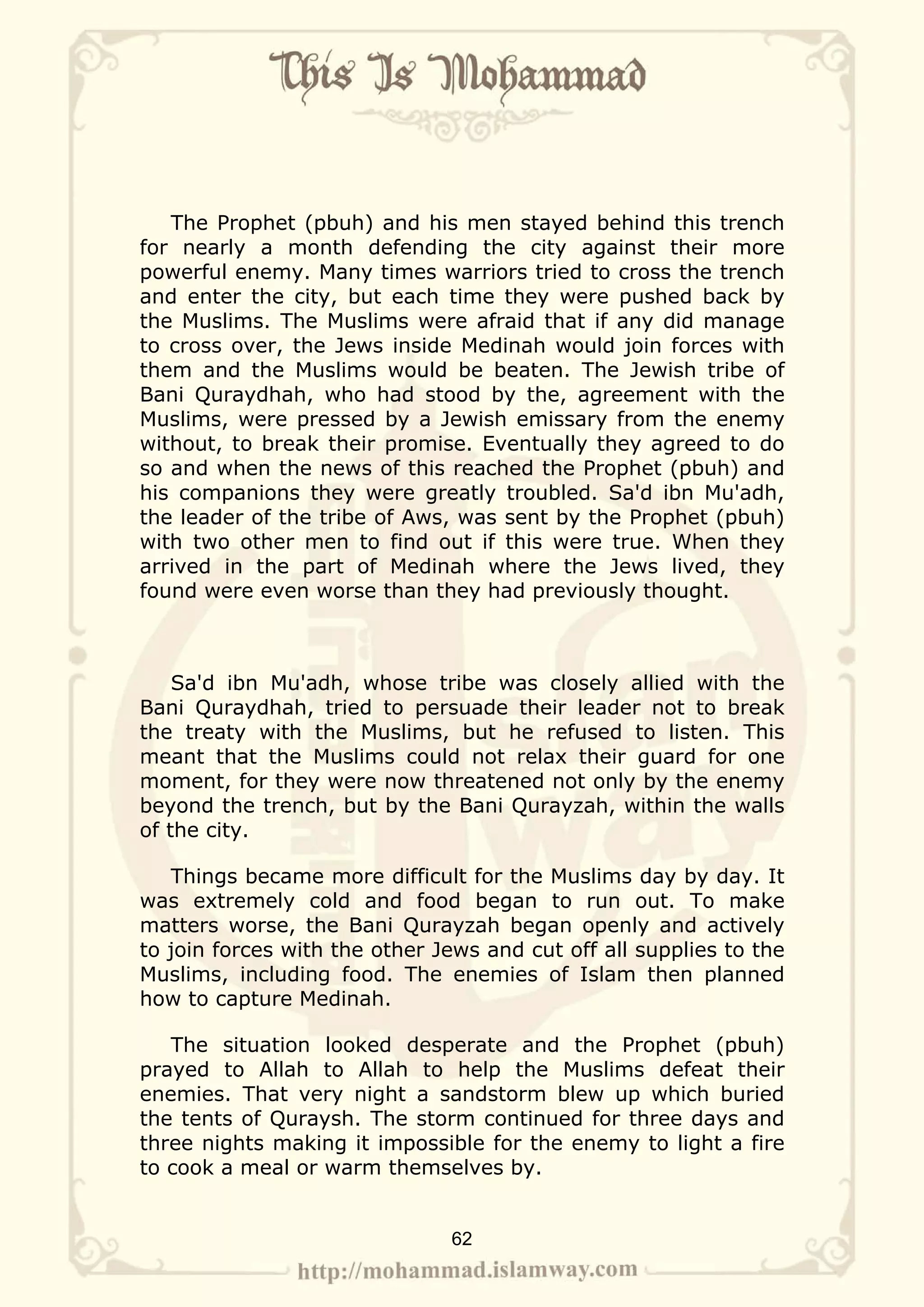 The Prophet (pbuh) and his men stayed behind this trench
for nearly a month defending the city against their more
powerful enemy. Many times warriors tried to cross the trench
and enter the city, but each time they were pushed back by
the Muslims. The Muslims were afraid that if any did manage
to cross over, the Jews inside Medinah would join forces with
them and the Muslims would be beaten. The Jewish tribe of
Bani Quraydhah, who had stood by the, agreement with the
Muslims, were pressed by a Jewish emissary from the enemy
without, to break their promise. Eventually they agreed to do
so and when the news of this reached the Prophet (pbuh) and
his companions they were greatly troubled. Sa'd ibn Mu'adh,
the leader of the tribe of Aws, was sent by the Prophet (pbuh)
with two other men to find out if this were true. When they
arrived in the part of Medinah where the Jews lived, they
found were even worse than they had previously thought.



    Sa'd ibn Mu'adh, whose tribe was closely allied with the
Bani Quraydhah, tried to persuade their leader not to break
the treaty with the Muslims, but he refused to listen. This
meant that the Muslims could not relax their guard for one
moment, for they were now threatened not only by the enemy
beyond the trench, but by the Bani Qurayzah, within the walls
of the city.

   Things became more difficult for the Muslims day by day. It
was extremely cold and food began to run out. To make
matters worse, the Bani Qurayzah began openly and actively
to join forces with the other Jews and cut off all supplies to the
Muslims, including food. The enemies of Islam then planned
how to capture Medinah.

   The situation looked desperate and the Prophet (pbuh)
prayed to Allah to Allah to help the Muslims defeat their
enemies. That very night a sandstorm blew up which buried
the tents of Quraysh. The storm continued for three days and
three nights making it impossible for the enemy to light a fire
to cook a meal or warm themselves by.


                               62
 