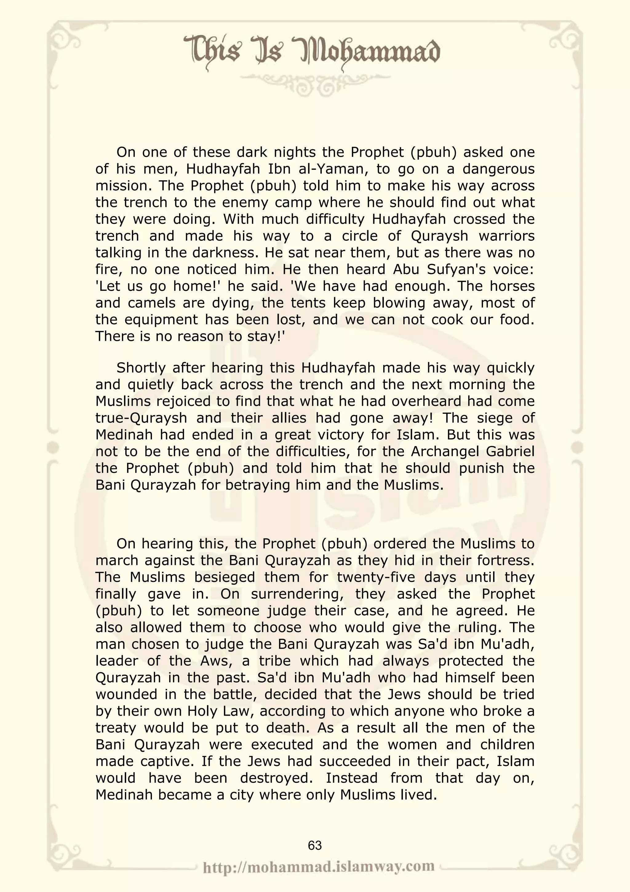 On one of these dark nights the Prophet (pbuh) asked one
of his men, Hudhayfah Ibn al-Yaman, to go on a dangerous
mission. The Prophet (pbuh) told him to make his way across
the trench to the enemy camp where he should find out what
they were doing. With much difficulty Hudhayfah crossed the
trench and made his way to a circle of Quraysh warriors
talking in the darkness. He sat near them, but as there was no
fire, no one noticed him. He then heard Abu Sufyan's voice:
'Let us go home!' he said. 'We have had enough. The horses
and camels are dying, the tents keep blowing away, most of
the equipment has been lost, and we can not cook our food.
There is no reason to stay!'

   Shortly after hearing this Hudhayfah made his way quickly
and quietly back across the trench and the next morning the
Muslims rejoiced to find that what he had overheard had come
true-Quraysh and their allies had gone away! The siege of
Medinah had ended in a great victory for Islam. But this was
not to be the end of the difficulties, for the Archangel Gabriel
the Prophet (pbuh) and told him that he should punish the
Bani Qurayzah for betraying him and the Muslims.



   On hearing this, the Prophet (pbuh) ordered the Muslims to
march against the Bani Qurayzah as they hid in their fortress.
The Muslims besieged them for twenty-five days until they
finally gave in. On surrendering, they asked the Prophet
(pbuh) to let someone judge their case, and he agreed. He
also allowed them to choose who would give the ruling. The
man chosen to judge the Bani Qurayzah was Sa'd ibn Mu'adh,
leader of the Aws, a tribe which had always protected the
Qurayzah in the past. Sa'd ibn Mu'adh who had himself been
wounded in the battle, decided that the Jews should be tried
by their own Holy Law, according to which anyone who broke a
treaty would be put to death. As a result all the men of the
Bani Qurayzah were executed and the women and children
made captive. If the Jews had succeeded in their pact, Islam
would have been destroyed. Instead from that day on,
Medinah became a city where only Muslims lived.


                              63
 