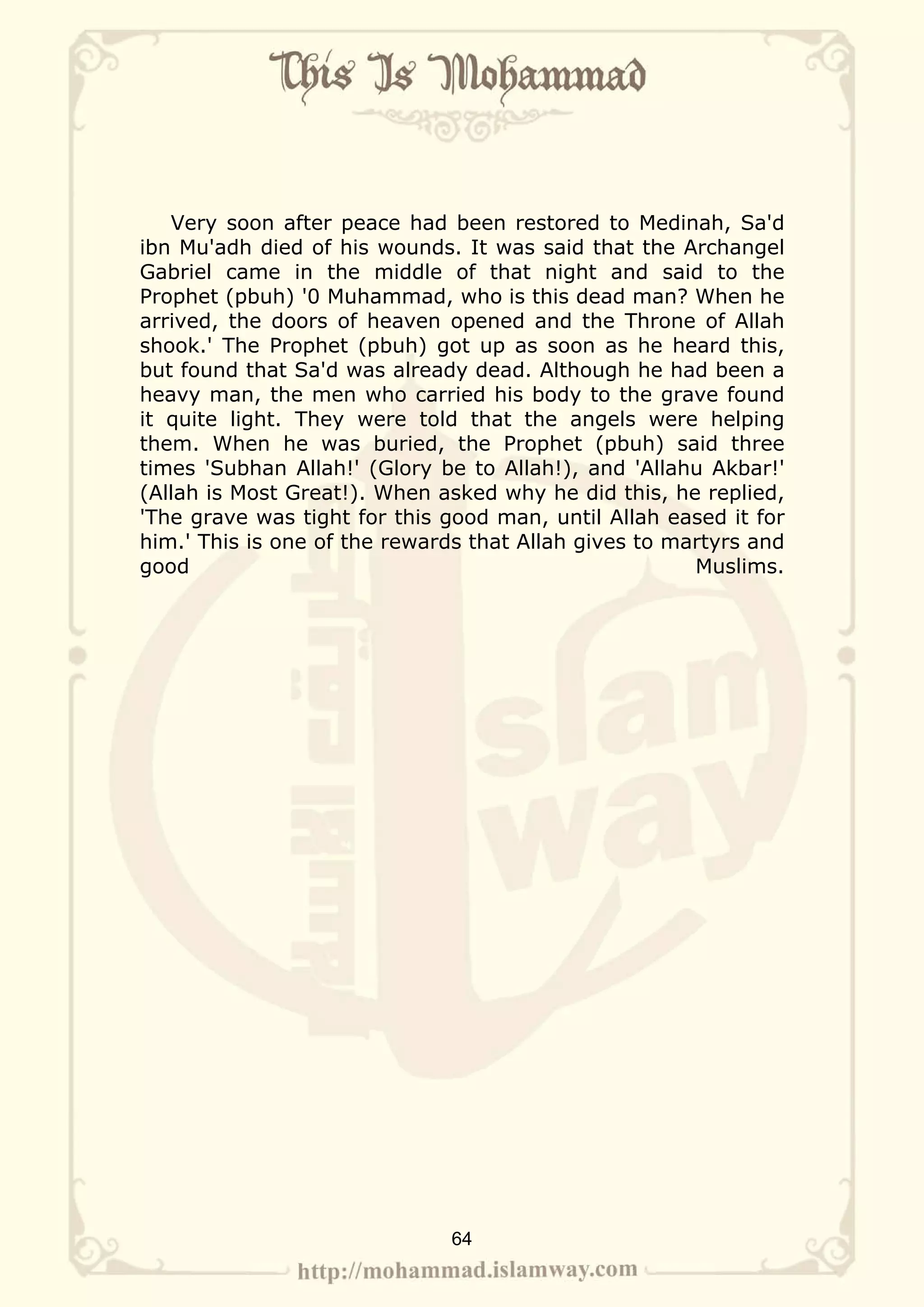 Very soon after peace had been restored to Medinah, Sa'd
ibn Mu'adh died of his wounds. It was said that the Archangel
Gabriel came in the middle of that night and said to the
Prophet (pbuh) '0 Muhammad, who is this dead man? When he
arrived, the doors of heaven opened and the Throne of Allah
shook.' The Prophet (pbuh) got up as soon as he heard this,
but found that Sa'd was already dead. Although he had been a
heavy man, the men who carried his body to the grave found
it quite light. They were told that the angels were helping
them. When he was buried, the Prophet (pbuh) said three
times 'Subhan Allah!' (Glory be to Allah!), and 'Allahu Akbar!'
(Allah is Most Great!). When asked why he did this, he replied,
'The grave was tight for this good man, until Allah eased it for
him.' This is one of the rewards that Allah gives to martyrs and
good                                                   Muslims.




                              64
 
