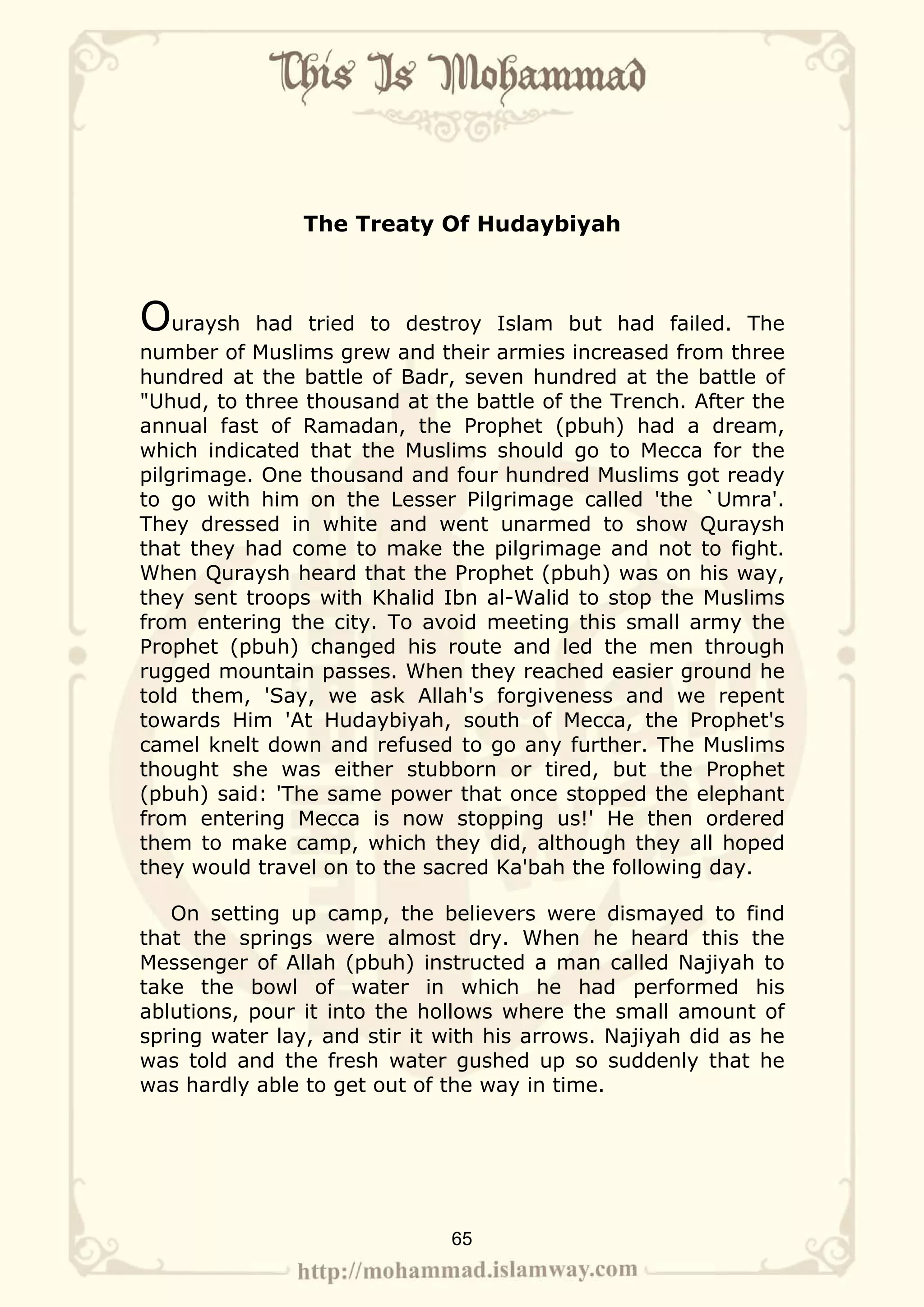The Treaty Of Hudaybiyah



Ouraysh    had tried to destroy Islam but had failed. The
number of Muslims grew and their armies increased from three
hundred at the battle of Badr, seven hundred at the battle of
"Uhud, to three thousand at the battle of the Trench. After the
annual fast of Ramadan, the Prophet (pbuh) had a dream,
which indicated that the Muslims should go to Mecca for the
pilgrimage. One thousand and four hundred Muslims got ready
to go with him on the Lesser Pilgrimage called 'the `Umra'.
They dressed in white and went unarmed to show Quraysh
that they had come to make the pilgrimage and not to fight.
When Quraysh heard that the Prophet (pbuh) was on his way,
they sent troops with Khalid Ibn al-Walid to stop the Muslims
from entering the city. To avoid meeting this small army the
Prophet (pbuh) changed his route and led the men through
rugged mountain passes. When they reached easier ground he
told them, 'Say, we ask Allah's forgiveness and we repent
towards Him 'At Hudaybiyah, south of Mecca, the Prophet's
camel knelt down and refused to go any further. The Muslims
thought she was either stubborn or tired, but the Prophet
(pbuh) said: 'The same power that once stopped the elephant
from entering Mecca is now stopping us!' He then ordered
them to make camp, which they did, although they all hoped
they would travel on to the sacred Ka'bah the following day.

   On setting up camp, the believers were dismayed to find
that the springs were almost dry. When he heard this the
Messenger of Allah (pbuh) instructed a man called Najiyah to
take the bowl of water in which he had performed his
ablutions, pour it into the hollows where the small amount of
spring water lay, and stir it with his arrows. Najiyah did as he
was told and the fresh water gushed up so suddenly that he
was hardly able to get out of the way in time.




                              65
 