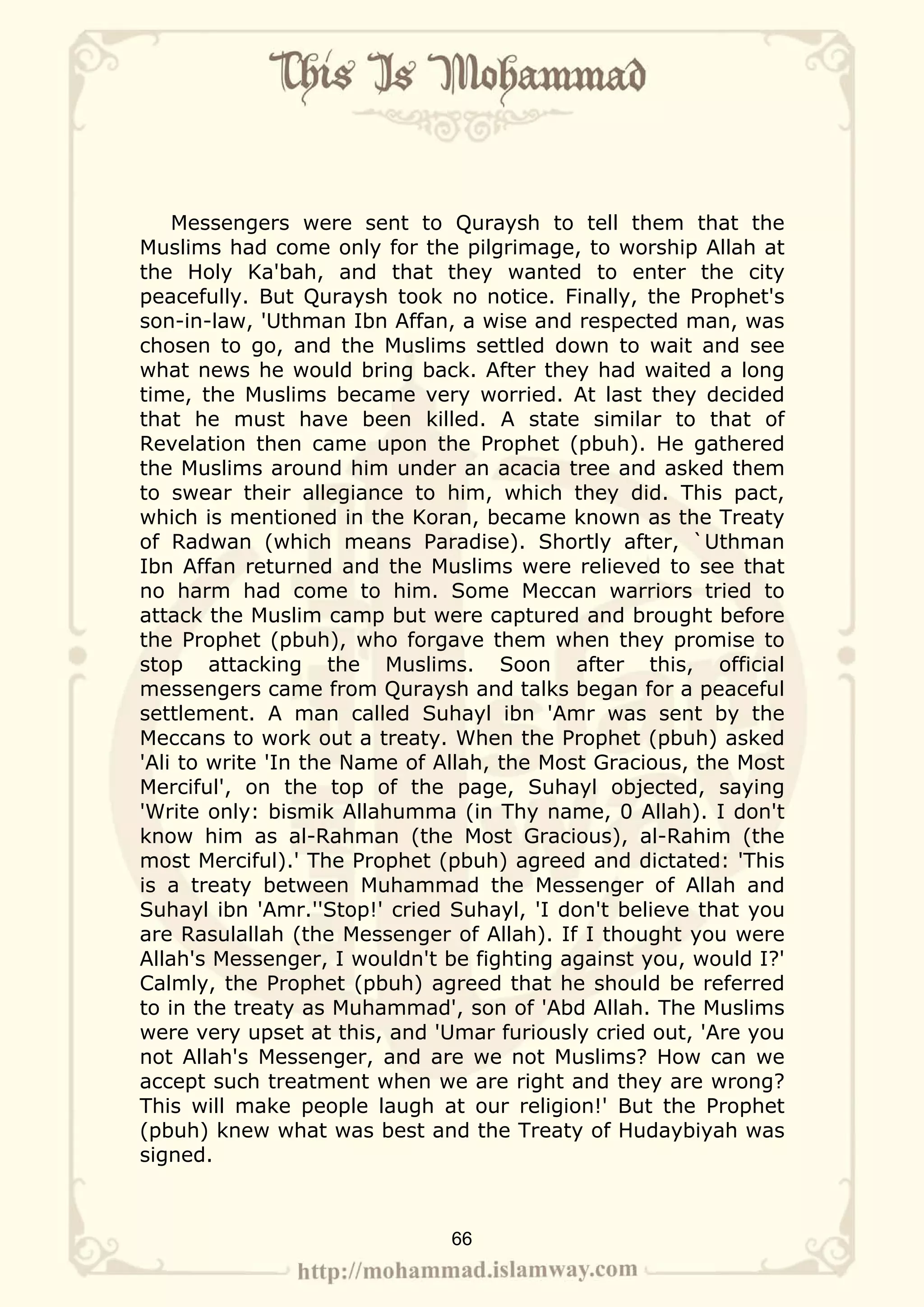 Messengers were sent to Quraysh to tell them that the
Muslims had come only for the pilgrimage, to worship Allah at
the Holy Ka'bah, and that they wanted to enter the city
peacefully. But Quraysh took no notice. Finally, the Prophet's
son-in-law, 'Uthman Ibn Affan, a wise and respected man, was
chosen to go, and the Muslims settled down to wait and see
what news he would bring back. After they had waited a long
time, the Muslims became very worried. At last they decided
that he must have been killed. A state similar to that of
Revelation then came upon the Prophet (pbuh). He gathered
the Muslims around him under an acacia tree and asked them
to swear their allegiance to him, which they did. This pact,
which is mentioned in the Koran, became known as the Treaty
of Radwan (which means Paradise). Shortly after, `Uthman
Ibn Affan returned and the Muslims were relieved to see that
no harm had come to him. Some Meccan warriors tried to
attack the Muslim camp but were captured and brought before
the Prophet (pbuh), who forgave them when they promise to
stop attacking the Muslims. Soon after this, official
messengers came from Quraysh and talks began for a peaceful
settlement. A man called Suhayl ibn 'Amr was sent by the
Meccans to work out a treaty. When the Prophet (pbuh) asked
'Ali to write 'In the Name of Allah, the Most Gracious, the Most
Merciful', on the top of the page, Suhayl objected, saying
'Write only: bismik Allahumma (in Thy name, 0 Allah). I don't
know him as al-Rahman (the Most Gracious), al-Rahim (the
most Merciful).' The Prophet (pbuh) agreed and dictated: 'This
is a treaty between Muhammad the Messenger of Allah and
Suhayl ibn 'Amr.''Stop!' cried Suhayl, 'I don't believe that you
are Rasulallah (the Messenger of Allah). If I thought you were
Allah's Messenger, I wouldn't be fighting against you, would I?'
Calmly, the Prophet (pbuh) agreed that he should be referred
to in the treaty as Muhammad', son of 'Abd Allah. The Muslims
were very upset at this, and 'Umar furiously cried out, 'Are you
not Allah's Messenger, and are we not Muslims? How can we
accept such treatment when we are right and they are wrong?
This will make people laugh at our religion!' But the Prophet
(pbuh) knew what was best and the Treaty of Hudaybiyah was
signed.



                              66
 