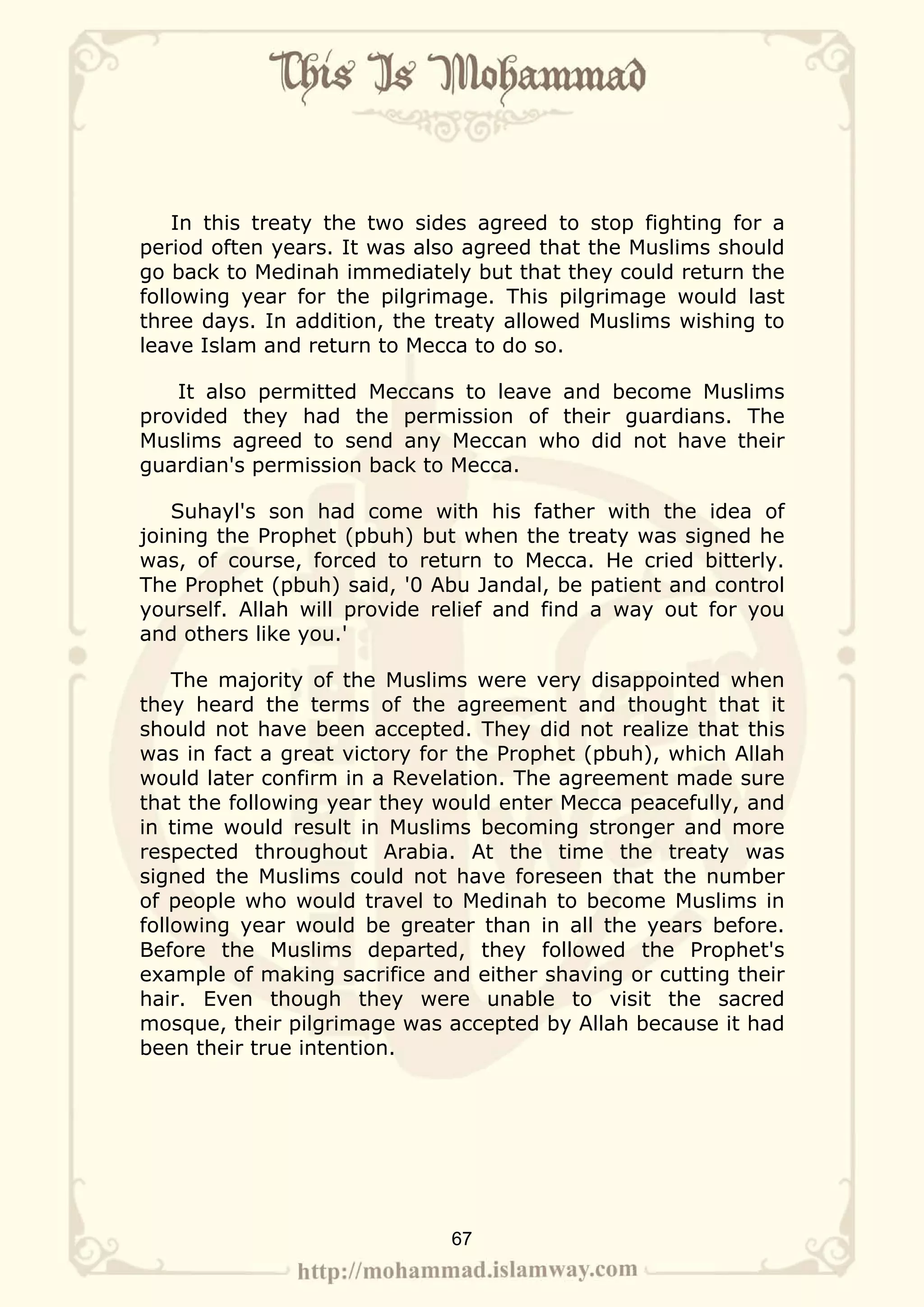 In this treaty the two sides agreed to stop fighting for a
period often years. It was also agreed that the Muslims should
go back to Medinah immediately but that they could return the
following year for the pilgrimage. This pilgrimage would last
three days. In addition, the treaty allowed Muslims wishing to
leave Islam and return to Mecca to do so.

   It also permitted Meccans to leave and become Muslims
provided they had the permission of their guardians. The
Muslims agreed to send any Meccan who did not have their
guardian's permission back to Mecca.

   Suhayl's son had come with his father with the idea of
joining the Prophet (pbuh) but when the treaty was signed he
was, of course, forced to return to Mecca. He cried bitterly.
The Prophet (pbuh) said, '0 Abu Jandal, be patient and control
yourself. Allah will provide relief and find a way out for you
and others like you.'

    The majority of the Muslims were very disappointed when
they heard the terms of the agreement and thought that it
should not have been accepted. They did not realize that this
was in fact a great victory for the Prophet (pbuh), which Allah
would later confirm in a Revelation. The agreement made sure
that the following year they would enter Mecca peacefully, and
in time would result in Muslims becoming stronger and more
respected throughout Arabia. At the time the treaty was
signed the Muslims could not have foreseen that the number
of people who would travel to Medinah to become Muslims in
following year would be greater than in all the years before.
Before the Muslims departed, they followed the Prophet's
example of making sacrifice and either shaving or cutting their
hair. Even though they were unable to visit the sacred
mosque, their pilgrimage was accepted by Allah because it had
been their true intention.




                              67
 