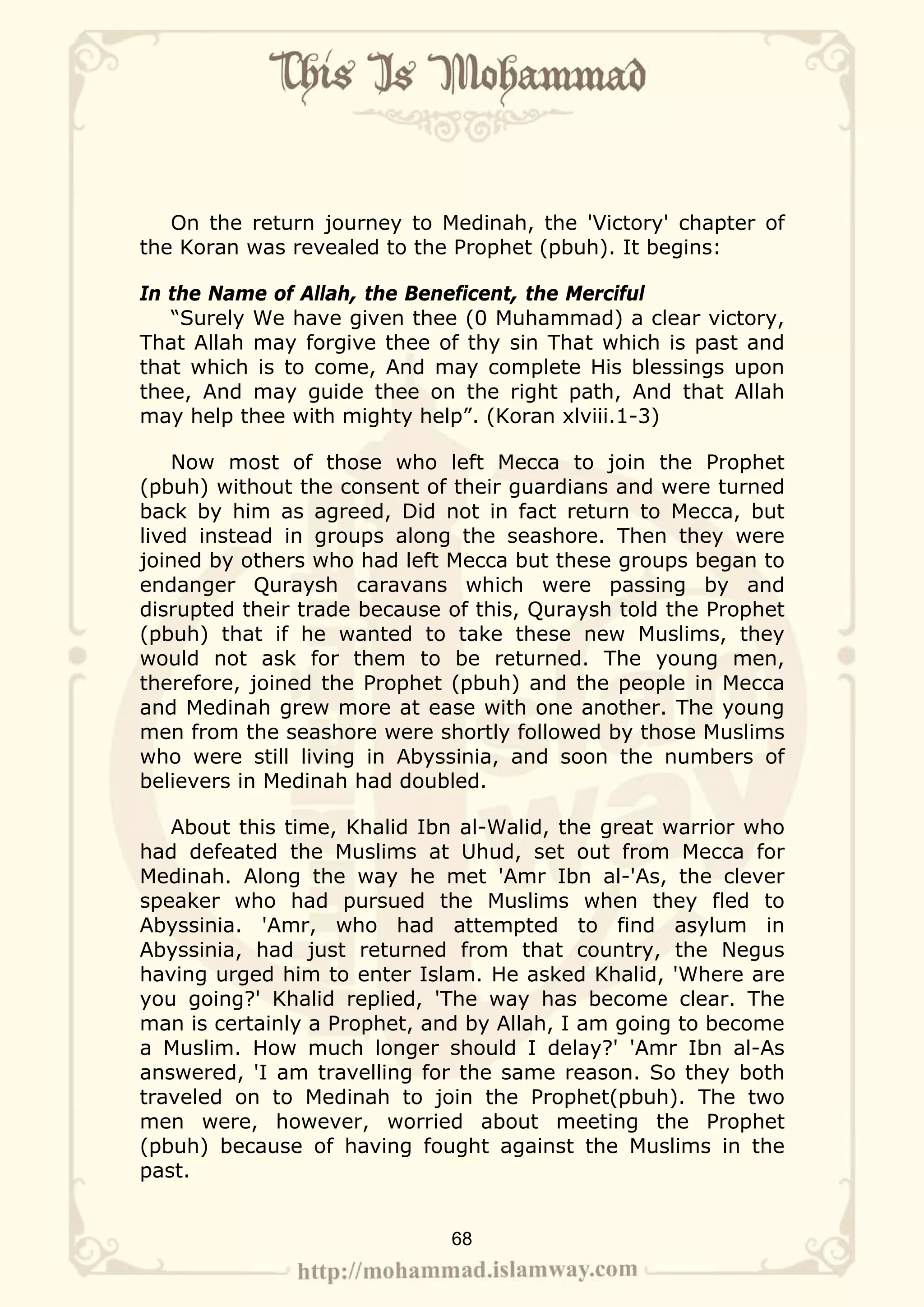 On the return journey to Medinah, the 'Victory' chapter of
the Koran was revealed to the Prophet (pbuh). It begins:

In the Name of Allah, the Beneficent, the Merciful
   “Surely We have given thee (0 Muhammad) a clear victory,
That Allah may forgive thee of thy sin That which is past and
that which is to come, And may complete His blessings upon
thee, And may guide thee on the right path, And that Allah
may help thee with mighty help”. (Koran xlviii.1-3)

    Now most of those who left Mecca to join the Prophet
(pbuh) without the consent of their guardians and were turned
back by him as agreed, Did not in fact return to Mecca, but
lived instead in groups along the seashore. Then they were
joined by others who had left Mecca but these groups began to
endanger Quraysh caravans which were passing by and
disrupted their trade because of this, Quraysh told the Prophet
(pbuh) that if he wanted to take these new Muslims, they
would not ask for them to be returned. The young men,
therefore, joined the Prophet (pbuh) and the people in Mecca
and Medinah grew more at ease with one another. The young
men from the seashore were shortly followed by those Muslims
who were still living in Abyssinia, and soon the numbers of
believers in Medinah had doubled.

   About this time, Khalid Ibn al-Walid, the great warrior who
had defeated the Muslims at Uhud, set out from Mecca for
Medinah. Along the way he met 'Amr Ibn al-'As, the clever
speaker who had pursued the Muslims when they fled to
Abyssinia. 'Amr, who had attempted to find asylum in
Abyssinia, had just returned from that country, the Negus
having urged him to enter Islam. He asked Khalid, 'Where are
you going?' Khalid replied, 'The way has become clear. The
man is certainly a Prophet, and by Allah, I am going to become
a Muslim. How much longer should I delay?' 'Amr Ibn al-As
answered, 'I am travelling for the same reason. So they both
traveled on to Medinah to join the Prophet(pbuh). The two
men were, however, worried about meeting the Prophet
(pbuh) because of having fought against the Muslims in the
past.


                              68
 