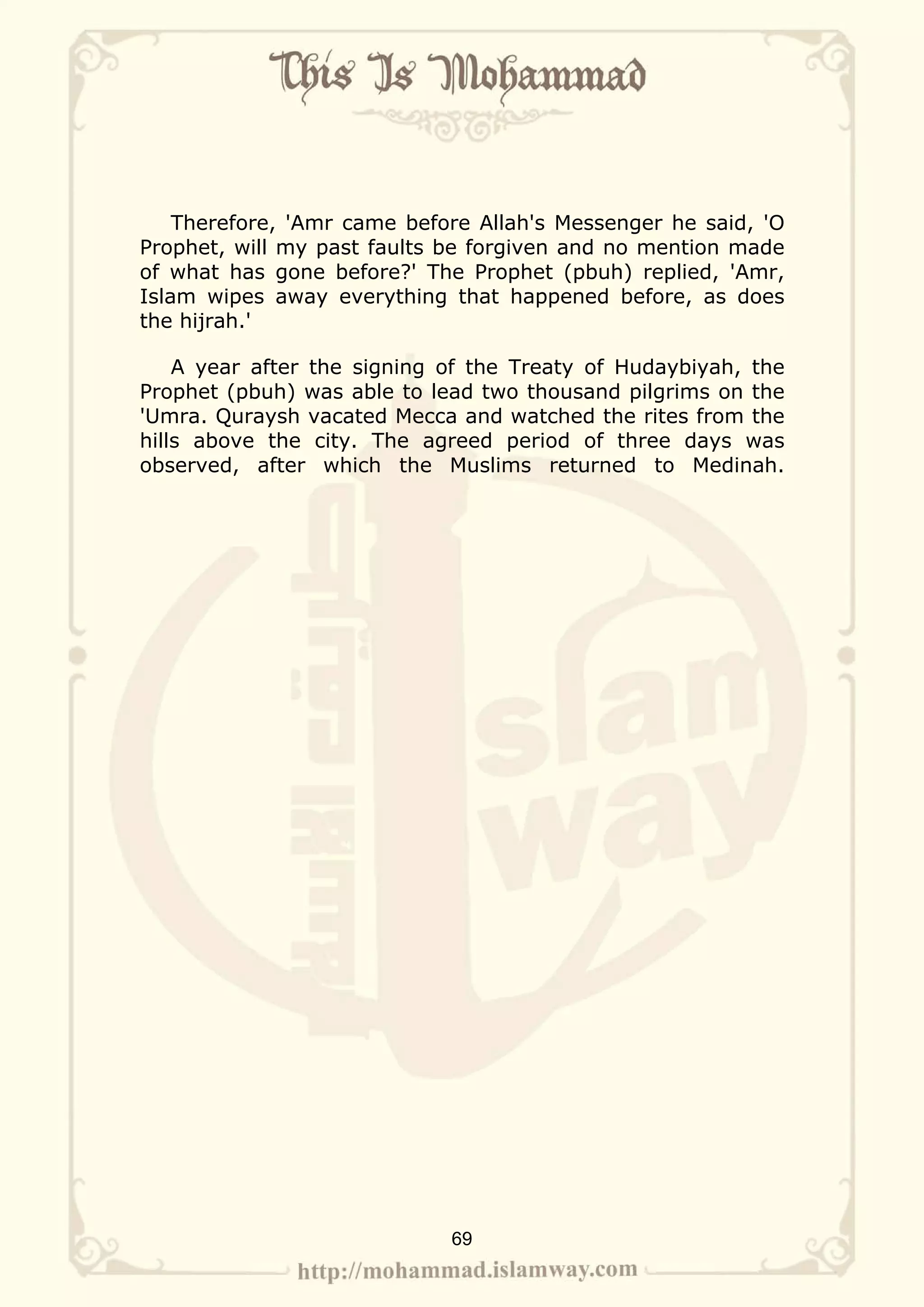 Therefore, 'Amr came before Allah's Messenger he said, 'O
Prophet, will my past faults be forgiven and no mention made
of what has gone before?' The Prophet (pbuh) replied, 'Amr,
Islam wipes away everything that happened before, as does
the hijrah.'

    A year after the signing of the Treaty of Hudaybiyah, the
Prophet (pbuh) was able to lead two thousand pilgrims on the
'Umra. Quraysh vacated Mecca and watched the rites from the
hills above the city. The agreed period of three days was
observed, after which the Muslims returned to Medinah.




                             69
 
