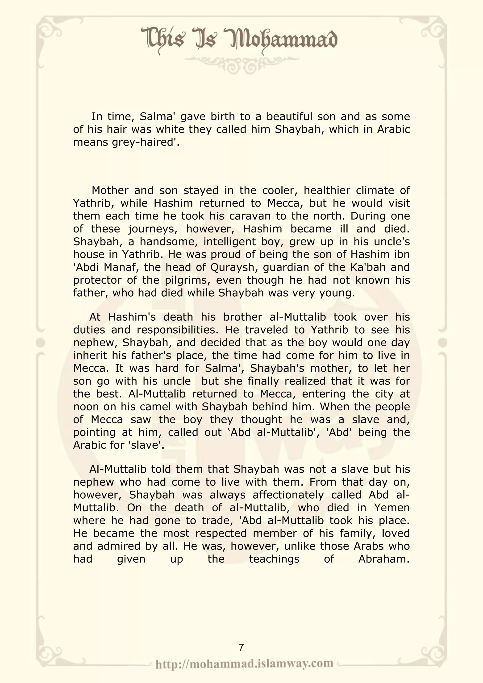 In time, Salma' gave birth to a beautiful son and as some
of his hair was white they called him Shaybah, which in Arabic
means grey-haired'.



    Mother and son stayed in the cooler, healthier climate of
Yathrib, while Hashim returned to Mecca, but he would visit
them each time he took his caravan to the north. During one
of these journeys, however, Hashim became ill and died.
Shaybah, a handsome, intelligent boy, grew up in his uncle's
house in Yathrib. He was proud of being the son of Hashim ibn
'Abdi Manaf, the head of Quraysh, guardian of the Ka'bah and
protector of the pilgrims, even though he had not known his
father, who had died while Shaybah was very young.

   At Hashim's death his brother al-Muttalib took over his
duties and responsibilities. He traveled to Yathrib to see his
nephew, Shaybah, and decided that as the boy would one day
inherit his father's place, the time had come for him to live in
Mecca. It was hard for Salma', Shaybah's mother, to let her
son go with his uncle but she finally realized that it was for
the best. Al-Muttalib returned to Mecca, entering the city at
noon on his camel with Shaybah behind him. When the people
of Mecca saw the boy they thought he was a slave and,
pointing at him, called out ‘Abd al-Muttalib', 'Abd' being the
Arabic for 'slave'.

  Al-Muttalib told them that Shaybah was not a slave but his
nephew who had come to live with them. From that day on,
however, Shaybah was always affectionately called Abd al-
Muttalib. On the death of al-Muttalib, who died in Yemen
where he had gone to trade, 'Abd al-Muttalib took his place.
He became the most respected member of his family, loved
and admired by all. He was, however, unlike those Arabs who
had     given     up    the    teachings     of    Abraham.




                               7
 