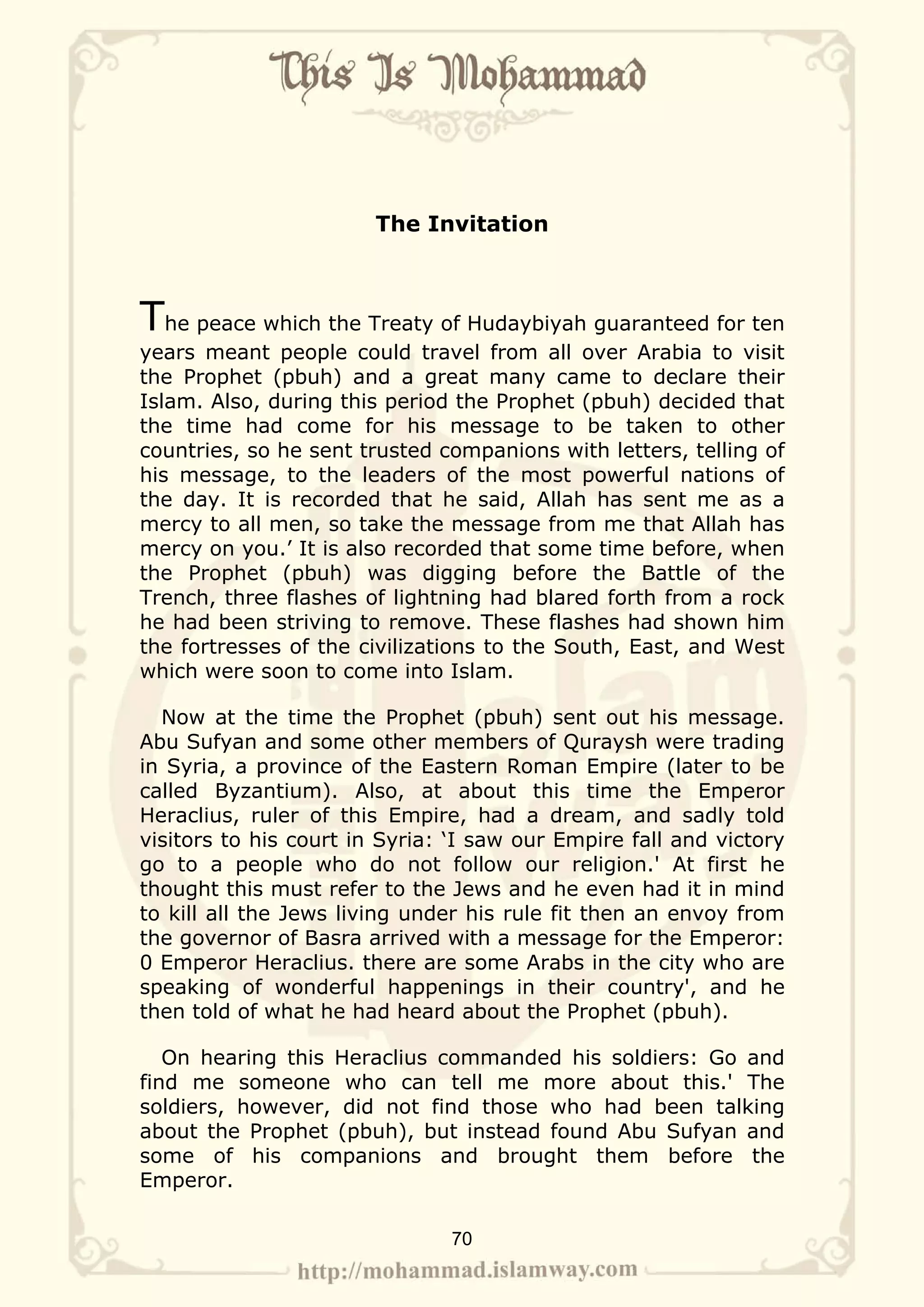 The Invitation



The peace which the Treaty of Hudaybiyah guaranteed for ten
years meant people could travel from all over Arabia to visit
the Prophet (pbuh) and a great many came to declare their
Islam. Also, during this period the Prophet (pbuh) decided that
the time had come for his message to be taken to other
countries, so he sent trusted companions with letters, telling of
his message, to the leaders of the most powerful nations of
the day. It is recorded that he said, Allah has sent me as a
mercy to all men, so take the message from me that Allah has
mercy on you.’ It is also recorded that some time before, when
the Prophet (pbuh) was digging before the Battle of the
Trench, three flashes of lightning had blared forth from a rock
he had been striving to remove. These flashes had shown him
the fortresses of the civilizations to the South, East, and West
which were soon to come into Islam.

  Now at the time the Prophet (pbuh) sent out his message.
Abu Sufyan and some other members of Quraysh were trading
in Syria, a province of the Eastern Roman Empire (later to be
called Byzantium). Also, at about this time the Emperor
Heraclius, ruler of this Empire, had a dream, and sadly told
visitors to his court in Syria: ‘I saw our Empire fall and victory
go to a people who do not follow our religion.' At first he
thought this must refer to the Jews and he even had it in mind
to kill all the Jews living under his rule fit then an envoy from
the governor of Basra arrived with a message for the Emperor:
0 Emperor Heraclius. there are some Arabs in the city who are
speaking of wonderful happenings in their country', and he
then told of what he had heard about the Prophet (pbuh).

   On hearing this Heraclius commanded his soldiers: Go and
find me someone who can tell me more about this.' The
soldiers, however, did not find those who had been talking
about the Prophet (pbuh), but instead found Abu Sufyan and
some of his companions and brought them before the
Emperor.

                               70
 