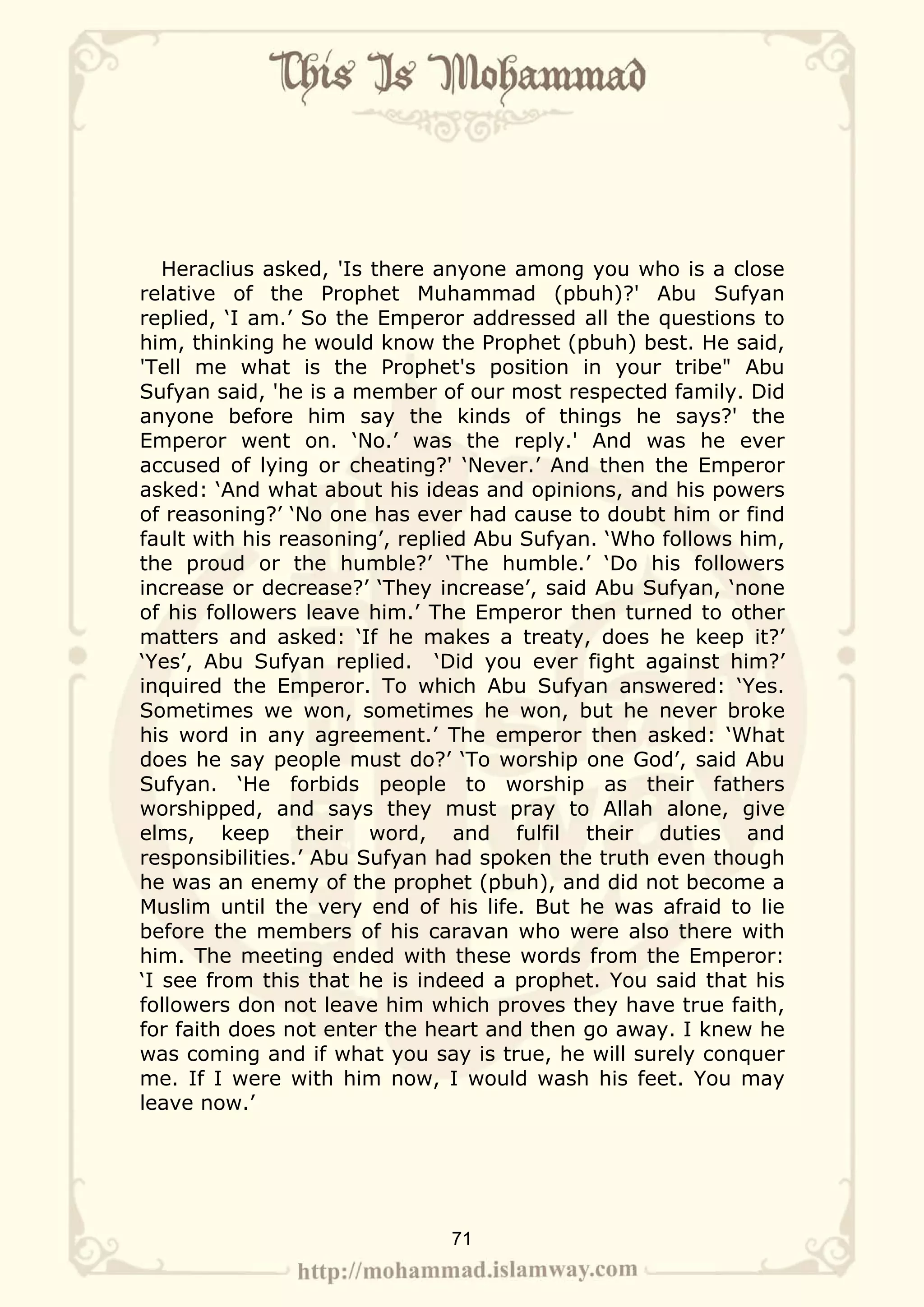 Heraclius asked, 'Is there anyone among you who is a close
relative of the Prophet Muhammad (pbuh)?' Abu Sufyan
replied, ‘I am.’ So the Emperor addressed all the questions to
him, thinking he would know the Prophet (pbuh) best. He said,
'Tell me what is the Prophet's position in your tribe" Abu
Sufyan said, 'he is a member of our most respected family. Did
anyone before him say the kinds of things he says?' the
Emperor went on. ‘No.’ was the reply.' And was he ever
accused of lying or cheating?' ‘Never.’ And then the Emperor
asked: ‘And what about his ideas and opinions, and his powers
of reasoning?’ ‘No one has ever had cause to doubt him or find
fault with his reasoning’, replied Abu Sufyan. ‘Who follows him,
the proud or the humble?’ ‘The humble.’ ‘Do his followers
increase or decrease?’ ‘They increase’, said Abu Sufyan, ‘none
of his followers leave him.’ The Emperor then turned to other
matters and asked: ‘If he makes a treaty, does he keep it?’
‘Yes’, Abu Sufyan replied. ‘Did you ever fight against him?’
inquired the Emperor. To which Abu Sufyan answered: ‘Yes.
Sometimes we won, sometimes he won, but he never broke
his word in any agreement.’ The emperor then asked: ‘What
does he say people must do?’ ‘To worship one God’, said Abu
Sufyan. ‘He forbids people to worship as their fathers
worshipped, and says they must pray to Allah alone, give
elms, keep their word, and fulfil their duties and
responsibilities.’ Abu Sufyan had spoken the truth even though
he was an enemy of the prophet (pbuh), and did not become a
Muslim until the very end of his life. But he was afraid to lie
before the members of his caravan who were also there with
him. The meeting ended with these words from the Emperor:
‘I see from this that he is indeed a prophet. You said that his
followers don not leave him which proves they have true faith,
for faith does not enter the heart and then go away. I knew he
was coming and if what you say is true, he will surely conquer
me. If I were with him now, I would wash his feet. You may
leave now.’




                              71
 