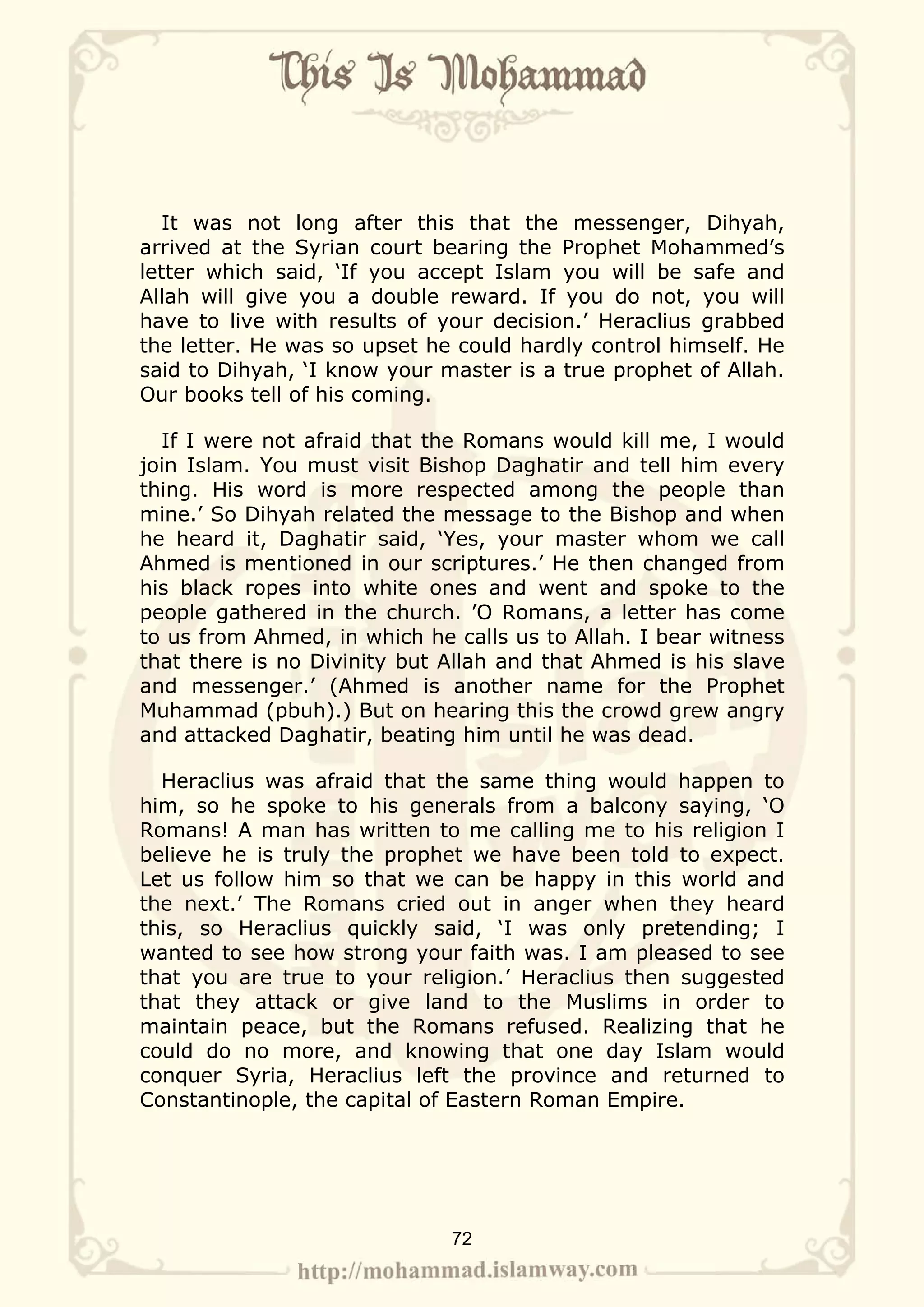 It was not long after this that the messenger, Dihyah,
arrived at the Syrian court bearing the Prophet Mohammed’s
letter which said, ‘If you accept Islam you will be safe and
Allah will give you a double reward. If you do not, you will
have to live with results of your decision.’ Heraclius grabbed
the letter. He was so upset he could hardly control himself. He
said to Dihyah, ‘I know your master is a true prophet of Allah.
Our books tell of his coming.

  If I were not afraid that the Romans would kill me, I would
join Islam. You must visit Bishop Daghatir and tell him every
thing. His word is more respected among the people than
mine.’ So Dihyah related the message to the Bishop and when
he heard it, Daghatir said, ‘Yes, your master whom we call
Ahmed is mentioned in our scriptures.’ He then changed from
his black ropes into white ones and went and spoke to the
people gathered in the church. ’O Romans, a letter has come
to us from Ahmed, in which he calls us to Allah. I bear witness
that there is no Divinity but Allah and that Ahmed is his slave
and messenger.’ (Ahmed is another name for the Prophet
Muhammad (pbuh).) But on hearing this the crowd grew angry
and attacked Daghatir, beating him until he was dead.

  Heraclius was afraid that the same thing would happen to
him, so he spoke to his generals from a balcony saying, ‘O
Romans! A man has written to me calling me to his religion I
believe he is truly the prophet we have been told to expect.
Let us follow him so that we can be happy in this world and
the next.’ The Romans cried out in anger when they heard
this, so Heraclius quickly said, ‘I was only pretending; I
wanted to see how strong your faith was. I am pleased to see
that you are true to your religion.’ Heraclius then suggested
that they attack or give land to the Muslims in order to
maintain peace, but the Romans refused. Realizing that he
could do no more, and knowing that one day Islam would
conquer Syria, Heraclius left the province and returned to
Constantinople, the capital of Eastern Roman Empire.




                              72
 