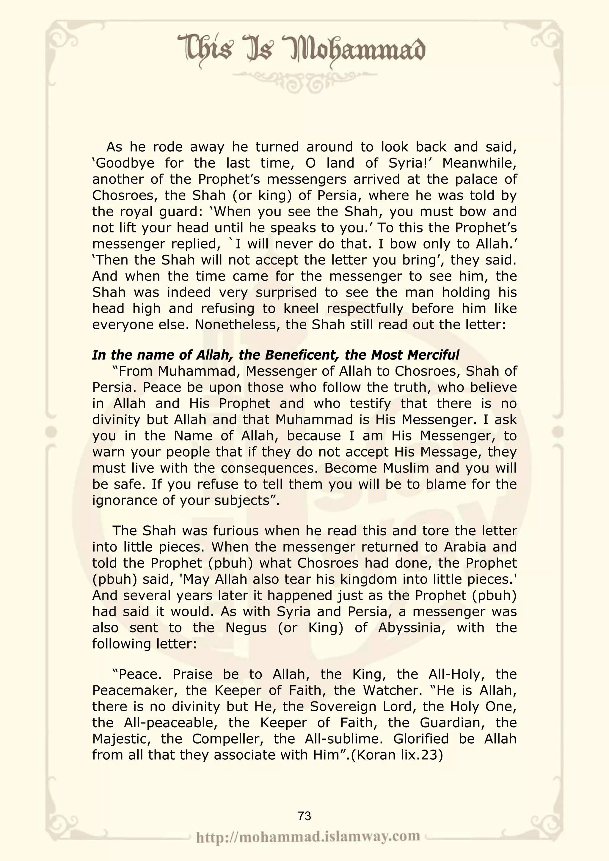 As he rode away he turned around to look back and said,
‘Goodbye for the last time, O land of Syria!’ Meanwhile,
another of the Prophet’s messengers arrived at the palace of
Chosroes, the Shah (or king) of Persia, where he was told by
the royal guard: ‘When you see the Shah, you must bow and
not lift your head until he speaks to you.’ To this the Prophet’s
messenger replied, `I will never do that. I bow only to Allah.’
‘Then the Shah will not accept the letter you bring’, they said.
And when the time came for the messenger to see him, the
Shah was indeed very surprised to see the man holding his
head high and refusing to kneel respectfully before him like
everyone else. Nonetheless, the Shah still read out the letter:

In the name of Allah, the Beneficent, the Most Merciful
   “From Muhammad, Messenger of Allah to Chosroes, Shah of
Persia. Peace be upon those who follow the truth, who believe
in Allah and His Prophet and who testify that there is no
divinity but Allah and that Muhammad is His Messenger. I ask
you in the Name of Allah, because I am His Messenger, to
warn your people that if they do not accept His Message, they
must live with the consequences. Become Muslim and you will
be safe. If you refuse to tell them you will be to blame for the
ignorance of your subjects”.

    The Shah was furious when he read this and tore the letter
into little pieces. When the messenger returned to Arabia and
told the Prophet (pbuh) what Chosroes had done, the Prophet
(pbuh) said, 'May Allah also tear his kingdom into little pieces.'
And several years later it happened just as the Prophet (pbuh)
had said it would. As with Syria and Persia, a messenger was
also sent to the Negus (or King) of Abyssinia, with the
following letter:

   “Peace. Praise be to Allah, the King, the All-Holy, the
Peacemaker, the Keeper of Faith, the Watcher. “He is Allah,
there is no divinity but He, the Sovereign Lord, the Holy One,
the All-peaceable, the Keeper of Faith, the Guardian, the
Majestic, the Compeller, the All-sublime. Glorified be Allah
from all that they associate with Him”.(Koran lix.23)



                               73
 