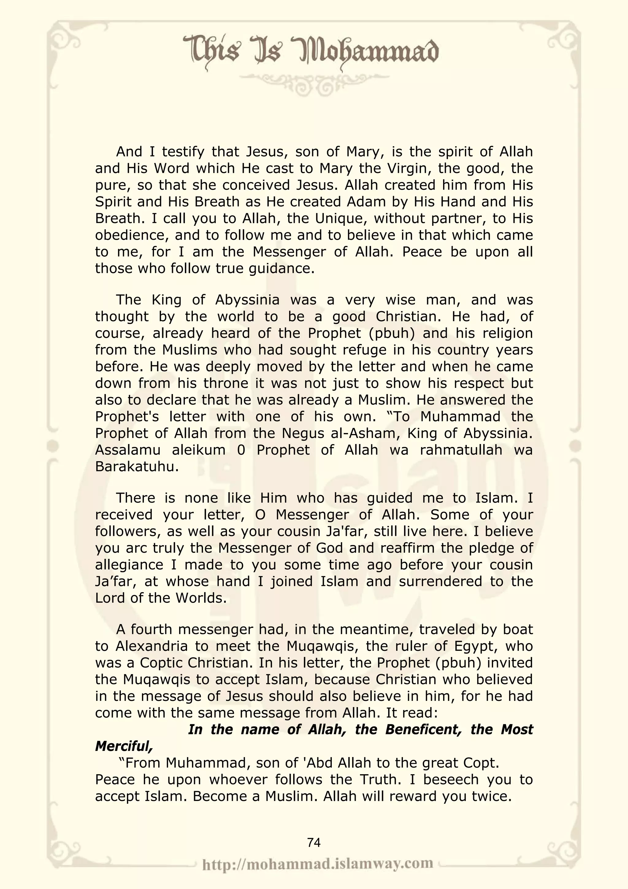 And I testify that Jesus, son of Mary, is the spirit of Allah
and His Word which He cast to Mary the Virgin, the good, the
pure, so that she conceived Jesus. Allah created him from His
Spirit and His Breath as He created Adam by His Hand and His
Breath. I call you to Allah, the Unique, without partner, to His
obedience, and to follow me and to believe in that which came
to me, for I am the Messenger of Allah. Peace be upon all
those who follow true guidance.

   The King of Abyssinia was a very wise man, and was
thought by the world to be a good Christian. He had, of
course, already heard of the Prophet (pbuh) and his religion
from the Muslims who had sought refuge in his country years
before. He was deeply moved by the letter and when he came
down from his throne it was not just to show his respect but
also to declare that he was already a Muslim. He answered the
Prophet's letter with one of his own. “To Muhammad the
Prophet of Allah from the Negus al-Asham, King of Abyssinia.
Assalamu aleikum 0 Prophet of Allah wa rahmatullah wa
Barakatuhu.

    There is none like Him who has guided me to Islam. I
received your letter, O Messenger of Allah. Some of your
followers, as well as your cousin Ja'far, still live here. I believe
you arc truly the Messenger of God and reaffirm the pledge of
allegiance I made to you some time ago before your cousin
Ja’far, at whose hand I joined Islam and surrendered to the
Lord of the Worlds.

    A fourth messenger had, in the meantime, traveled by boat
to Alexandria to meet the Muqawqis, the ruler of Egypt, who
was a Coptic Christian. In his letter, the Prophet (pbuh) invited
the Muqawqis to accept Islam, because Christian who believed
in the message of Jesus should also believe in him, for he had
come with the same message from Allah. It read:
              In the name of Allah, the Beneficent, the Most
Merciful,
    “From Muhammad, son of 'Abd Allah to the great Copt.
Peace he upon whoever follows the Truth. I beseech you to
accept Islam. Become a Muslim. Allah will reward you twice.


                                74
 