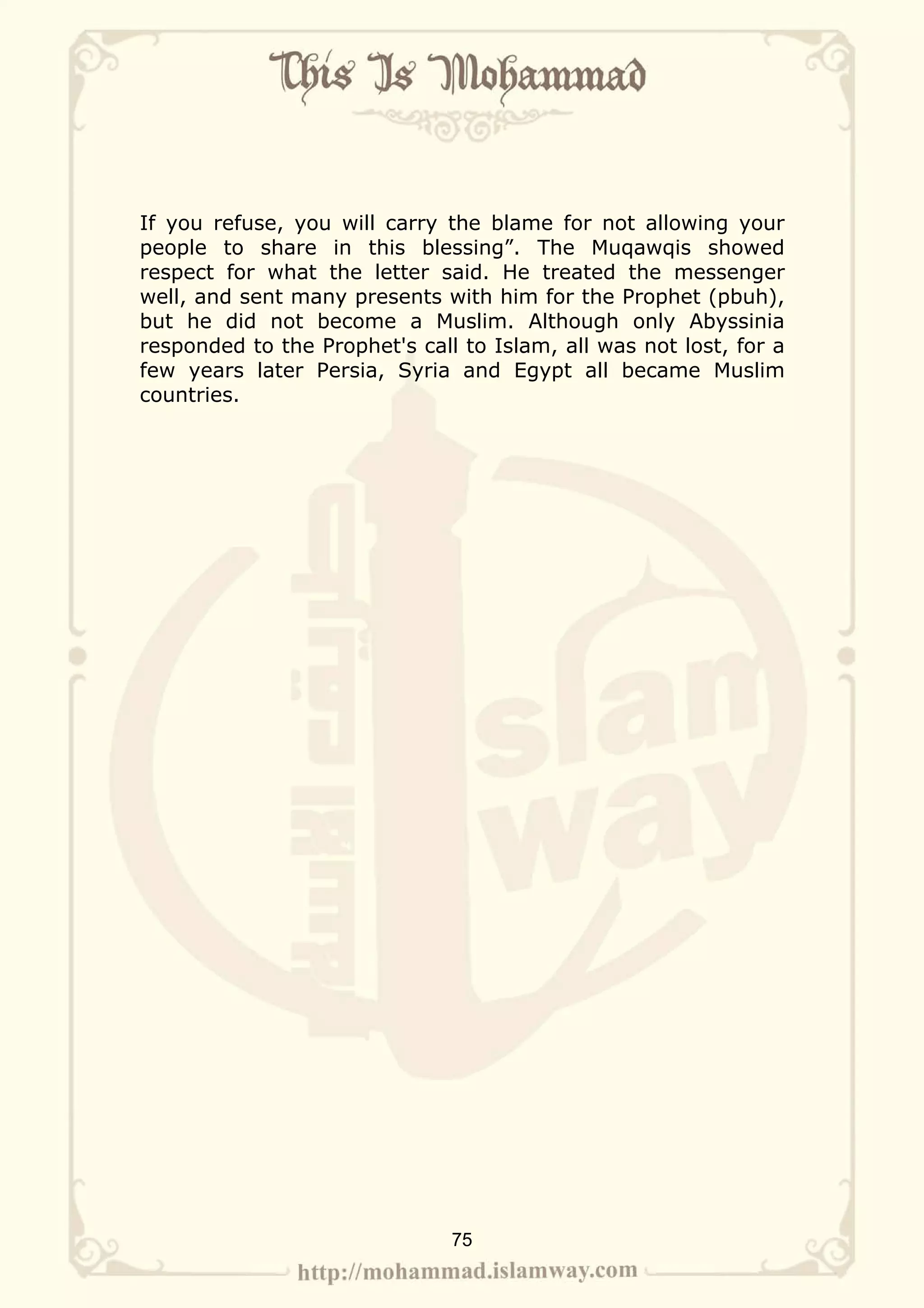 If you refuse, you will carry the blame for not allowing your
people to share in this blessing”. The Muqawqis showed
respect for what the letter said. He treated the messenger
well, and sent many presents with him for the Prophet (pbuh),
but he did not become a Muslim. Although only Abyssinia
responded to the Prophet's call to Islam, all was not lost, for a
few years later Persia, Syria and Egypt all became Muslim
countries.




                               75
 