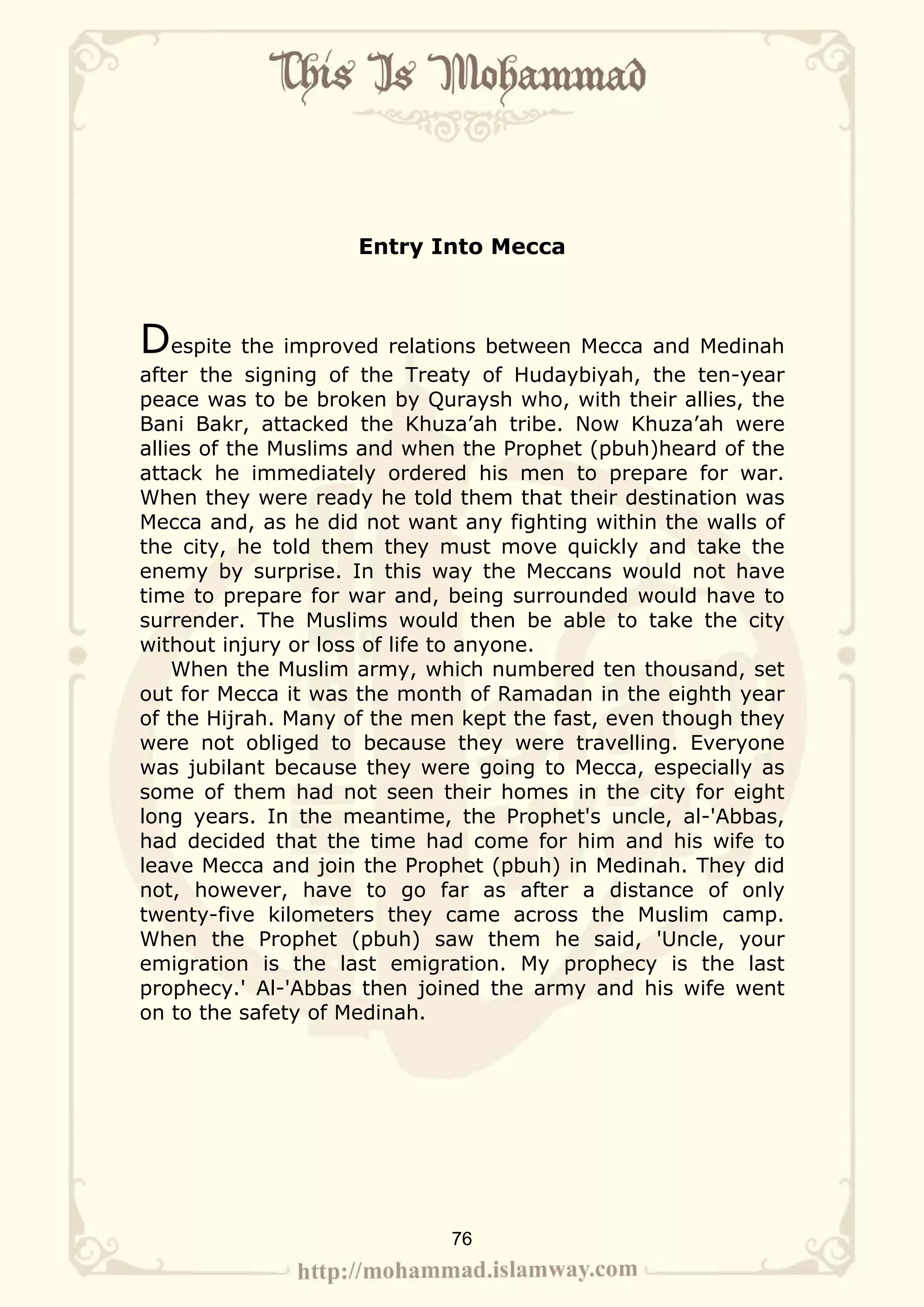 Entry Into Mecca



Despite the improved relations between Mecca and Medinah
after the signing of the Treaty of Hudaybiyah, the ten-year
peace was to be broken by Quraysh who, with their allies, the
Bani Bakr, attacked the Khuza’ah tribe. Now Khuza’ah were
allies of the Muslims and when the Prophet (pbuh)heard of the
attack he immediately ordered his men to prepare for war.
When they were ready he told them that their destination was
Mecca and, as he did not want any fighting within the walls of
the city, he told them they must move quickly and take the
enemy by surprise. In this way the Meccans would not have
time to prepare for war and, being surrounded would have to
surrender. The Muslims would then be able to take the city
without injury or loss of life to anyone.
    When the Muslim army, which numbered ten thousand, set
out for Mecca it was the month of Ramadan in the eighth year
of the Hijrah. Many of the men kept the fast, even though they
were not obliged to because they were travelling. Everyone
was jubilant because they were going to Mecca, especially as
some of them had not seen their homes in the city for eight
long years. In the meantime, the Prophet's uncle, al-'Abbas,
had decided that the time had come for him and his wife to
leave Mecca and join the Prophet (pbuh) in Medinah. They did
not, however, have to go far as after a distance of only
twenty-five kilometers they came across the Muslim camp.
When the Prophet (pbuh) saw them he said, 'Uncle, your
emigration is the last emigration. My prophecy is the last
prophecy.' Al-'Abbas then joined the army and his wife went
on to the safety of Medinah.




                             76
 