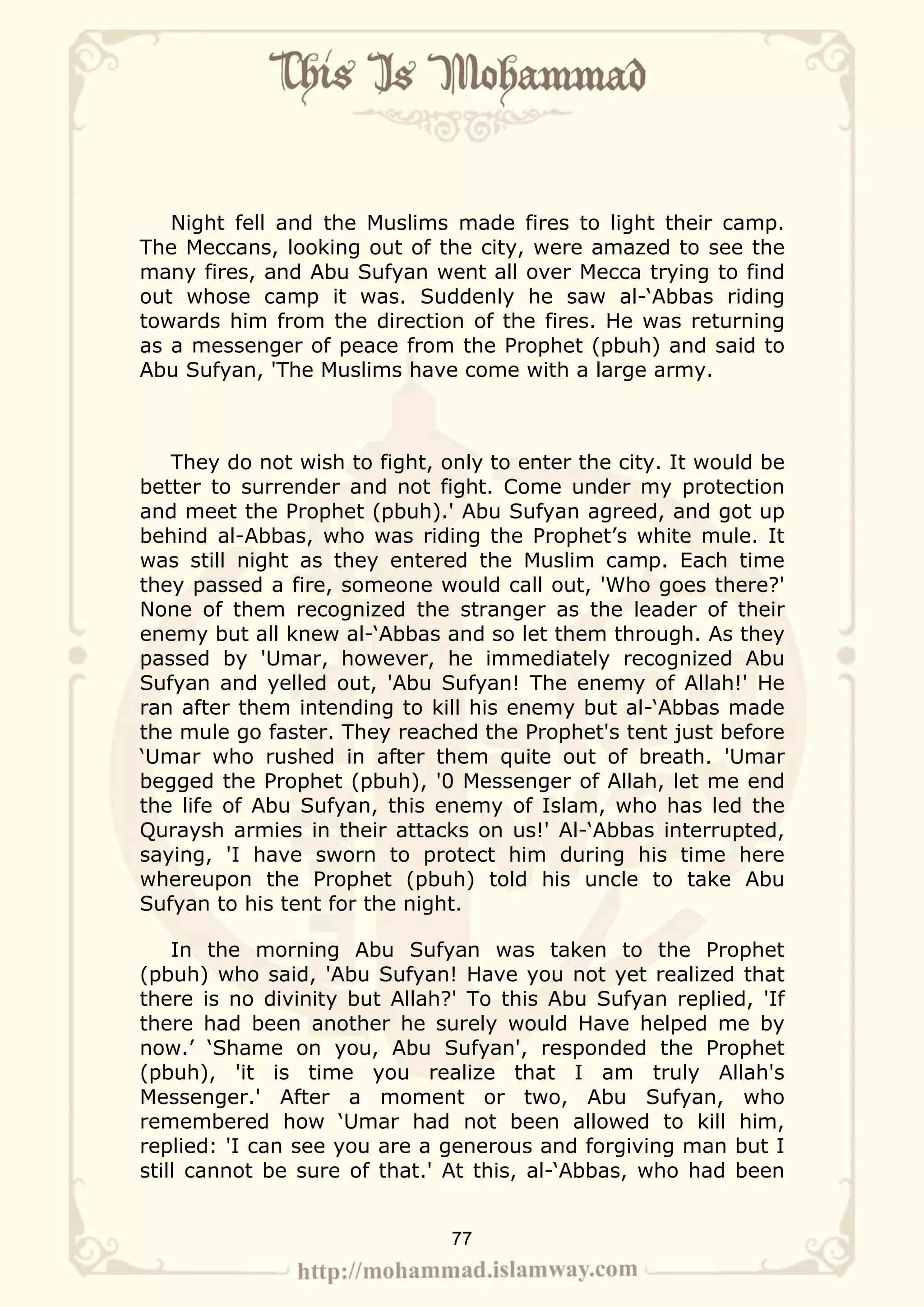 Night fell and the Muslims made fires to light their camp.
The Meccans, looking out of the city, were amazed to see the
many fires, and Abu Sufyan went all over Mecca trying to find
out whose camp it was. Suddenly he saw al-‘Abbas riding
towards him from the direction of the fires. He was returning
as a messenger of peace from the Prophet (pbuh) and said to
Abu Sufyan, 'The Muslims have come with a large army.



   They do not wish to fight, only to enter the city. It would be
better to surrender and not fight. Come under my protection
and meet the Prophet (pbuh).' Abu Sufyan agreed, and got up
behind al-Abbas, who was riding the Prophet’s white mule. It
was still night as they entered the Muslim camp. Each time
they passed a fire, someone would call out, 'Who goes there?'
None of them recognized the stranger as the leader of their
enemy but all knew al-‘Abbas and so let them through. As they
passed by 'Umar, however, he immediately recognized Abu
Sufyan and yelled out, 'Abu Sufyan! The enemy of Allah!' He
ran after them intending to kill his enemy but al-‘Abbas made
the mule go faster. They reached the Prophet's tent just before
‘Umar who rushed in after them quite out of breath. 'Umar
begged the Prophet (pbuh), '0 Messenger of Allah, let me end
the life of Abu Sufyan, this enemy of Islam, who has led the
Quraysh armies in their attacks on us!' Al-‘Abbas interrupted,
saying, 'I have sworn to protect him during his time here
whereupon the Prophet (pbuh) told his uncle to take Abu
Sufyan to his tent for the night.

    In the morning Abu Sufyan was taken to the Prophet
(pbuh) who said, 'Abu Sufyan! Have you not yet realized that
there is no divinity but Allah?' To this Abu Sufyan replied, 'If
there had been another he surely would Have helped me by
now.’ ‘Shame on you, Abu Sufyan', responded the Prophet
(pbuh), 'it is time you realize that I am truly Allah's
Messenger.' After a moment or two, Abu Sufyan, who
remembered how ‘Umar had not been allowed to kill him,
replied: 'I can see you are a generous and forgiving man but I
still cannot be sure of that.' At this, al-‘Abbas, who had been


                               77
 