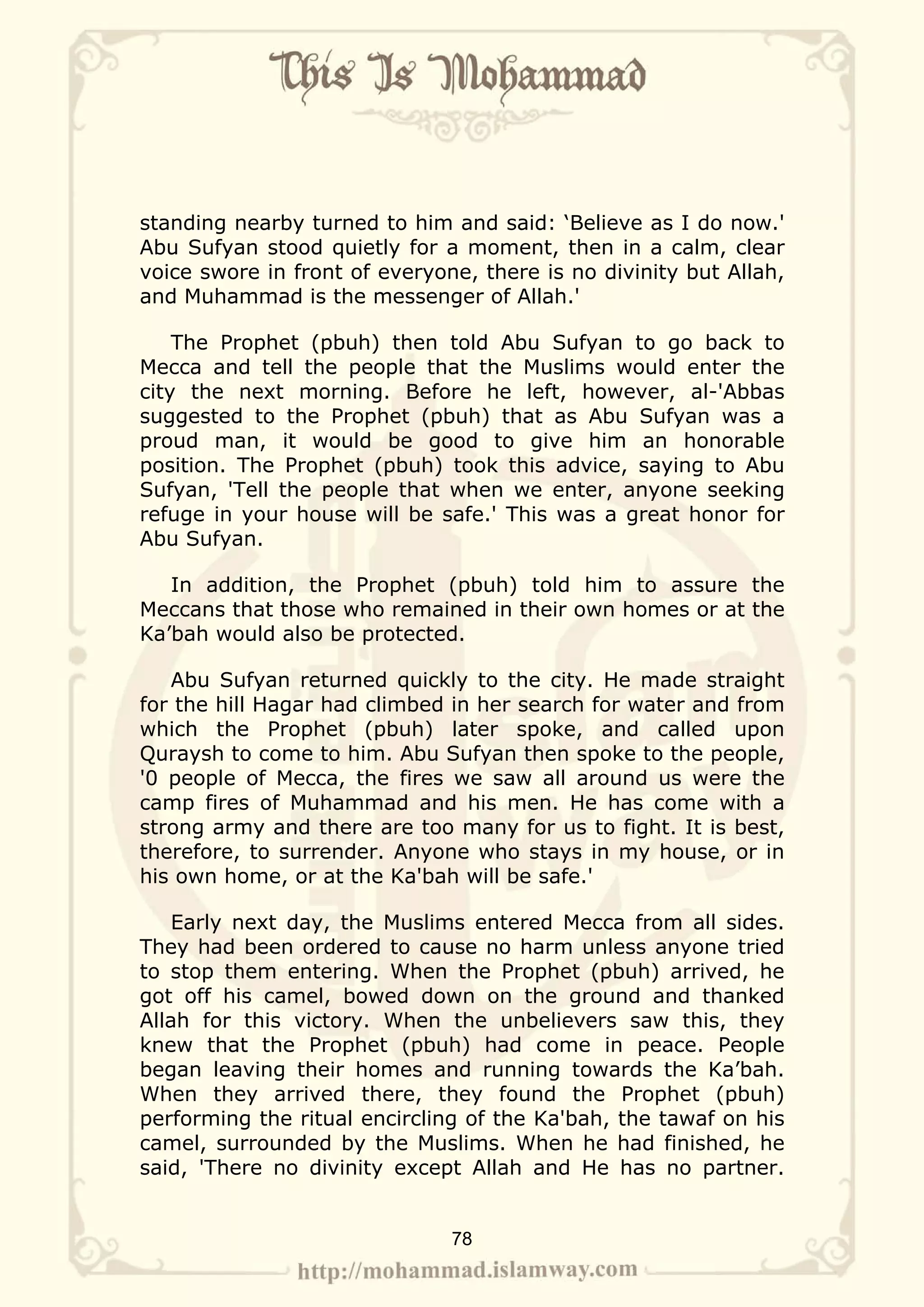 standing nearby turned to him and said: ‘Believe as I do now.'
Abu Sufyan stood quietly for a moment, then in a calm, clear
voice swore in front of everyone, there is no divinity but Allah,
and Muhammad is the messenger of Allah.'

    The Prophet (pbuh) then told Abu Sufyan to go back to
Mecca and tell the people that the Muslims would enter the
city the next morning. Before he left, however, al-'Abbas
suggested to the Prophet (pbuh) that as Abu Sufyan was a
proud man, it would be good to give him an honorable
position. The Prophet (pbuh) took this advice, saying to Abu
Sufyan, 'Tell the people that when we enter, anyone seeking
refuge in your house will be safe.' This was a great honor for
Abu Sufyan.

   In addition, the Prophet (pbuh) told him to assure the
Meccans that those who remained in their own homes or at the
Ka’bah would also be protected.

   Abu Sufyan returned quickly to the city. He made straight
for the hill Hagar had climbed in her search for water and from
which the Prophet (pbuh) later spoke, and called upon
Quraysh to come to him. Abu Sufyan then spoke to the people,
'0 people of Mecca, the fires we saw all around us were the
camp fires of Muhammad and his men. He has come with a
strong army and there are too many for us to fight. It is best,
therefore, to surrender. Anyone who stays in my house, or in
his own home, or at the Ka'bah will be safe.'

    Early next day, the Muslims entered Mecca from all sides.
They had been ordered to cause no harm unless anyone tried
to stop them entering. When the Prophet (pbuh) arrived, he
got off his camel, bowed down on the ground and thanked
Allah for this victory. When the unbelievers saw this, they
knew that the Prophet (pbuh) had come in peace. People
began leaving their homes and running towards the Ka’bah.
When they arrived there, they found the Prophet (pbuh)
performing the ritual encircling of the Ka'bah, the tawaf on his
camel, surrounded by the Muslims. When he had finished, he
said, 'There no divinity except Allah and He has no partner.


                               78
 