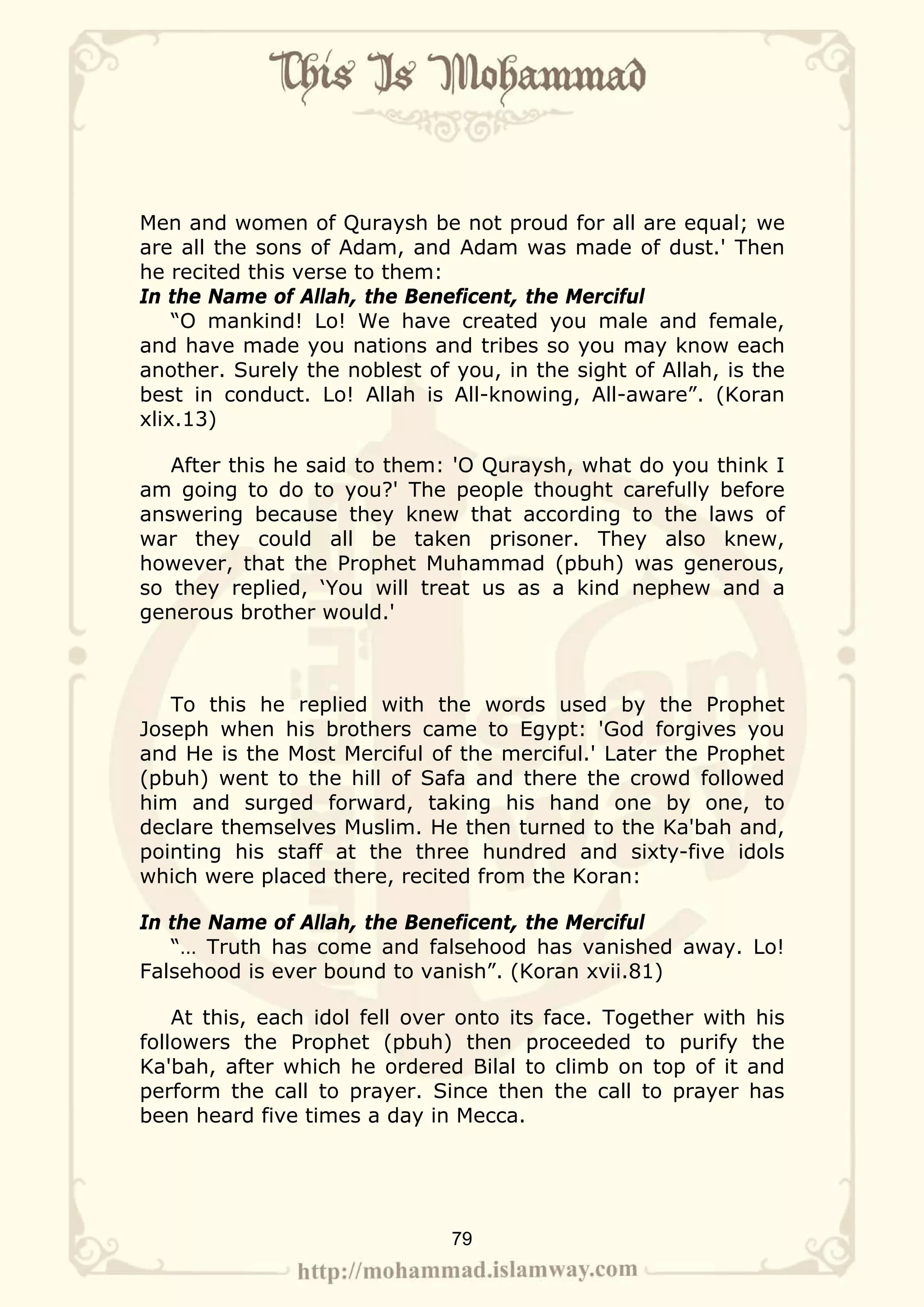 Men and women of Quraysh be not proud for all are equal; we
are all the sons of Adam, and Adam was made of dust.' Then
he recited this verse to them:
In the Name of Allah, the Beneficent, the Merciful
    “O mankind! Lo! We have created you male and female,
and have made you nations and tribes so you may know each
another. Surely the noblest of you, in the sight of Allah, is the
best in conduct. Lo! Allah is All-knowing, All-aware”. (Koran
xlix.13)

   After this he said to them: 'O Quraysh, what do you think I
am going to do to you?' The people thought carefully before
answering because they knew that according to the laws of
war they could all be taken prisoner. They also knew,
however, that the Prophet Muhammad (pbuh) was generous,
so they replied, ‘You will treat us as a kind nephew and a
generous brother would.'



   To this he replied with the words used by the Prophet
Joseph when his brothers came to Egypt: 'God forgives you
and He is the Most Merciful of the merciful.' Later the Prophet
(pbuh) went to the hill of Safa and there the crowd followed
him and surged forward, taking his hand one by one, to
declare themselves Muslim. He then turned to the Ka'bah and,
pointing his staff at the three hundred and sixty-five idols
which were placed there, recited from the Koran:

In the Name of Allah, the Beneficent, the Merciful
   “… Truth has come and falsehood has vanished away. Lo!
Falsehood is ever bound to vanish”. (Koran xvii.81)

    At this, each idol fell over onto its face. Together with his
followers the Prophet (pbuh) then proceeded to purify the
Ka'bah, after which he ordered Bilal to climb on top of it and
perform the call to prayer. Since then the call to prayer has
been heard five times a day in Mecca.




                               79
 