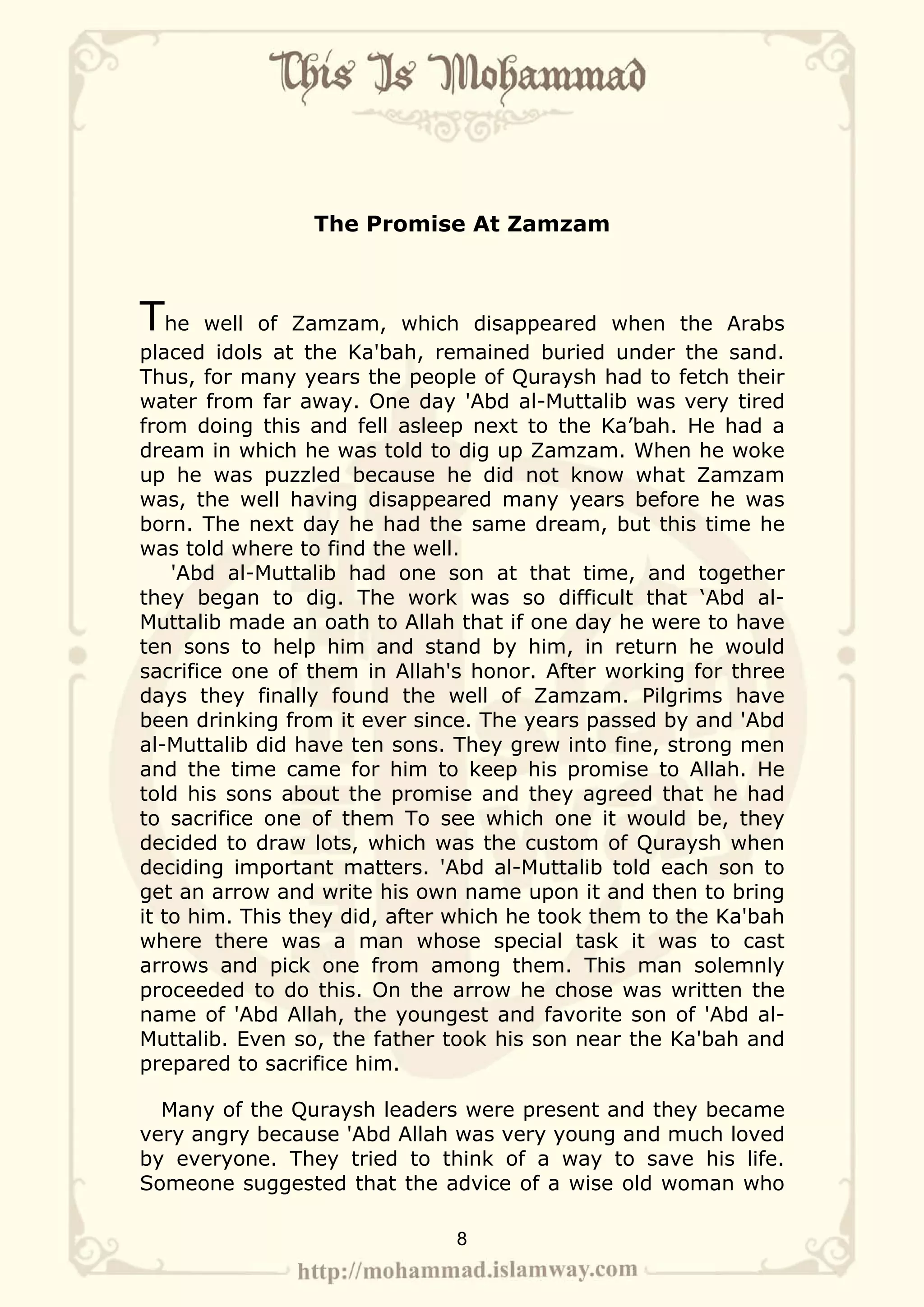 The Promise At Zamzam



The     well of Zamzam, which disappeared when the Arabs
placed idols at the Ka'bah, remained buried under the sand.
Thus, for many years the people of Quraysh had to fetch their
water from far away. One day 'Abd al-Muttalib was very tired
from doing this and fell asleep next to the Ka’bah. He had a
dream in which he was told to dig up Zamzam. When he woke
up he was puzzled because he did not know what Zamzam
was, the well having disappeared many years before he was
born. The next day he had the same dream, but this time he
was told where to find the well.
    'Abd al-Muttalib had one son at that time, and together
they began to dig. The work was so difficult that ‘Abd al-
Muttalib made an oath to Allah that if one day he were to have
ten sons to help him and stand by him, in return he would
sacrifice one of them in Allah's honor. After working for three
days they finally found the well of Zamzam. Pilgrims have
been drinking from it ever since. The years passed by and 'Abd
al-Muttalib did have ten sons. They grew into fine, strong men
and the time came for him to keep his promise to Allah. He
told his sons about the promise and they agreed that he had
to sacrifice one of them To see which one it would be, they
decided to draw lots, which was the custom of Quraysh when
deciding important matters. 'Abd al-Muttalib told each son to
get an arrow and write his own name upon it and then to bring
it to him. This they did, after which he took them to the Ka'bah
where there was a man whose special task it was to cast
arrows and pick one from among them. This man solemnly
proceeded to do this. On the arrow he chose was written the
name of 'Abd Allah, the youngest and favorite son of 'Abd al-
Muttalib. Even so, the father took his son near the Ka'bah and
prepared to sacrifice him.

  Many of the Quraysh leaders were present and they became
very angry because 'Abd Allah was very young and much loved
by everyone. They tried to think of a way to save his life.
Someone suggested that the advice of a wise old woman who

                               8
 