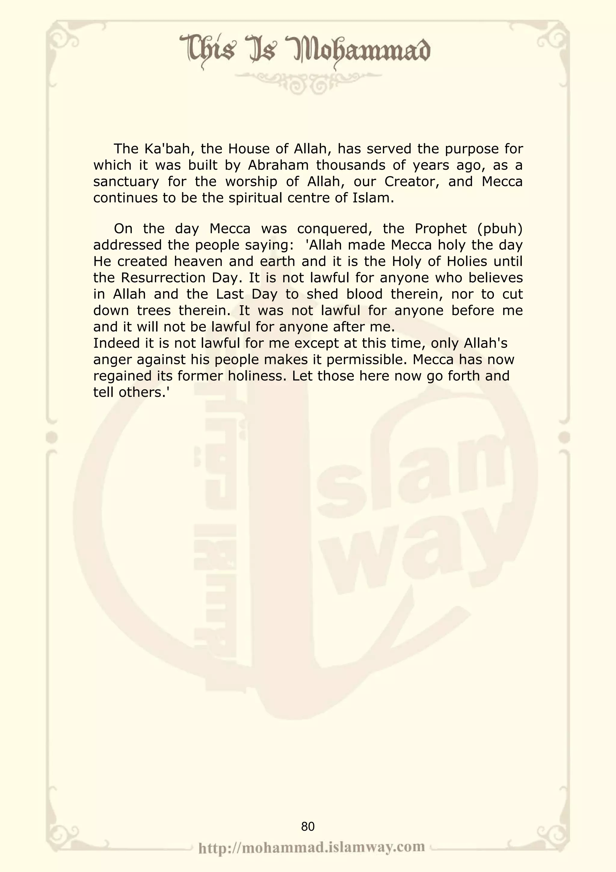 The Ka'bah, the House of Allah, has served the purpose for
which it was built by Abraham thousands of years ago, as a
sanctuary for the worship of Allah, our Creator, and Mecca
continues to be the spiritual centre of Islam.

    On the day Mecca was conquered, the Prophet (pbuh)
addressed the people saying: 'Allah made Mecca holy the day
He created heaven and earth and it is the Holy of Holies until
the Resurrection Day. It is not lawful for anyone who believes
in Allah and the Last Day to shed blood therein, nor to cut
down trees therein. It was not lawful for anyone before me
and it will not be lawful for anyone after me.
Indeed it is not lawful for me except at this time, only Allah's
anger against his people makes it permissible. Mecca has now
regained its former holiness. Let those here now go forth and
tell others.'




                              80
 