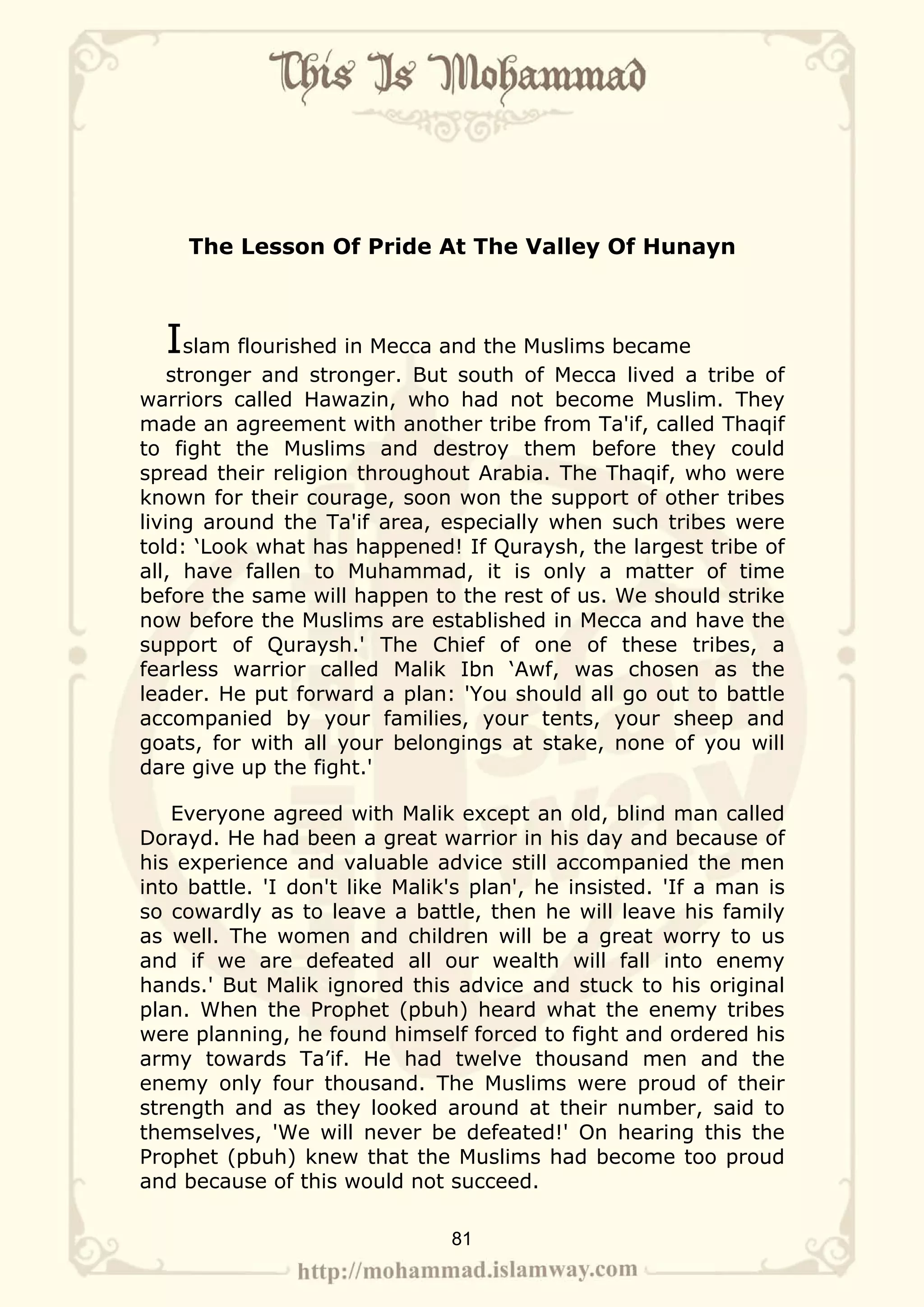 The Lesson Of Pride At The Valley Of Hunayn



  Islam flourished in Mecca and the Muslims became
    stronger and stronger. But south of Mecca lived a tribe of
warriors called Hawazin, who had not become Muslim. They
made an agreement with another tribe from Ta'if, called Thaqif
to fight the Muslims and destroy them before they could
spread their religion throughout Arabia. The Thaqif, who were
known for their courage, soon won the support of other tribes
living around the Ta'if area, especially when such tribes were
told: ‘Look what has happened! If Quraysh, the largest tribe of
all, have fallen to Muhammad, it is only a matter of time
before the same will happen to the rest of us. We should strike
now before the Muslims are established in Mecca and have the
support of Quraysh.' The Chief of one of these tribes, a
fearless warrior called Malik Ibn ‘Awf, was chosen as the
leader. He put forward a plan: 'You should all go out to battle
accompanied by your families, your tents, your sheep and
goats, for with all your belongings at stake, none of you will
dare give up the fight.'

   Everyone agreed with Malik except an old, blind man called
Dorayd. He had been a great warrior in his day and because of
his experience and valuable advice still accompanied the men
into battle. 'I don't like Malik's plan', he insisted. 'If a man is
so cowardly as to leave a battle, then he will leave his family
as well. The women and children will be a great worry to us
and if we are defeated all our wealth will fall into enemy
hands.' But Malik ignored this advice and stuck to his original
plan. When the Prophet (pbuh) heard what the enemy tribes
were planning, he found himself forced to fight and ordered his
army towards Ta’if. He had twelve thousand men and the
enemy only four thousand. The Muslims were proud of their
strength and as they looked around at their number, said to
themselves, 'We will never be defeated!' On hearing this the
Prophet (pbuh) knew that the Muslims had become too proud
and because of this would not succeed.

                                81
 