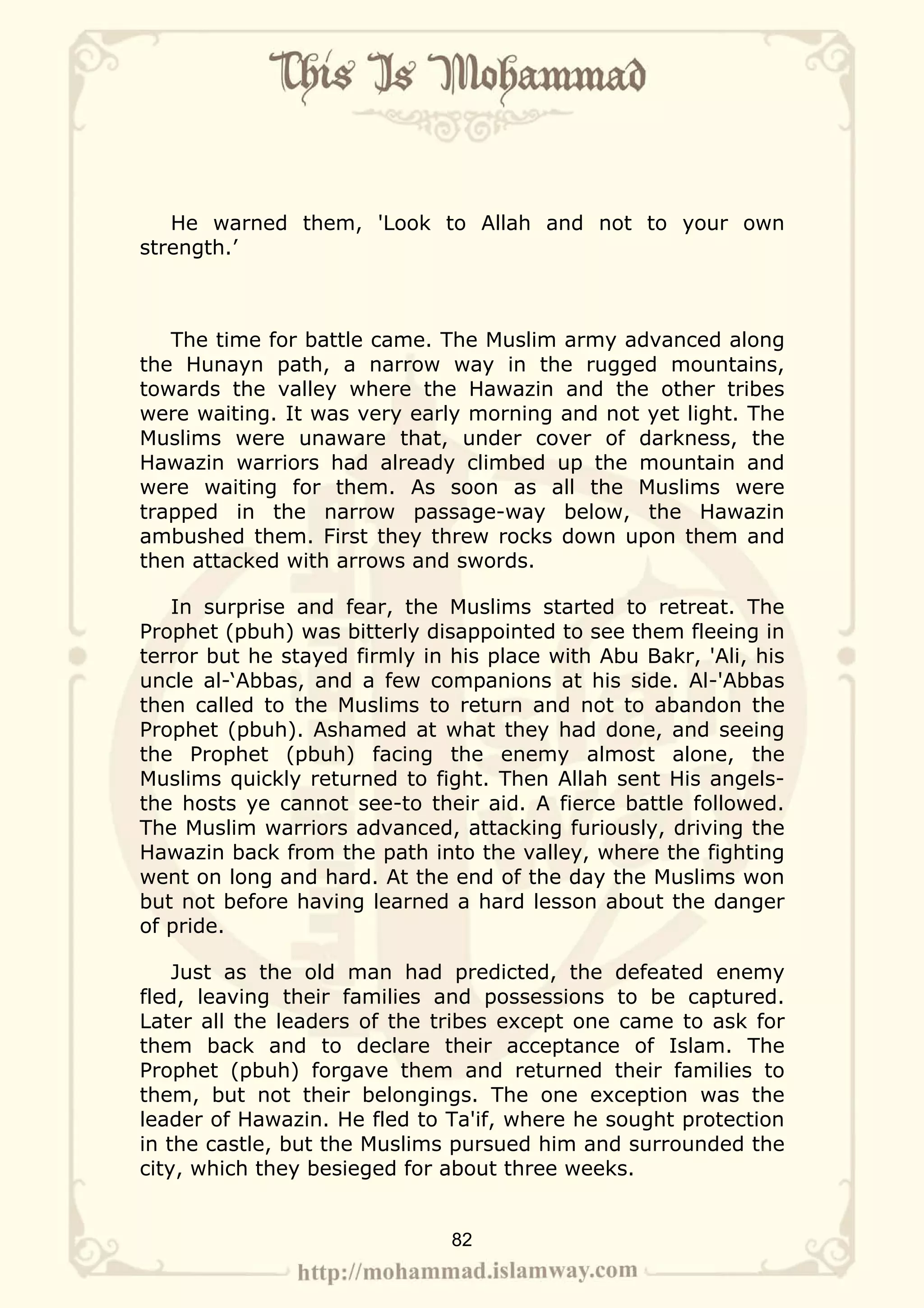 He warned them, 'Look to Allah and not to your own
strength.’



   The time for battle came. The Muslim army advanced along
the Hunayn path, a narrow way in the rugged mountains,
towards the valley where the Hawazin and the other tribes
were waiting. It was very early morning and not yet light. The
Muslims were unaware that, under cover of darkness, the
Hawazin warriors had already climbed up the mountain and
were waiting for them. As soon as all the Muslims were
trapped in the narrow passage-way below, the Hawazin
ambushed them. First they threw rocks down upon them and
then attacked with arrows and swords.

   In surprise and fear, the Muslims started to retreat. The
Prophet (pbuh) was bitterly disappointed to see them fleeing in
terror but he stayed firmly in his place with Abu Bakr, 'Ali, his
uncle al-‘Abbas, and a few companions at his side. Al-'Abbas
then called to the Muslims to return and not to abandon the
Prophet (pbuh). Ashamed at what they had done, and seeing
the Prophet (pbuh) facing the enemy almost alone, the
Muslims quickly returned to fight. Then Allah sent His angels-
the hosts ye cannot see-to their aid. A fierce battle followed.
The Muslim warriors advanced, attacking furiously, driving the
Hawazin back from the path into the valley, where the fighting
went on long and hard. At the end of the day the Muslims won
but not before having learned a hard lesson about the danger
of pride.

    Just as the old man had predicted, the defeated enemy
fled, leaving their families and possessions to be captured.
Later all the leaders of the tribes except one came to ask for
them back and to declare their acceptance of Islam. The
Prophet (pbuh) forgave them and returned their families to
them, but not their belongings. The one exception was the
leader of Hawazin. He fled to Ta'if, where he sought protection
in the castle, but the Muslims pursued him and surrounded the
city, which they besieged for about three weeks.


                               82
 