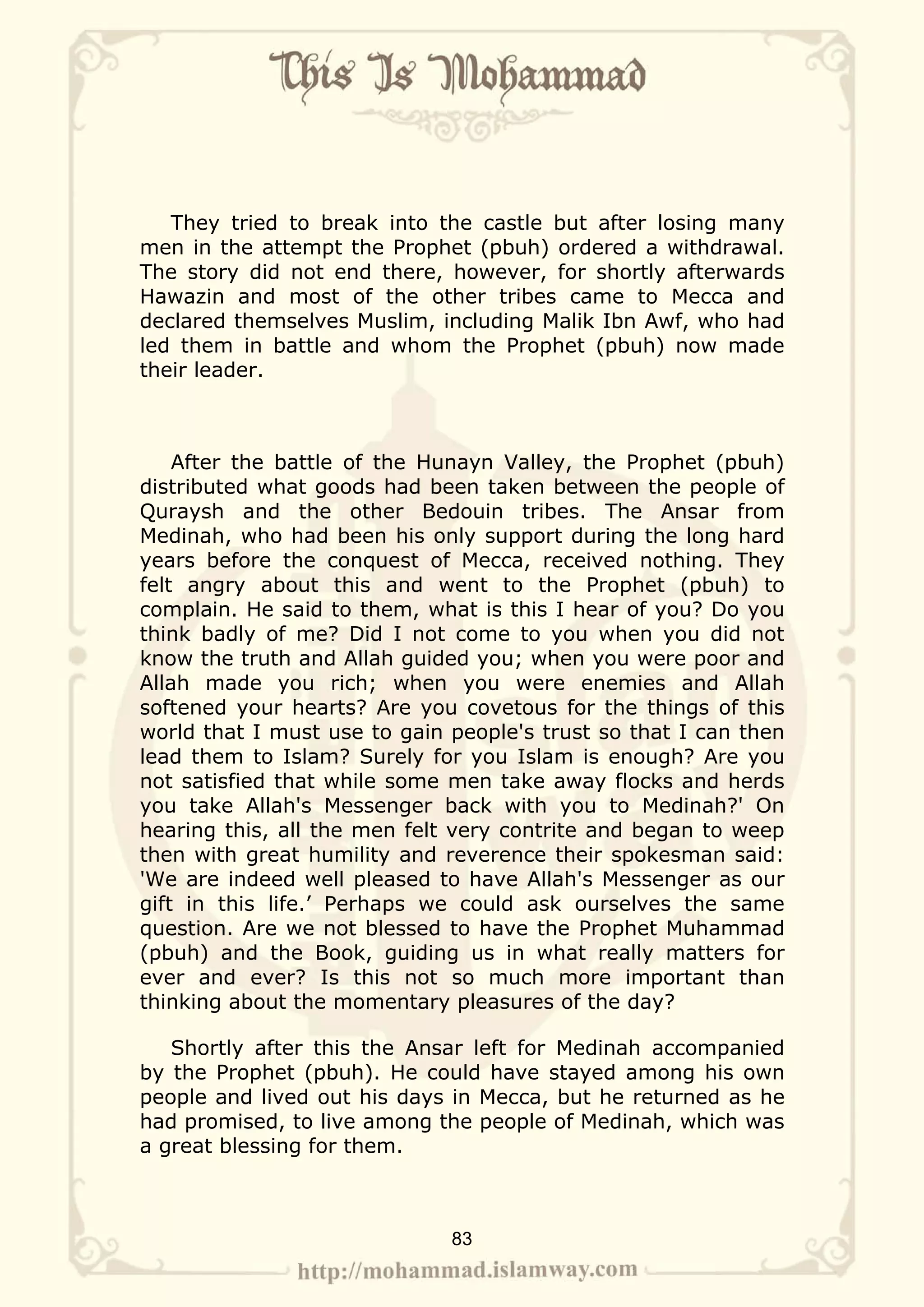 They tried to break into the castle but after losing many
men in the attempt the Prophet (pbuh) ordered a withdrawal.
The story did not end there, however, for shortly afterwards
Hawazin and most of the other tribes came to Mecca and
declared themselves Muslim, including Malik Ibn Awf, who had
led them in battle and whom the Prophet (pbuh) now made
their leader.



    After the battle of the Hunayn Valley, the Prophet (pbuh)
distributed what goods had been taken between the people of
Quraysh and the other Bedouin tribes. The Ansar from
Medinah, who had been his only support during the long hard
years before the conquest of Mecca, received nothing. They
felt angry about this and went to the Prophet (pbuh) to
complain. He said to them, what is this I hear of you? Do you
think badly of me? Did I not come to you when you did not
know the truth and Allah guided you; when you were poor and
Allah made you rich; when you were enemies and Allah
softened your hearts? Are you covetous for the things of this
world that I must use to gain people's trust so that I can then
lead them to Islam? Surely for you Islam is enough? Are you
not satisfied that while some men take away flocks and herds
you take Allah's Messenger back with you to Medinah?' On
hearing this, all the men felt very contrite and began to weep
then with great humility and reverence their spokesman said:
'We are indeed well pleased to have Allah's Messenger as our
gift in this life.’ Perhaps we could ask ourselves the same
question. Are we not blessed to have the Prophet Muhammad
(pbuh) and the Book, guiding us in what really matters for
ever and ever? Is this not so much more important than
thinking about the momentary pleasures of the day?

   Shortly after this the Ansar left for Medinah accompanied
by the Prophet (pbuh). He could have stayed among his own
people and lived out his days in Mecca, but he returned as he
had promised, to live among the people of Medinah, which was
a great blessing for them.



                              83
 