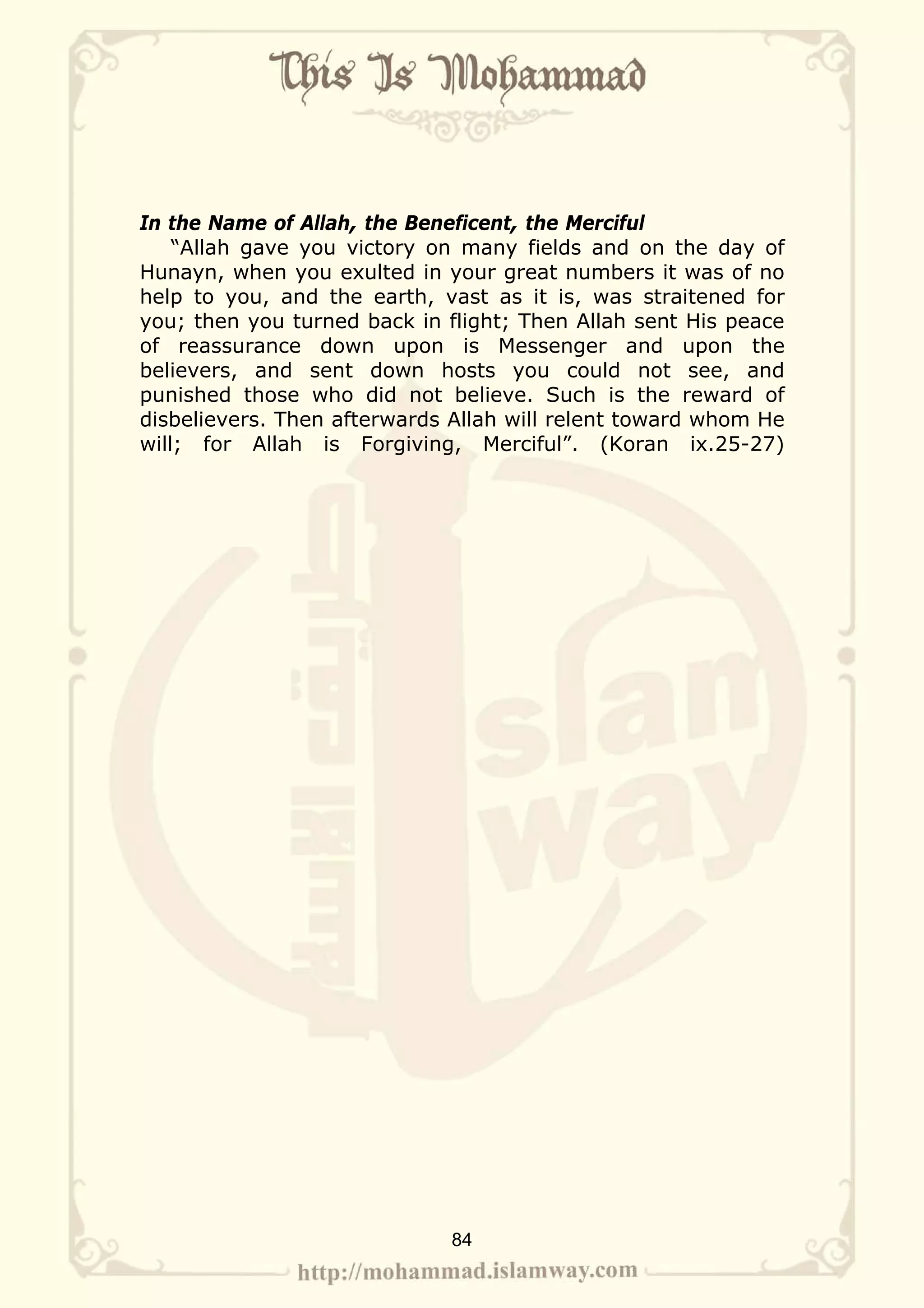 In the Name of Allah, the Beneficent, the Merciful
    “Allah gave you victory on many fields and on the day of
Hunayn, when you exulted in your great numbers it was of no
help to you, and the earth, vast as it is, was straitened for
you; then you turned back in flight; Then Allah sent His peace
of reassurance down upon is Messenger and upon the
believers, and sent down hosts you could not see, and
punished those who did not believe. Such is the reward of
disbelievers. Then afterwards Allah will relent toward whom He
will; for Allah is Forgiving, Merciful”. (Koran ix.25-27)




                             84
 