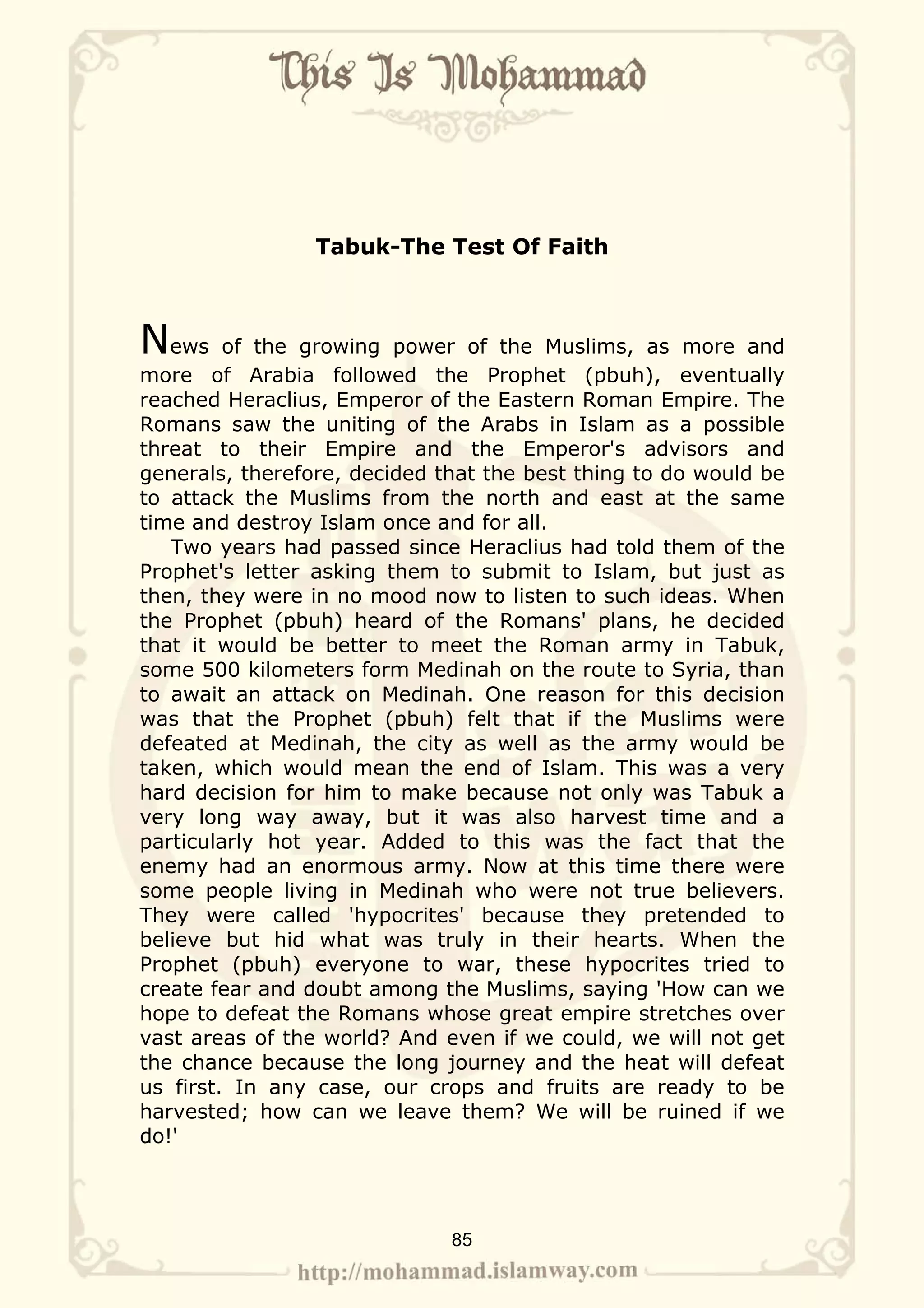Tabuk-The Test Of Faith



News     of the growing power of the Muslims, as more and
more of Arabia followed the Prophet (pbuh), eventually
reached Heraclius, Emperor of the Eastern Roman Empire. The
Romans saw the uniting of the Arabs in Islam as a possible
threat to their Empire and the Emperor's advisors and
generals, therefore, decided that the best thing to do would be
to attack the Muslims from the north and east at the same
time and destroy Islam once and for all.
   Two years had passed since Heraclius had told them of the
Prophet's letter asking them to submit to Islam, but just as
then, they were in no mood now to listen to such ideas. When
the Prophet (pbuh) heard of the Romans' plans, he decided
that it would be better to meet the Roman army in Tabuk,
some 500 kilometers form Medinah on the route to Syria, than
to await an attack on Medinah. One reason for this decision
was that the Prophet (pbuh) felt that if the Muslims were
defeated at Medinah, the city as well as the army would be
taken, which would mean the end of Islam. This was a very
hard decision for him to make because not only was Tabuk a
very long way away, but it was also harvest time and a
particularly hot year. Added to this was the fact that the
enemy had an enormous army. Now at this time there were
some people living in Medinah who were not true believers.
They were called 'hypocrites' because they pretended to
believe but hid what was truly in their hearts. When the
Prophet (pbuh) everyone to war, these hypocrites tried to
create fear and doubt among the Muslims, saying 'How can we
hope to defeat the Romans whose great empire stretches over
vast areas of the world? And even if we could, we will not get
the chance because the long journey and the heat will defeat
us first. In any case, our crops and fruits are ready to be
harvested; how can we leave them? We will be ruined if we
do!'




                              85
 