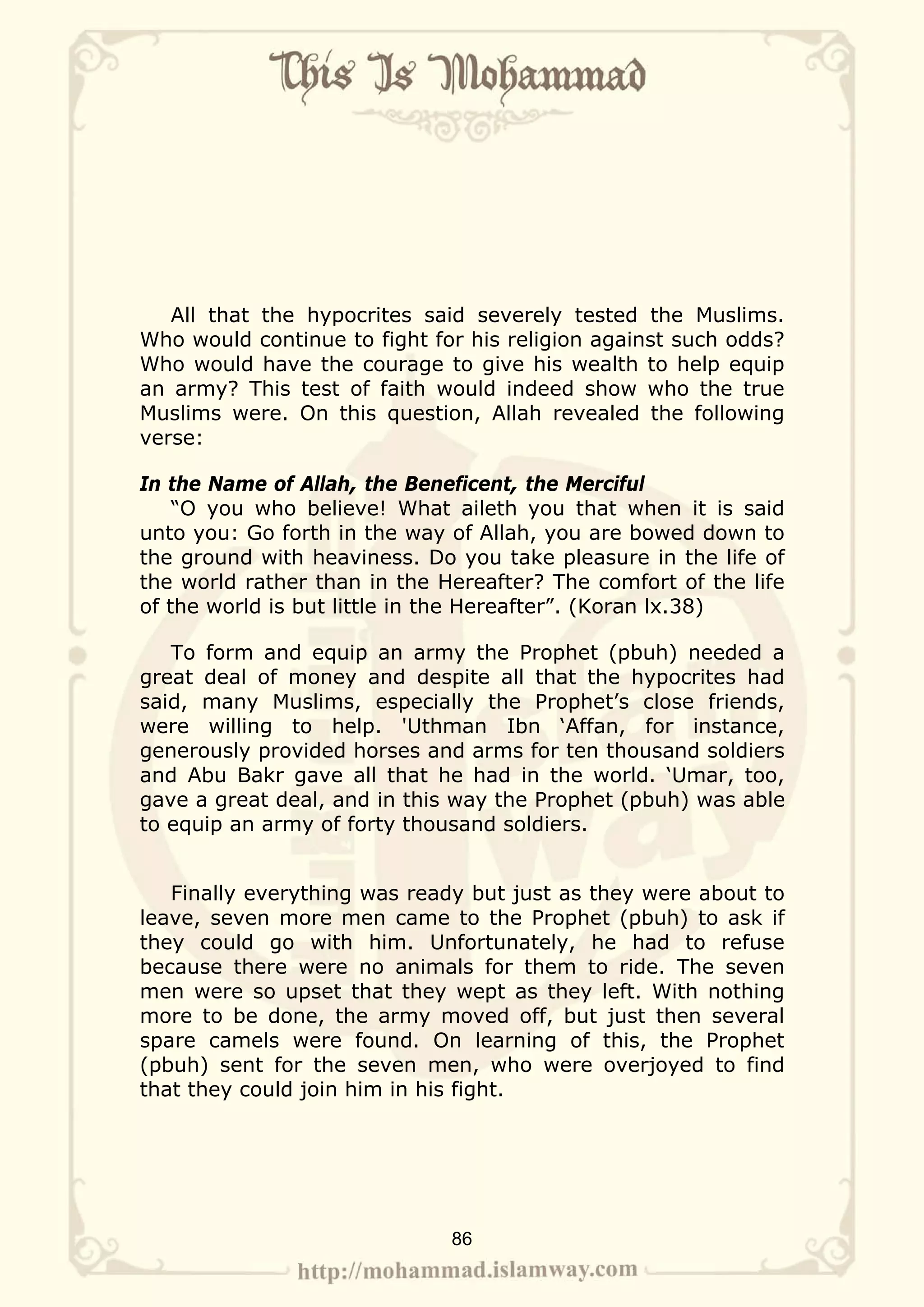 All that the hypocrites said severely tested the Muslims.
Who would continue to fight for his religion against such odds?
Who would have the courage to give his wealth to help equip
an army? This test of faith would indeed show who the true
Muslims were. On this question, Allah revealed the following
verse:

In the Name of Allah, the Beneficent, the Merciful
    “O you who believe! What aileth you that when it is said
unto you: Go forth in the way of Allah, you are bowed down to
the ground with heaviness. Do you take pleasure in the life of
the world rather than in the Hereafter? The comfort of the life
of the world is but little in the Hereafter”. (Koran lx.38)

   To form and equip an army the Prophet (pbuh) needed a
great deal of money and despite all that the hypocrites had
said, many Muslims, especially the Prophet’s close friends,
were willing to help. 'Uthman Ibn ‘Affan, for instance,
generously provided horses and arms for ten thousand soldiers
and Abu Bakr gave all that he had in the world. ‘Umar, too,
gave a great deal, and in this way the Prophet (pbuh) was able
to equip an army of forty thousand soldiers.


   Finally everything was ready but just as they were about to
leave, seven more men came to the Prophet (pbuh) to ask if
they could go with him. Unfortunately, he had to refuse
because there were no animals for them to ride. The seven
men were so upset that they wept as they left. With nothing
more to be done, the army moved off, but just then several
spare camels were found. On learning of this, the Prophet
(pbuh) sent for the seven men, who were overjoyed to find
that they could join him in his fight.




                              86
 