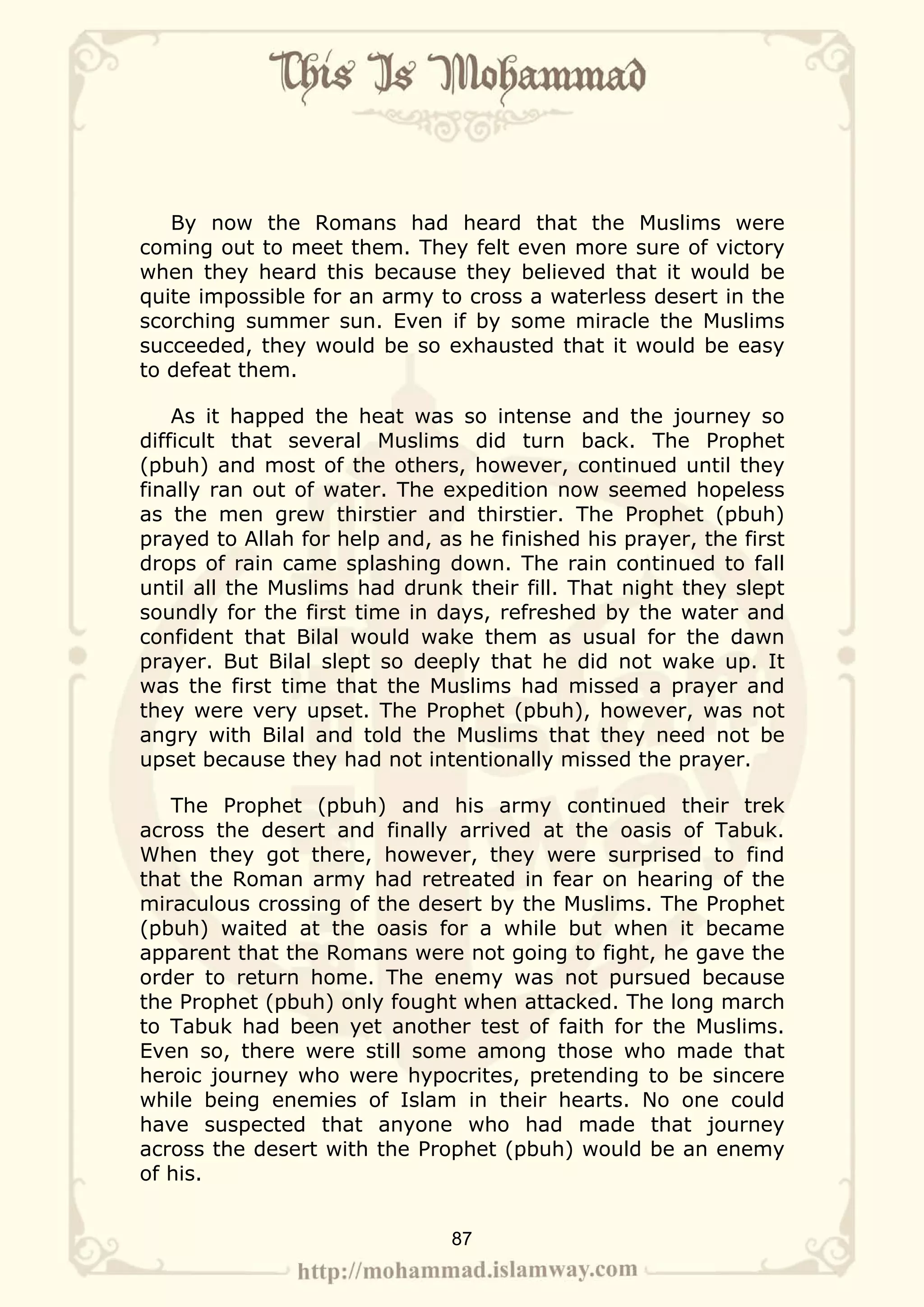 By now the Romans had heard that the Muslims were
coming out to meet them. They felt even more sure of victory
when they heard this because they believed that it would be
quite impossible for an army to cross a waterless desert in the
scorching summer sun. Even if by some miracle the Muslims
succeeded, they would be so exhausted that it would be easy
to defeat them.

    As it happed the heat was so intense and the journey so
difficult that several Muslims did turn back. The Prophet
(pbuh) and most of the others, however, continued until they
finally ran out of water. The expedition now seemed hopeless
as the men grew thirstier and thirstier. The Prophet (pbuh)
prayed to Allah for help and, as he finished his prayer, the first
drops of rain came splashing down. The rain continued to fall
until all the Muslims had drunk their fill. That night they slept
soundly for the first time in days, refreshed by the water and
confident that Bilal would wake them as usual for the dawn
prayer. But Bilal slept so deeply that he did not wake up. It
was the first time that the Muslims had missed a prayer and
they were very upset. The Prophet (pbuh), however, was not
angry with Bilal and told the Muslims that they need not be
upset because they had not intentionally missed the prayer.

   The Prophet (pbuh) and his army continued their trek
across the desert and finally arrived at the oasis of Tabuk.
When they got there, however, they were surprised to find
that the Roman army had retreated in fear on hearing of the
miraculous crossing of the desert by the Muslims. The Prophet
(pbuh) waited at the oasis for a while but when it became
apparent that the Romans were not going to fight, he gave the
order to return home. The enemy was not pursued because
the Prophet (pbuh) only fought when attacked. The long march
to Tabuk had been yet another test of faith for the Muslims.
Even so, there were still some among those who made that
heroic journey who were hypocrites, pretending to be sincere
while being enemies of Islam in their hearts. No one could
have suspected that anyone who had made that journey
across the desert with the Prophet (pbuh) would be an enemy
of his.


                               87
 