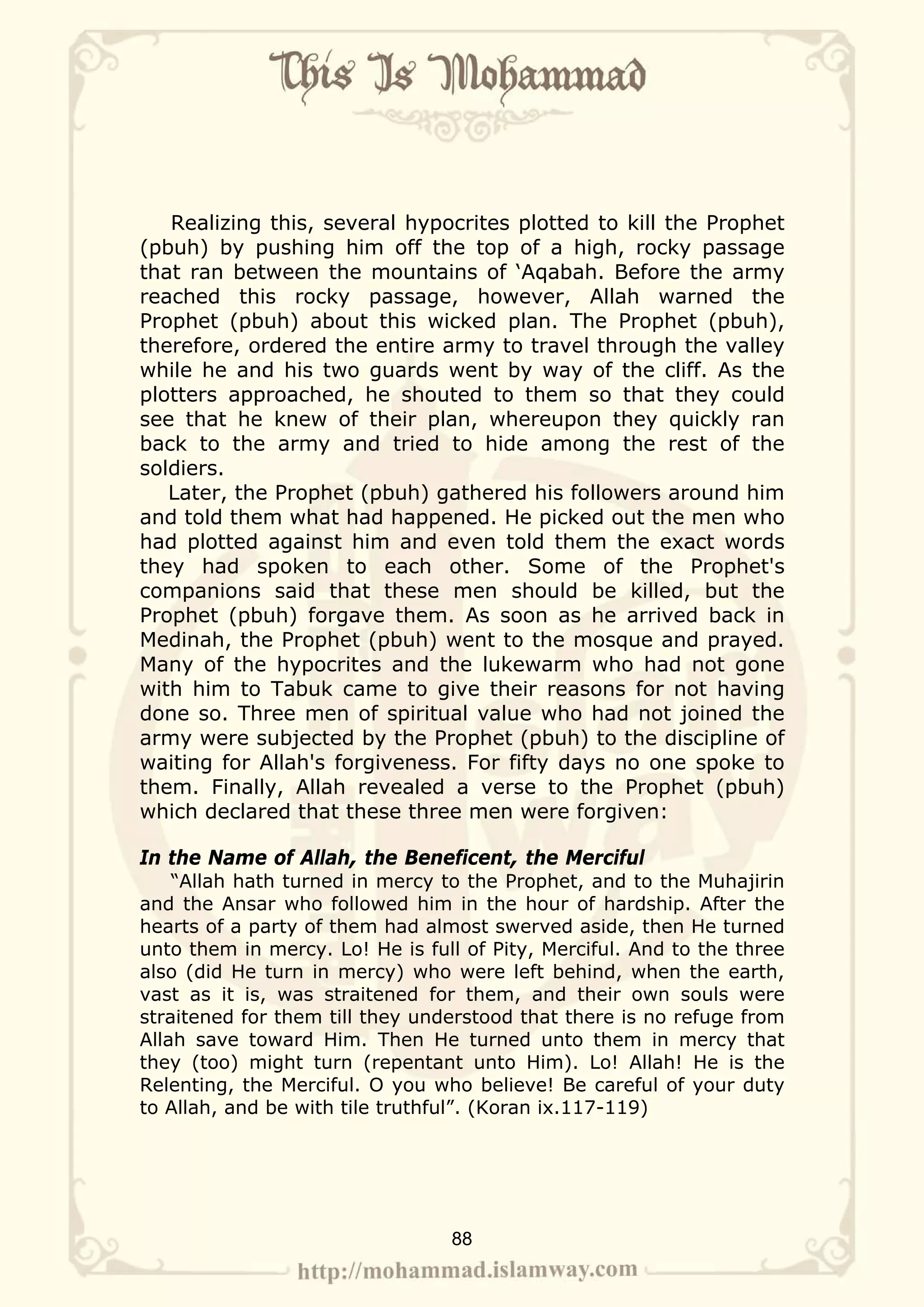 Realizing this, several hypocrites plotted to kill the Prophet
(pbuh) by pushing him off the top of a high, rocky passage
that ran between the mountains of ‘Aqabah. Before the army
reached this rocky passage, however, Allah warned the
Prophet (pbuh) about this wicked plan. The Prophet (pbuh),
therefore, ordered the entire army to travel through the valley
while he and his two guards went by way of the cliff. As the
plotters approached, he shouted to them so that they could
see that he knew of their plan, whereupon they quickly ran
back to the army and tried to hide among the rest of the
soldiers.
   Later, the Prophet (pbuh) gathered his followers around him
and told them what had happened. He picked out the men who
had plotted against him and even told them the exact words
they had spoken to each other. Some of the Prophet's
companions said that these men should be killed, but the
Prophet (pbuh) forgave them. As soon as he arrived back in
Medinah, the Prophet (pbuh) went to the mosque and prayed.
Many of the hypocrites and the lukewarm who had not gone
with him to Tabuk came to give their reasons for not having
done so. Three men of spiritual value who had not joined the
army were subjected by the Prophet (pbuh) to the discipline of
waiting for Allah's forgiveness. For fifty days no one spoke to
them. Finally, Allah revealed a verse to the Prophet (pbuh)
which declared that these three men were forgiven:

In the Name of Allah, the Beneficent, the Merciful
    “Allah hath turned in mercy to the Prophet, and to the Muhajirin
and the Ansar who followed him in the hour of hardship. After the
hearts of a party of them had almost swerved aside, then He turned
unto them in mercy. Lo! He is full of Pity, Merciful. And to the three
also (did He turn in mercy) who were left behind, when the earth,
vast as it is, was straitened for them, and their own souls were
straitened for them till they understood that there is no refuge from
Allah save toward Him. Then He turned unto them in mercy that
they (too) might turn (repentant unto Him). Lo! Allah! He is the
Relenting, the Merciful. O you who believe! Be careful of your duty
to Allah, and be with tile truthful”. (Koran ix.117-119)




                                 88
 