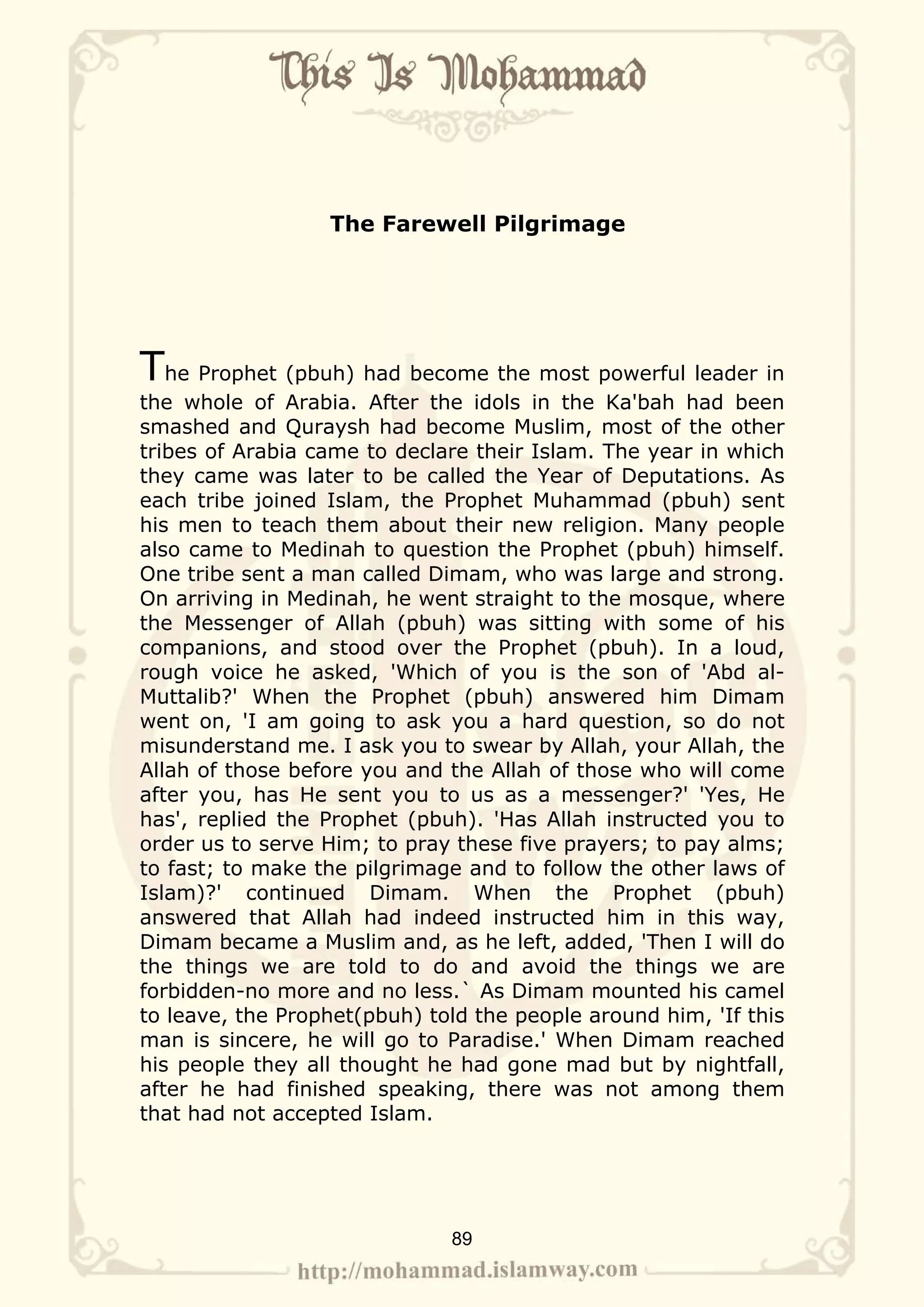 The Farewell Pilgrimage




The Prophet (pbuh) had become the most powerful leader in
the whole of Arabia. After the idols in the Ka'bah had been
smashed and Quraysh had become Muslim, most of the other
tribes of Arabia came to declare their Islam. The year in which
they came was later to be called the Year of Deputations. As
each tribe joined Islam, the Prophet Muhammad (pbuh) sent
his men to teach them about their new religion. Many people
also came to Medinah to question the Prophet (pbuh) himself.
One tribe sent a man called Dimam, who was large and strong.
On arriving in Medinah, he went straight to the mosque, where
the Messenger of Allah (pbuh) was sitting with some of his
companions, and stood over the Prophet (pbuh). In a loud,
rough voice he asked, 'Which of you is the son of 'Abd al-
Muttalib?' When the Prophet (pbuh) answered him Dimam
went on, 'I am going to ask you a hard question, so do not
misunderstand me. I ask you to swear by Allah, your Allah, the
Allah of those before you and the Allah of those who will come
after you, has He sent you to us as a messenger?' 'Yes, He
has', replied the Prophet (pbuh). 'Has Allah instructed you to
order us to serve Him; to pray these five prayers; to pay alms;
to fast; to make the pilgrimage and to follow the other laws of
Islam)?' continued Dimam. When the Prophet (pbuh)
answered that Allah had indeed instructed him in this way,
Dimam became a Muslim and, as he left, added, 'Then I will do
the things we are told to do and avoid the things we are
forbidden-no more and no less.` As Dimam mounted his camel
to leave, the Prophet(pbuh) told the people around him, 'If this
man is sincere, he will go to Paradise.' When Dimam reached
his people they all thought he had gone mad but by nightfall,
after he had finished speaking, there was not among them
that had not accepted Islam.




                              89
 