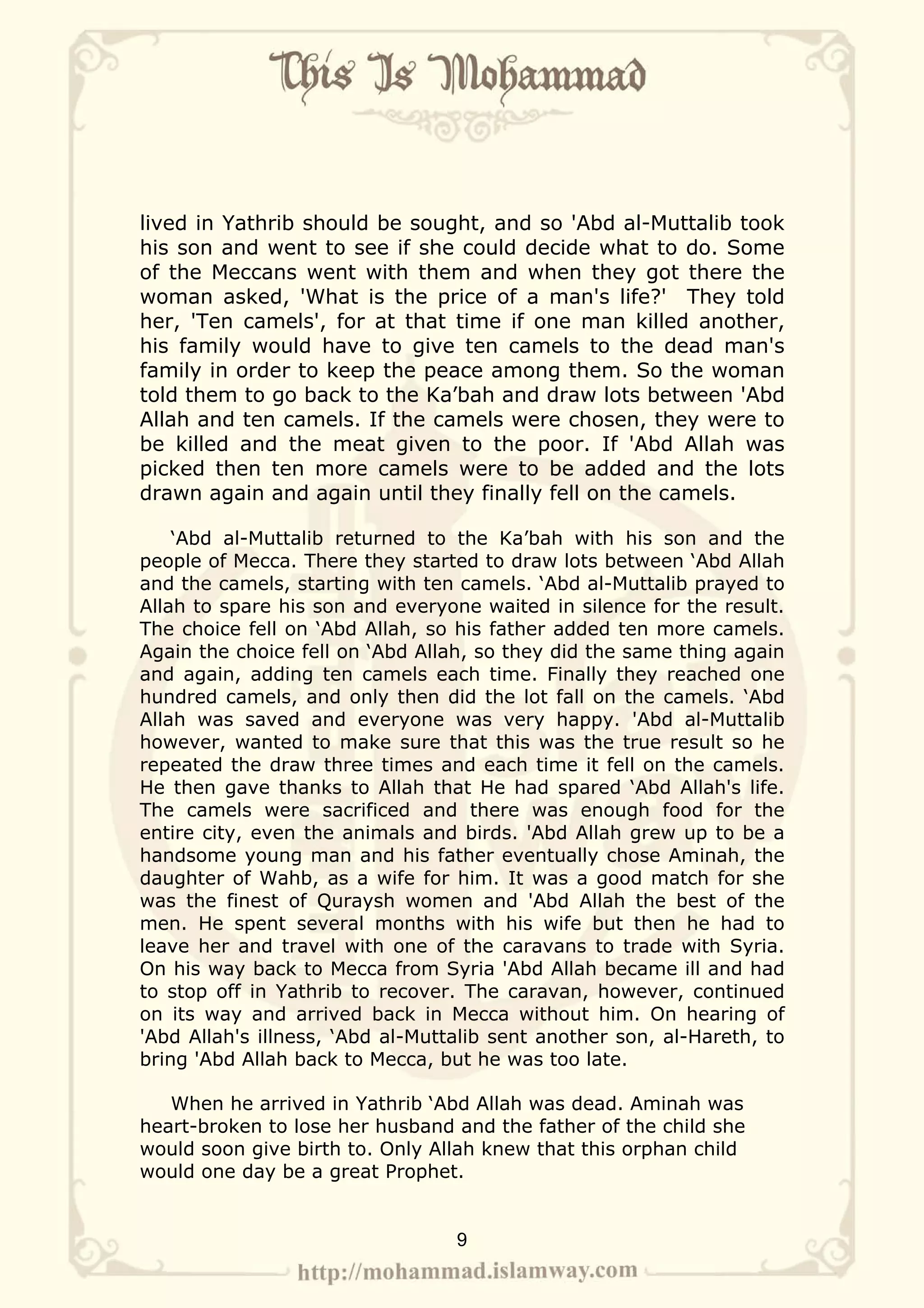 lived in Yathrib should be sought, and so 'Abd al-Muttalib took
his son and went to see if she could decide what to do. Some
of the Meccans went with them and when they got there the
woman asked, 'What is the price of a man's life?' They told
her, 'Ten camels', for at that time if one man killed another,
his family would have to give ten camels to the dead man's
family in order to keep the peace among them. So the woman
told them to go back to the Ka’bah and draw lots between 'Abd
Allah and ten camels. If the camels were chosen, they were to
be killed and the meat given to the poor. If 'Abd Allah was
picked then ten more camels were to be added and the lots
drawn again and again until they finally fell on the camels.

    ‘Abd al-Muttalib returned to the Ka’bah with his son and the
people of Mecca. There they started to draw lots between ‘Abd Allah
and the camels, starting with ten camels. ‘Abd al-Muttalib prayed to
Allah to spare his son and everyone waited in silence for the result.
The choice fell on ‘Abd Allah, so his father added ten more camels.
Again the choice fell on ‘Abd Allah, so they did the same thing again
and again, adding ten camels each time. Finally they reached one
hundred camels, and only then did the lot fall on the camels. ‘Abd
Allah was saved and everyone was very happy. 'Abd al-Muttalib
however, wanted to make sure that this was the true result so he
repeated the draw three times and each time it fell on the camels.
He then gave thanks to Allah that He had spared ‘Abd Allah's life.
The camels were sacrificed and there was enough food for the
entire city, even the animals and birds. 'Abd Allah grew up to be a
handsome young man and his father eventually chose Aminah, the
daughter of Wahb, as a wife for him. It was a good match for she
was the finest of Quraysh women and 'Abd Allah the best of the
men. He spent several months with his wife but then he had to
leave her and travel with one of the caravans to trade with Syria.
On his way back to Mecca from Syria 'Abd Allah became ill and had
to stop off in Yathrib to recover. The caravan, however, continued
on its way and arrived back in Mecca without him. On hearing of
'Abd Allah's illness, ‘Abd al-Muttalib sent another son, al-Hareth, to
bring 'Abd Allah back to Mecca, but he was too late.

   When he arrived in Yathrib ‘Abd Allah was dead. Aminah was
heart-broken to lose her husband and the father of the child she
would soon give birth to. Only Allah knew that this orphan child
would one day be a great Prophet.


                                  9
 