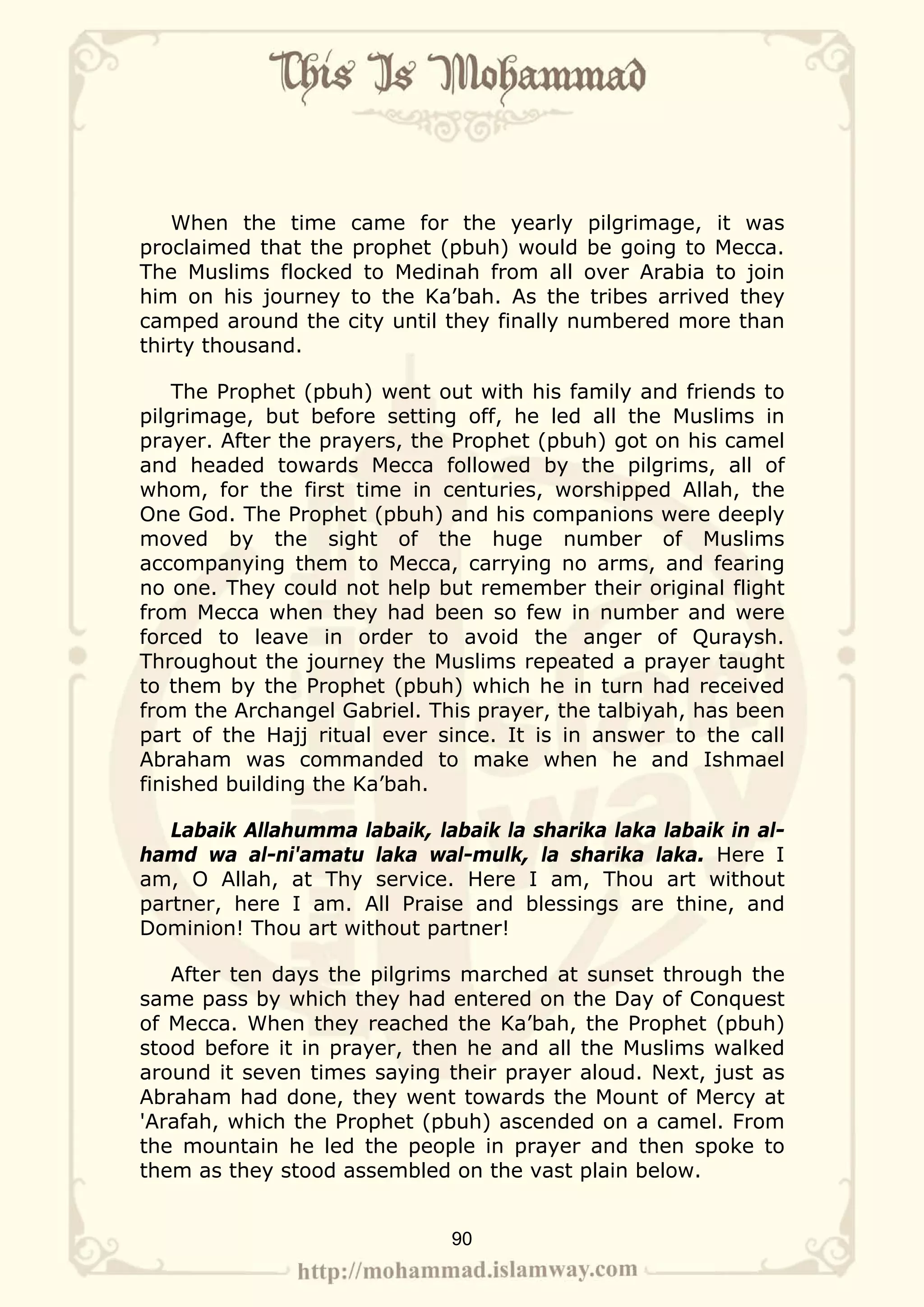 When the time came for the yearly pilgrimage, it was
proclaimed that the prophet (pbuh) would be going to Mecca.
The Muslims flocked to Medinah from all over Arabia to join
him on his journey to the Ka’bah. As the tribes arrived they
camped around the city until they finally numbered more than
thirty thousand.

    The Prophet (pbuh) went out with his family and friends to
pilgrimage, but before setting off, he led all the Muslims in
prayer. After the prayers, the Prophet (pbuh) got on his camel
and headed towards Mecca followed by the pilgrims, all of
whom, for the first time in centuries, worshipped Allah, the
One God. The Prophet (pbuh) and his companions were deeply
moved by the sight of the huge number of Muslims
accompanying them to Mecca, carrying no arms, and fearing
no one. They could not help but remember their original flight
from Mecca when they had been so few in number and were
forced to leave in order to avoid the anger of Quraysh.
Throughout the journey the Muslims repeated a prayer taught
to them by the Prophet (pbuh) which he in turn had received
from the Archangel Gabriel. This prayer, the talbiyah, has been
part of the Hajj ritual ever since. It is in answer to the call
Abraham was commanded to make when he and Ishmael
finished building the Ka’bah.

   Labaik Allahumma labaik, labaik la sharika laka labaik in al-
hamd wa al-ni'amatu laka wal-mulk, la sharika laka. Here I
am, O Allah, at Thy service. Here I am, Thou art without
partner, here I am. All Praise and blessings are thine, and
Dominion! Thou art without partner!

   After ten days the pilgrims marched at sunset through the
same pass by which they had entered on the Day of Conquest
of Mecca. When they reached the Ka’bah, the Prophet (pbuh)
stood before it in prayer, then he and all the Muslims walked
around it seven times saying their prayer aloud. Next, just as
Abraham had done, they went towards the Mount of Mercy at
'Arafah, which the Prophet (pbuh) ascended on a camel. From
the mountain he led the people in prayer and then spoke to
them as they stood assembled on the vast plain below.


                              90
 