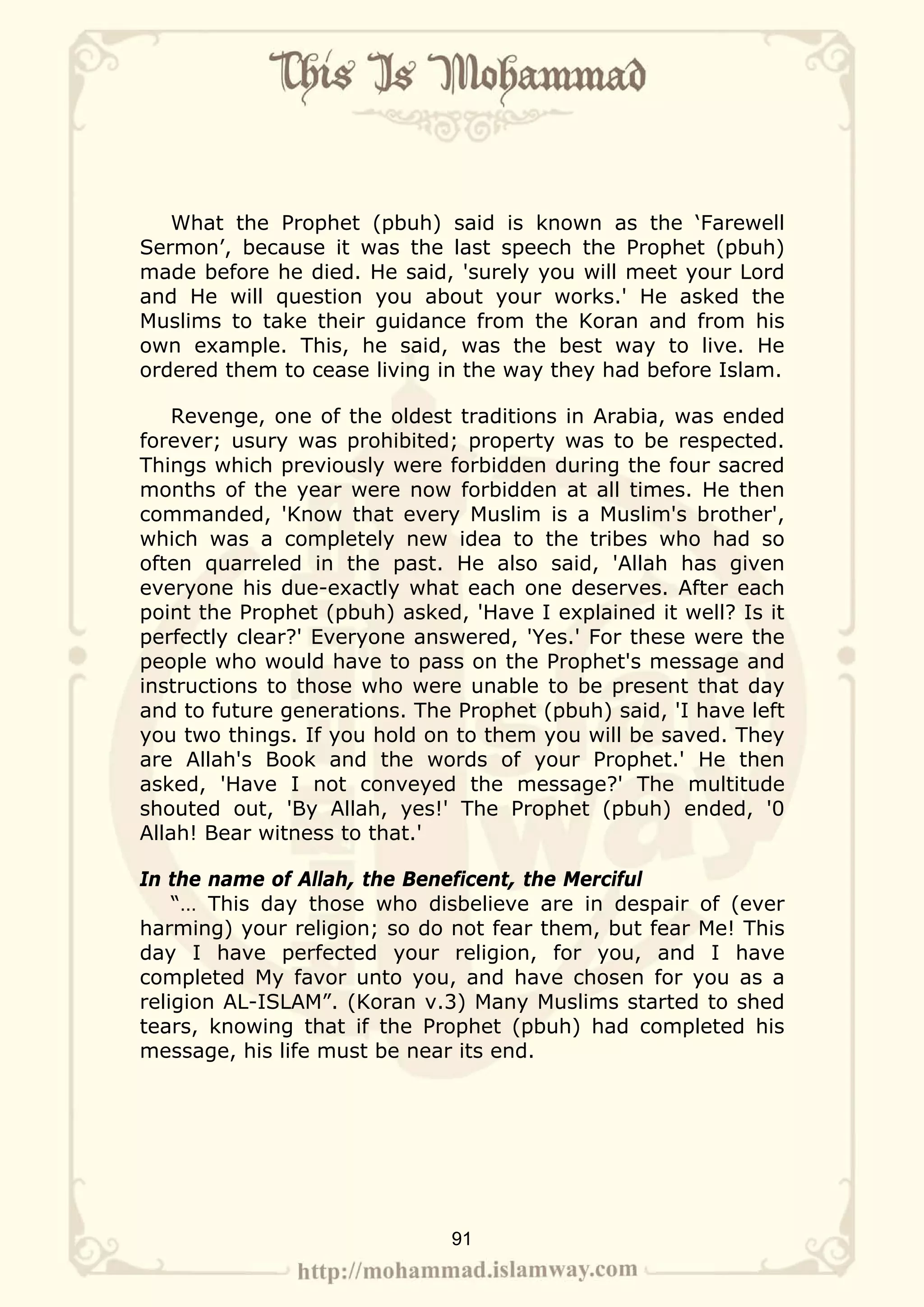 What the Prophet (pbuh) said is known as the ‘Farewell
Sermon’, because it was the last speech the Prophet (pbuh)
made before he died. He said, 'surely you will meet your Lord
and He will question you about your works.' He asked the
Muslims to take their guidance from the Koran and from his
own example. This, he said, was the best way to live. He
ordered them to cease living in the way they had before Islam.

    Revenge, one of the oldest traditions in Arabia, was ended
forever; usury was prohibited; property was to be respected.
Things which previously were forbidden during the four sacred
months of the year were now forbidden at all times. He then
commanded, 'Know that every Muslim is a Muslim's brother',
which was a completely new idea to the tribes who had so
often quarreled in the past. He also said, 'Allah has given
everyone his due-exactly what each one deserves. After each
point the Prophet (pbuh) asked, 'Have I explained it well? Is it
perfectly clear?' Everyone answered, 'Yes.' For these were the
people who would have to pass on the Prophet's message and
instructions to those who were unable to be present that day
and to future generations. The Prophet (pbuh) said, 'I have left
you two things. If you hold on to them you will be saved. They
are Allah's Book and the words of your Prophet.' He then
asked, 'Have I not conveyed the message?' The multitude
shouted out, 'By Allah, yes!' The Prophet (pbuh) ended, '0
Allah! Bear witness to that.'

In the name of Allah, the Beneficent, the Merciful
    “… This day those who disbelieve are in despair of (ever
harming) your religion; so do not fear them, but fear Me! This
day I have perfected your religion, for you, and I have
completed My favor unto you, and have chosen for you as a
religion AL-ISLAM”. (Koran v.3) Many Muslims started to shed
tears, knowing that if the Prophet (pbuh) had completed his
message, his life must be near its end.




                              91
 