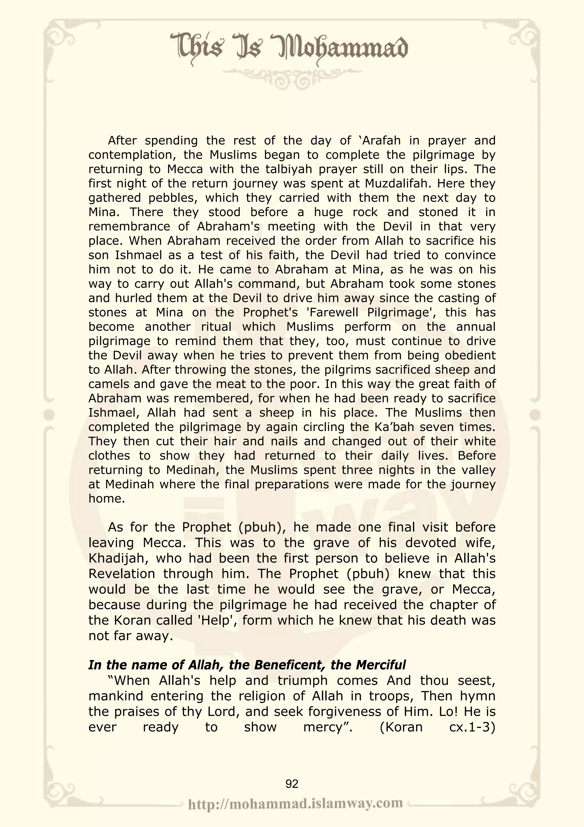 After spending the rest of the day of ‘Arafah in prayer and
contemplation, the Muslims began to complete the pilgrimage by
returning to Mecca with the talbiyah prayer still on their lips. The
first night of the return journey was spent at Muzdalifah. Here they
gathered pebbles, which they carried with them the next day to
Mina. There they stood before a huge rock and stoned it in
remembrance of Abraham's meeting with the Devil in that very
place. When Abraham received the order from Allah to sacrifice his
son Ishmael as a test of his faith, the Devil had tried to convince
him not to do it. He came to Abraham at Mina, as he was on his
way to carry out Allah's command, but Abraham took some stones
and hurled them at the Devil to drive him away since the casting of
stones at Mina on the Prophet's 'Farewell Pilgrimage', this has
become another ritual which Muslims perform on the annual
pilgrimage to remind them that they, too, must continue to drive
the Devil away when he tries to prevent them from being obedient
to Allah. After throwing the stones, the pilgrims sacrificed sheep and
camels and gave the meat to the poor. In this way the great faith of
Abraham was remembered, for when he had been ready to sacrifice
Ishmael, Allah had sent a sheep in his place. The Muslims then
completed the pilgrimage by again circling the Ka’bah seven times.
They then cut their hair and nails and changed out of their white
clothes to show they had returned to their daily lives. Before
returning to Medinah, the Muslims spent three nights in the valley
at Medinah where the final preparations were made for the journey
home.

   As for the Prophet (pbuh), he made one final visit before
leaving Mecca. This was to the grave of his devoted wife,
Khadijah, who had been the first person to believe in Allah's
Revelation through him. The Prophet (pbuh) knew that this
would be the last time he would see the grave, or Mecca,
because during the pilgrimage he had received the chapter of
the Koran called 'Help', form which he knew that his death was
not far away.

In the name of Allah, the Beneficent, the Merciful
   “When Allah's help and triumph comes And thou seest,
mankind entering the religion of Allah in troops, Then hymn
the praises of thy Lord, and seek forgiveness of Him. Lo! He is
ever     ready     to    show    mercy”.     (Koran    cx.1-3)



                                 92
 