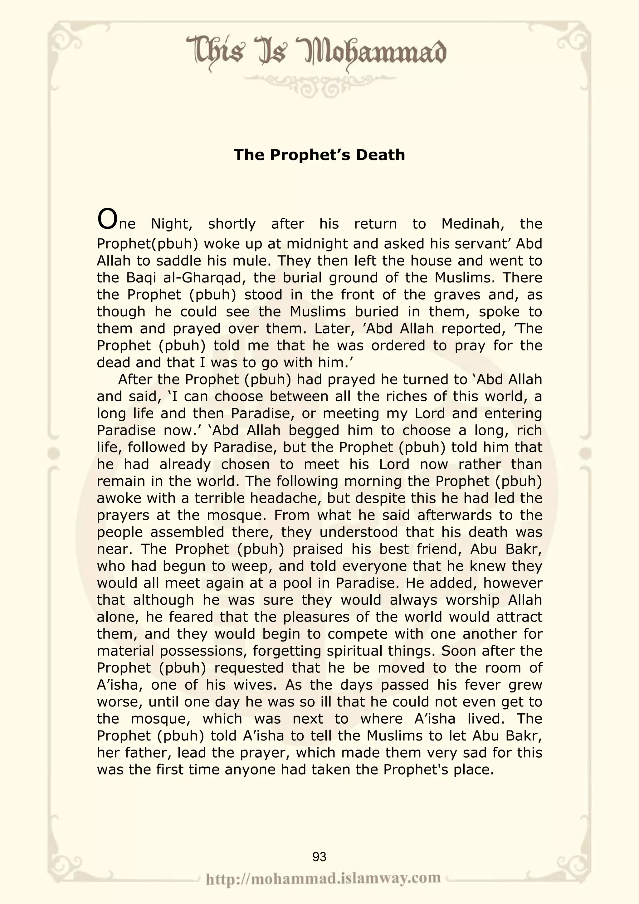 The Prophet’s Death



One       Night, shortly after his return to Medinah, the
Prophet(pbuh) woke up at midnight and asked his servant’ Abd
Allah to saddle his mule. They then left the house and went to
the Baqi al-Gharqad, the burial ground of the Muslims. There
the Prophet (pbuh) stood in the front of the graves and, as
though he could see the Muslims buried in them, spoke to
them and prayed over them. Later, ’Abd Allah reported, ’The
Prophet (pbuh) told me that he was ordered to pray for the
dead and that I was to go with him.’
    After the Prophet (pbuh) had prayed he turned to ‘Abd Allah
and said, ‘I can choose between all the riches of this world, a
long life and then Paradise, or meeting my Lord and entering
Paradise now.’ ‘Abd Allah begged him to choose a long, rich
life, followed by Paradise, but the Prophet (pbuh) told him that
he had already chosen to meet his Lord now rather than
remain in the world. The following morning the Prophet (pbuh)
awoke with a terrible headache, but despite this he had led the
prayers at the mosque. From what he said afterwards to the
people assembled there, they understood that his death was
near. The Prophet (pbuh) praised his best friend, Abu Bakr,
who had begun to weep, and told everyone that he knew they
would all meet again at a pool in Paradise. He added, however
that although he was sure they would always worship Allah
alone, he feared that the pleasures of the world would attract
them, and they would begin to compete with one another for
material possessions, forgetting spiritual things. Soon after the
Prophet (pbuh) requested that he be moved to the room of
A’isha, one of his wives. As the days passed his fever grew
worse, until one day he was so ill that he could not even get to
the mosque, which was next to where A’isha lived. The
Prophet (pbuh) told A’isha to tell the Muslims to let Abu Bakr,
her father, lead the prayer, which made them very sad for this
was the first time anyone had taken the Prophet's place.




                               93
 