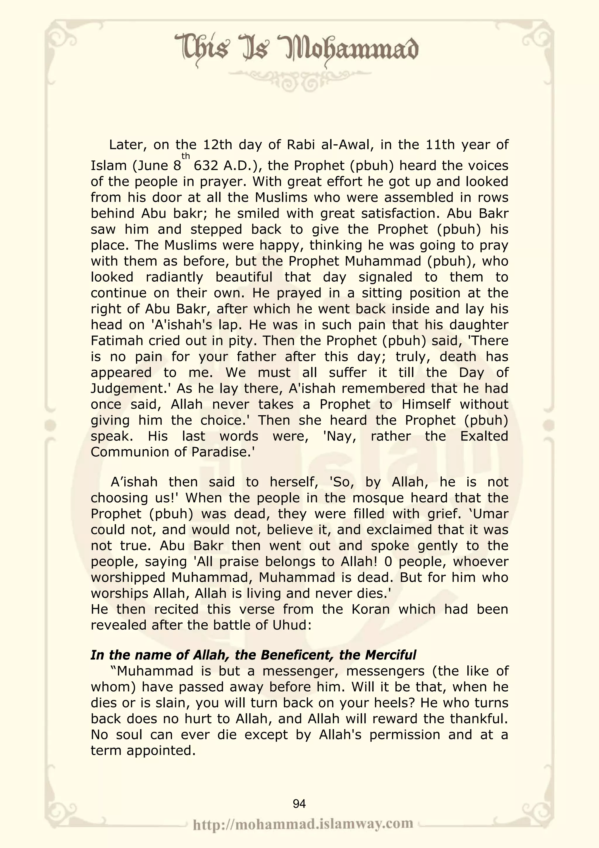 Later, on the 12th day of Rabi al-Awal, in the 11th year of
             th
Islam (June 8 632 A.D.), the Prophet (pbuh) heard the voices
of the people in prayer. With great effort he got up and looked
from his door at all the Muslims who were assembled in rows
behind Abu bakr; he smiled with great satisfaction. Abu Bakr
saw him and stepped back to give the Prophet (pbuh) his
place. The Muslims were happy, thinking he was going to pray
with them as before, but the Prophet Muhammad (pbuh), who
looked radiantly beautiful that day signaled to them to
continue on their own. He prayed in a sitting position at the
right of Abu Bakr, after which he went back inside and lay his
head on 'A'ishah's lap. He was in such pain that his daughter
Fatimah cried out in pity. Then the Prophet (pbuh) said, 'There
is no pain for your father after this day; truly, death has
appeared to me. We must all suffer it till the Day of
Judgement.' As he lay there, A'ishah remembered that he had
once said, Allah never takes a Prophet to Himself without
giving him the choice.' Then she heard the Prophet (pbuh)
speak. His last words were, 'Nay, rather the Exalted
Communion of Paradise.'

   A’ishah then said to herself, 'So, by Allah, he is not
choosing us!' When the people in the mosque heard that the
Prophet (pbuh) was dead, they were filled with grief. ‘Umar
could not, and would not, believe it, and exclaimed that it was
not true. Abu Bakr then went out and spoke gently to the
people, saying 'All praise belongs to Allah! 0 people, whoever
worshipped Muhammad, Muhammad is dead. But for him who
worships Allah, Allah is living and never dies.'
He then recited this verse from the Koran which had been
revealed after the battle of Uhud:

In the name of Allah, the Beneficent, the Merciful
   “Muhammad is but a messenger, messengers (the like of
whom) have passed away before him. Will it be that, when he
dies or is slain, you will turn back on your heels? He who turns
back does no hurt to Allah, and Allah will reward the thankful.
No soul can ever die except by Allah's permission and at a
term appointed.



                              94
 