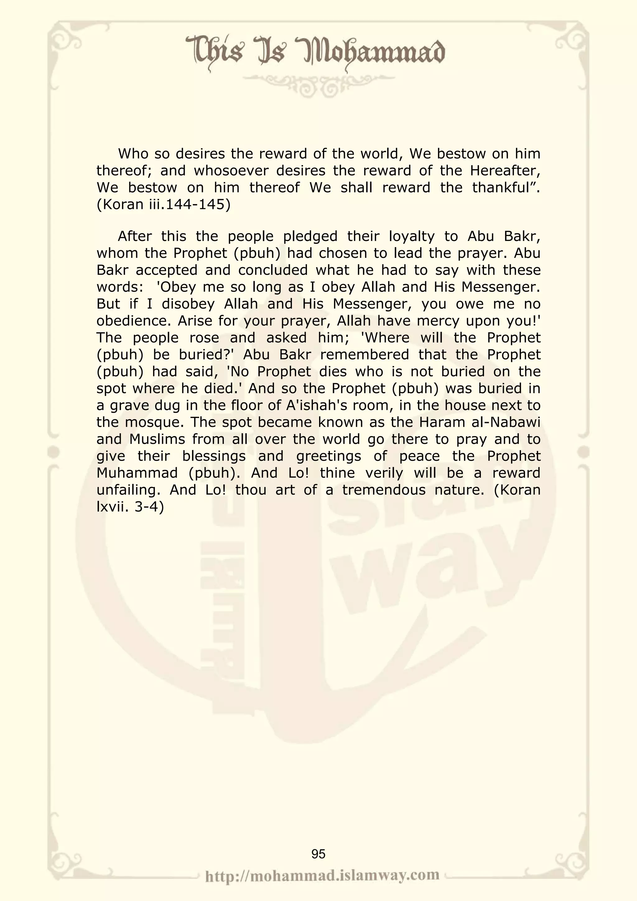 Who so desires the reward of the world, We bestow on him
thereof; and whosoever desires the reward of the Hereafter,
We bestow on him thereof We shall reward the thankful”.
(Koran iii.144-145)

   After this the people pledged their loyalty to Abu Bakr,
whom the Prophet (pbuh) had chosen to lead the prayer. Abu
Bakr accepted and concluded what he had to say with these
words: 'Obey me so long as I obey Allah and His Messenger.
But if I disobey Allah and His Messenger, you owe me no
obedience. Arise for your prayer, Allah have mercy upon you!'
The people rose and asked him; 'Where will the Prophet
(pbuh) be buried?' Abu Bakr remembered that the Prophet
(pbuh) had said, 'No Prophet dies who is not buried on the
spot where he died.' And so the Prophet (pbuh) was buried in
a grave dug in the floor of A'ishah's room, in the house next to
the mosque. The spot became known as the Haram al-Nabawi
and Muslims from all over the world go there to pray and to
give their blessings and greetings of peace the Prophet
Muhammad (pbuh). And Lo! thine verily will be a reward
unfailing. And Lo! thou art of a tremendous nature. (Koran
lxvii. 3-4)




                              95
 