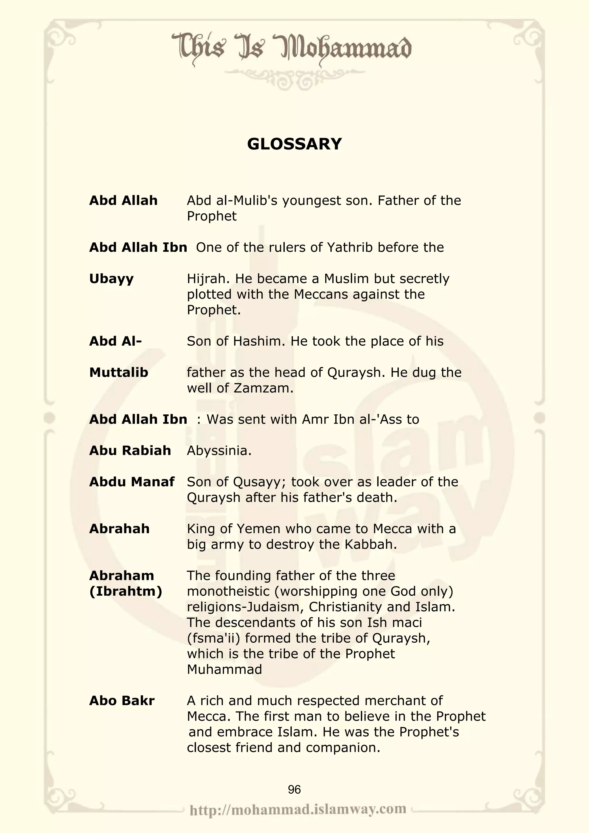 GLOSSARY


Abd Allah     Abd al-Mulib's youngest son. Father of the
              Prophet

Abd Allah Ibn One of the rulers of Yathrib before the

Ubayy         Hijrah. He became a Muslim but secretly
              plotted with the Meccans against the
              Prophet.

Abd Al-       Son of Hashim. He took the place of his

Muttalib      father as the head of Quraysh. He dug the
              well of Zamzam.

Abd Allah Ibn : Was sent with Amr Ibn al-'Ass to

Abu Rabiah    Abyssinia.

Abdu Manaf Son of Qusayy; took over as leader of the
           Quraysh after his father's death.

Abrahah       King of Yemen who came to Mecca with a
              big army to destroy the Kabbah.

Abraham       The founding father of the three
(Ibrahtm)     monotheistic (worshipping one God only)
              religions-Judaism, Christianity and Islam.
              The descendants of his son Ish maci
              (fsma'ii) formed the tribe of Quraysh,
              which is the tribe of the Prophet
              Muhammad

Abo Bakr      A rich and much respected merchant of
              Mecca. The first man to believe in the Prophet
              and embrace Islam. He was the Prophet's
              closest friend and companion.


                             96
 