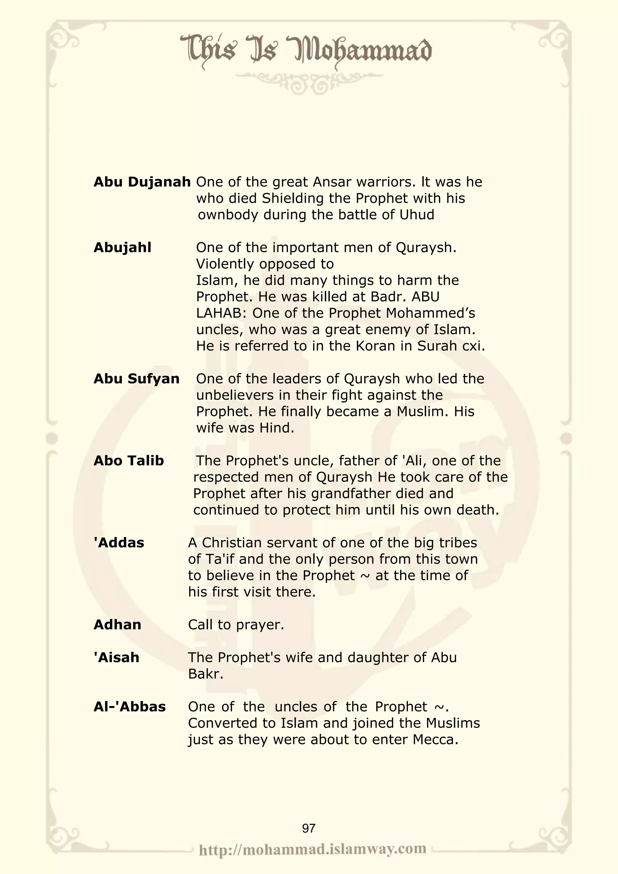 Abu Dujanah One of the great Ansar warriors. lt was he
            who died Shielding the Prophet with his
            ownbody during the battle of Uhud

Abujahl       One of the important men of Quraysh.
              Violently opposed to
              Islam, he did many things to harm the
              Prophet. He was killed at Badr. ABU
              LAHAB: One of the Prophet Mohammed’s
              uncles, who was a great enemy of Islam.
              He is referred to in the Koran in Surah cxi.

Abu Sufyan    One of the leaders of Quraysh who led the
              unbelievers in their fight against the
              Prophet. He finally became a Muslim. His
              wife was Hind.

Abo Talib    The Prophet's uncle, father of 'Ali, one of the
             respected men of Quraysh He took care of the
             Prophet after his grandfather died and
             continued to protect him until his own death.

'Addas       A Christian servant of one of the big tribes
             of Ta'if and the only person from this town
             to believe in the Prophet ~ at the time of
             his first visit there.

Adhan        Call to prayer.

'Aisah       The Prophet's wife and daughter of Abu
             Bakr.

Al-'Abbas    One of the uncles of the Prophet ~.
             Converted to Islam and joined the Muslims
             just as they were about to enter Mecca.




                               97
 