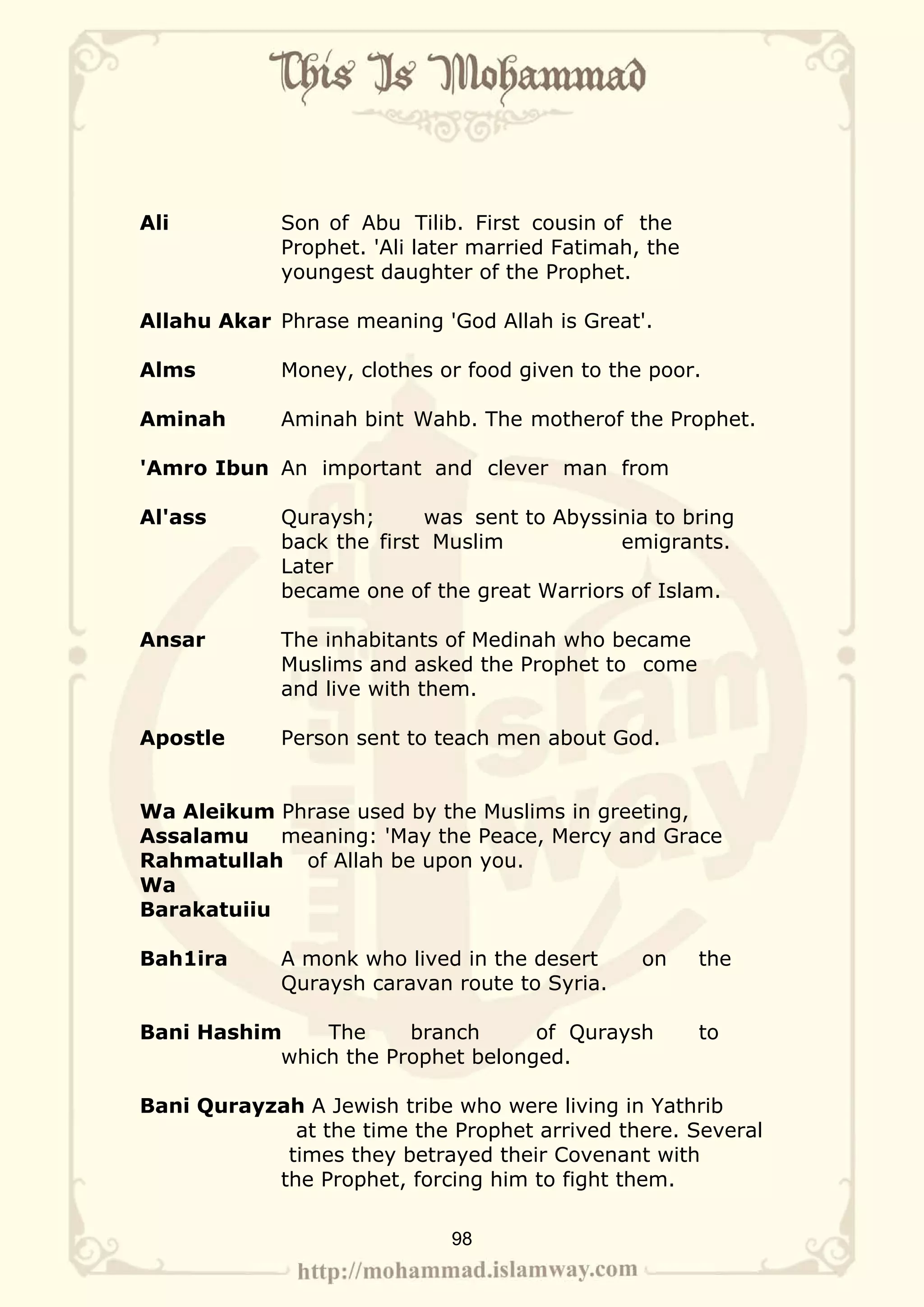 Ali          Son of Abu Tilib. First cousin of the
             Prophet. 'Ali later married Fatimah, the
             youngest daughter of the Prophet.

Allahu Akar Phrase meaning 'God Allah is Great'.

Alms         Money, clothes or food given to the poor.

Aminah       Aminah bint Wahb. The motherof the Prophet.

'Amro Ibun An important and clever man from

Al'ass       Quraysh;      was sent to Abyssinia to bring
             back the first Muslim           emigrants.
             Later
             became one of the great Warriors of Islam.

Ansar        The inhabitants of Medinah who became
             Muslims and asked the Prophet to come
             and live with them.

Apostle      Person sent to teach men about God.


Wa Aleikum Phrase used by the Muslims in greeting,
Assalamu    meaning: 'May the Peace, Mercy and Grace
Rahmatullah of Allah be upon you.
Wa
Barakatuiiu

Bah1ira      A monk who lived in the desert      on     the
             Quraysh caravan route to Syria.

Bani Hashim    The     branch      of Quraysh           to
           which the Prophet belonged.

Bani Qurayzah A Jewish tribe who were living in Yathrib
             at the time the Prophet arrived there. Several
            times they betrayed their Covenant with
           the Prophet, forcing him to fight them.

                              98
 